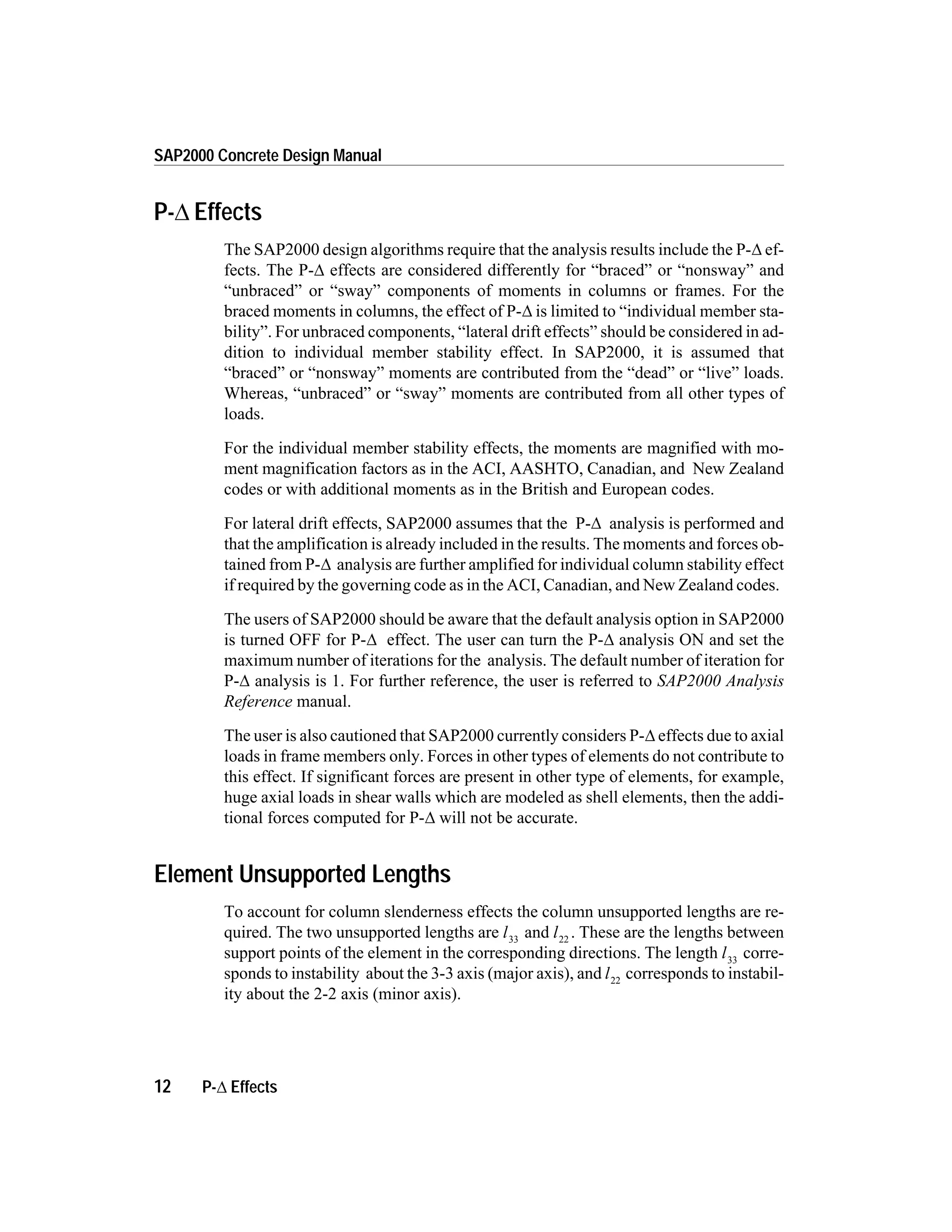 P- Effects
The SAP2000 design algorithms require that the analysis results include the P-D ef-
fects. The P-D effects are considered differently for “braced” or “nonsway” and
“unbraced” or “sway” components of moments in columns or frames. For the
braced moments in columns, the effect of P-D is limited to “individual member sta-
bility”. For unbraced components, “lateral drift effects” should be considered in ad-
dition to individual member stability effect. In SAP2000, it is assumed that
“braced” or “nonsway” moments are contributed from the “dead” or “live” loads.
Whereas, “unbraced” or “sway” moments are contributed from all other types of
loads.
For the individual member stability effects, the moments are magnified with mo-
ment magnification factors as in the ACI, AASHTO, Canadian, and New Zealand
codes or with additional moments as in the British and European codes.
For lateral drift effects, SAP2000 assumes that the P-D analysis is performed and
that the amplification is already included in the results. The moments and forces ob-
tained from P-D analysis are further amplified for individual column stability effect
if required by the governing code as in the ACI, Canadian, and New Zealand codes.
The users of SAP2000 should be aware that the default analysis option in SAP2000
is turned OFF for P-D effect. The user can turn the P-D analysis ON and set the
maximum number of iterations for the analysis. The default number of iteration for
P-D analysis is 1. For further reference, the user is referred to SAP2000 Analysis
Reference manual.
The user is also cautioned that SAP2000 currently considers P-D effects due to axial
loads in frame members only. Forces in other types of elements do not contribute to
this effect. If significant forces are present in other type of elements, for example,
huge axial loads in shear walls which are modeled as shell elements, then the addi-
tional forces computed for P-D will not be accurate.
Element Unsupported Lengths
To account for column slenderness effects the column unsupported lengths are re-
quired. The two unsupported lengths are l33
and l22
. These are the lengths between
support points of the element in the corresponding directions. The length l33
corre-
sponds to instability about the 3-3 axis (major axis), and l22
corresponds to instabil-
ity about the 2-2 axis (minor axis).
12 P-D Effects
SAP2000 Concrete Design Manual
 