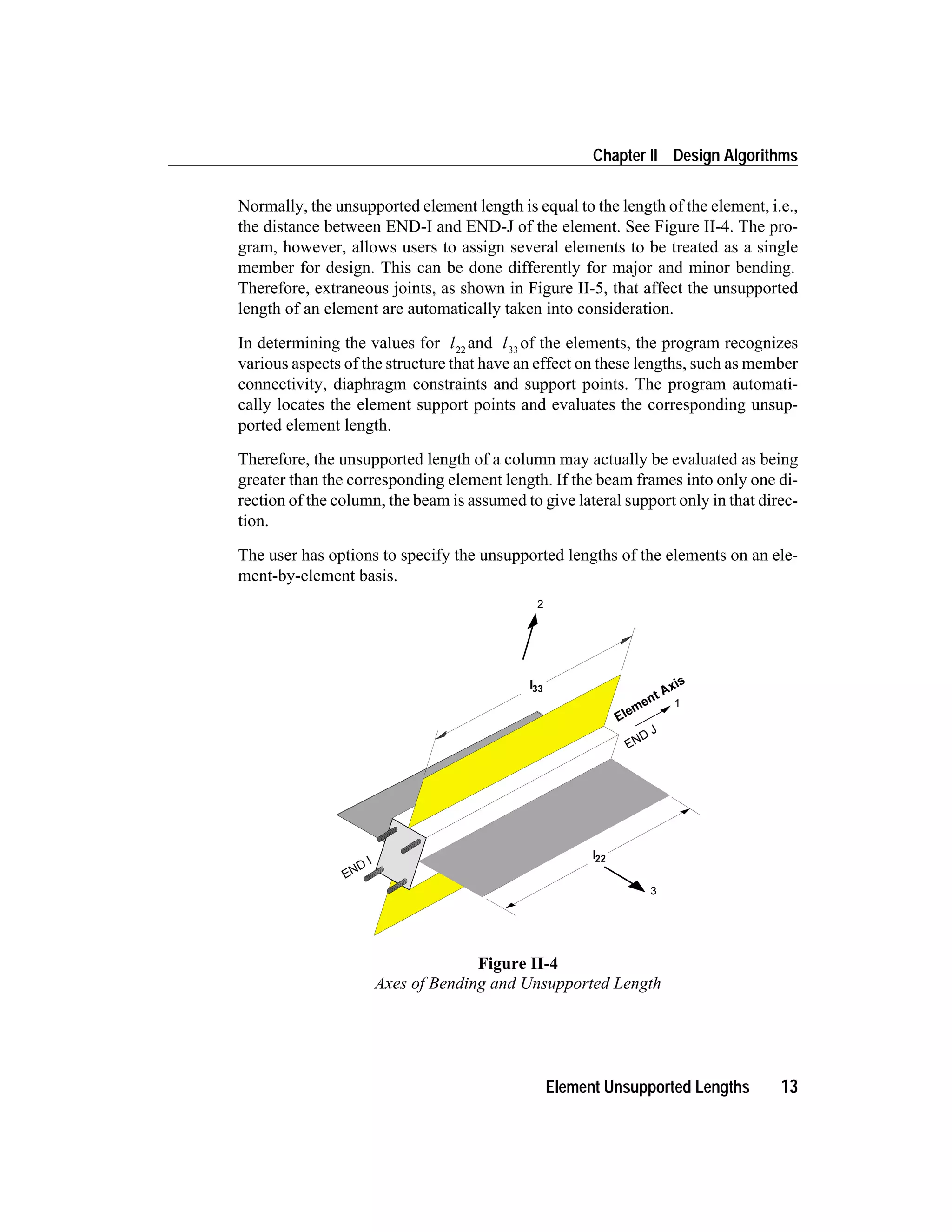 Normally, the unsupported element length is equal to the length of the element, i.e.,
the distance between END-I and END-J of the element. See Figure II-4. The pro-
gram, however, allows users to assign several elements to be treated as a single
member for design. This can be done differently for major and minor bending.
Therefore, extraneous joints, as shown in Figure II-5, that affect the unsupported
length of an element are automatically taken into consideration.
In determining the values for l22
and l33
of the elements, the program recognizes
various aspects of the structure that have an effect on these lengths, such as member
connectivity, diaphragm constraints and support points. The program automati-
cally locates the element support points and evaluates the corresponding unsup-
ported element length.
Therefore, the unsupported length of a column may actually be evaluated as being
greater than the corresponding element length. If the beam frames into only one di-
rection of the column, the beam is assumed to give lateral support only in that direc-
tion.
The user has options to specify the unsupported lengths of the elements on an ele-
ment-by-element basis.
Element Unsupported Lengths 13
Chapter II Design Algorithms
Figure II-4
Axes of Bending and Unsupported Length
 