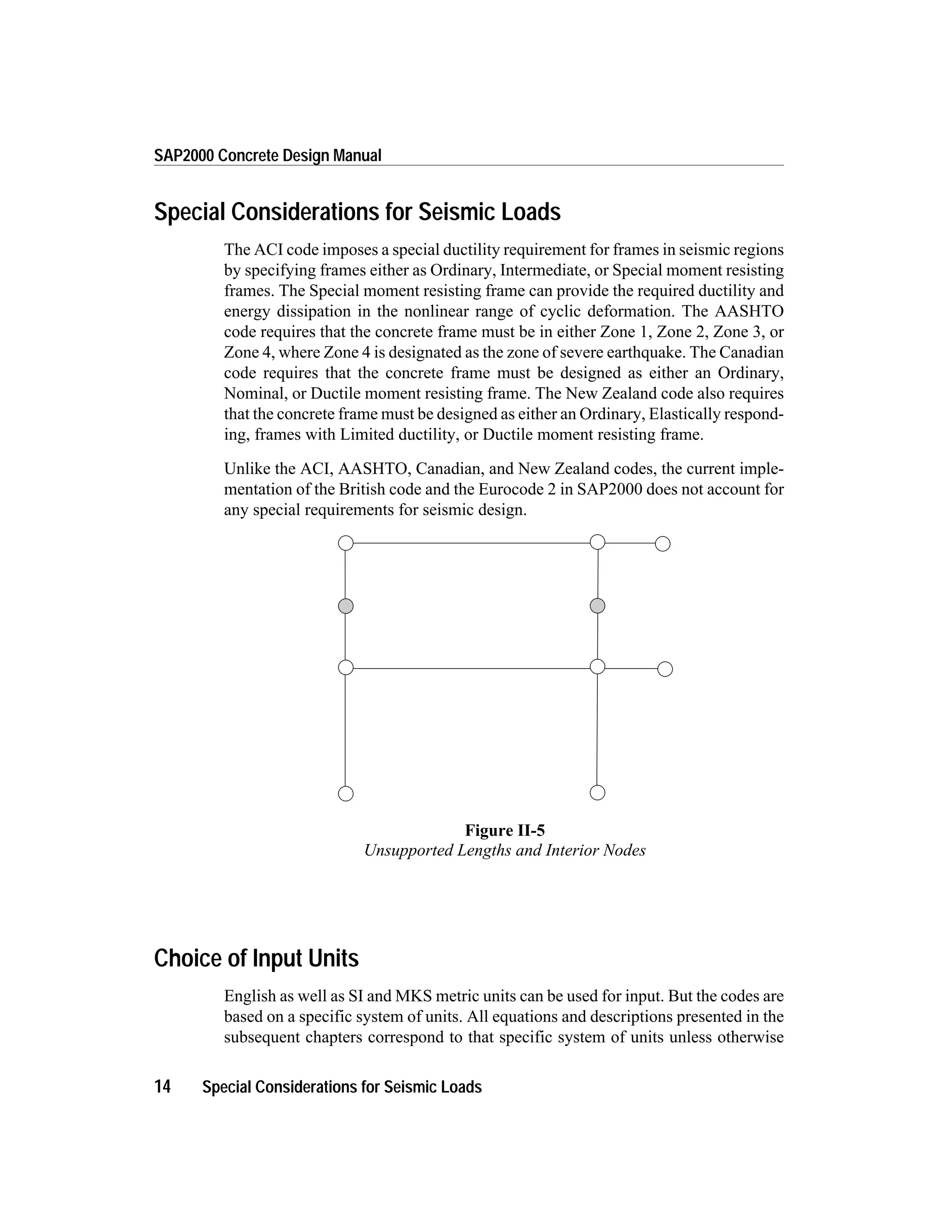 Special Considerations for Seismic Loads
The ACI code imposes a special ductility requirement for frames in seismic regions
by specifying frames either as Ordinary, Intermediate, or Special moment resisting
frames. The Special moment resisting frame can provide the required ductility and
energy dissipation in the nonlinear range of cyclic deformation. The AASHTO
code requires that the concrete frame must be in either Zone 1, Zone 2, Zone 3, or
Zone 4, where Zone 4 is designated as the zone of severe earthquake. The Canadian
code requires that the concrete frame must be designed as either an Ordinary,
Nominal, or Ductile moment resisting frame. The New Zealand code also requires
that the concrete frame must be designed as either an Ordinary, Elastically respond-
ing, frames with Limited ductility, or Ductile moment resisting frame.
Unlike the ACI, AASHTO, Canadian, and New Zealand codes, the current imple-
mentation of the British code and the Eurocode 2 in SAP2000 does not account for
any special requirements for seismic design.
Choice of Input Units
English as well as SI and MKS metric units can be used for input. But the codes are
based on a specific system of units. All equations and descriptions presented in the
subsequent chapters correspond to that specific system of units unless otherwise
14 Special Considerations for Seismic Loads
SAP2000 Concrete Design Manual
Figure II-5
Unsupported Lengths and Interior Nodes
 