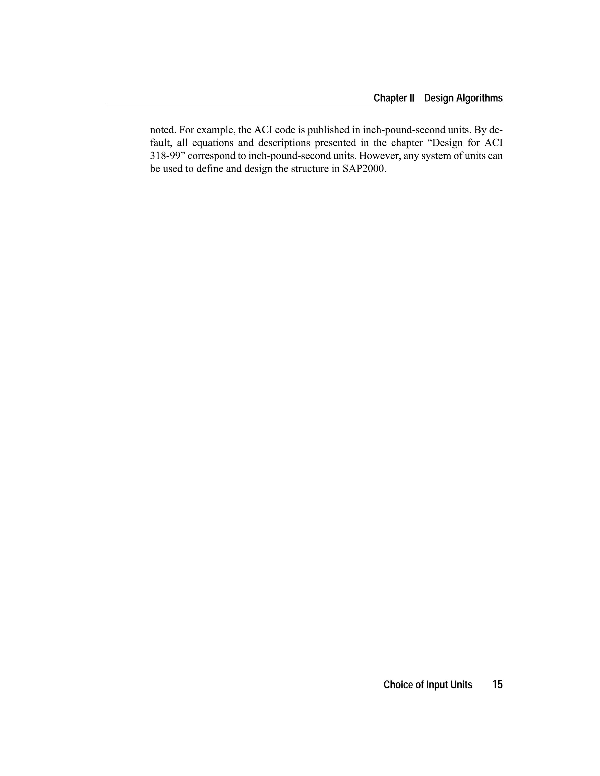 noted. For example, the ACI code is published in inch-pound-second units. By de-
fault, all equations and descriptions presented in the chapter “Design for ACI
318-99” correspond to inch-pound-second units. However, any system of units can
be used to define and design the structure in SAP2000.
Choice of Input Units 15
Chapter II Design Algorithms
 