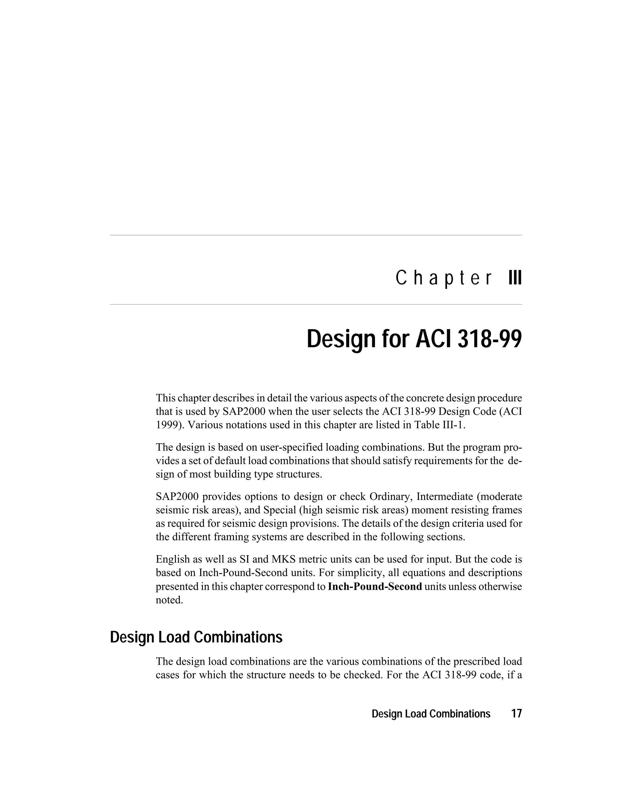 C h a p t e r III
Design for ACI 318-99
This chapter describes in detail the various aspects of the concrete design procedure
that is used by SAP2000 when the user selects the ACI 318-99 Design Code (ACI
1999). Various notations used in this chapter are listed in Table III-1.
The design is based on user-specified loading combinations. But the program pro-
vides a set of default load combinations that should satisfy requirements for the de-
sign of most building type structures.
SAP2000 provides options to design or check Ordinary, Intermediate (moderate
seismic risk areas), and Special (high seismic risk areas) moment resisting frames
as required for seismic design provisions. The details of the design criteria used for
the different framing systems are described in the following sections.
English as well as SI and MKS metric units can be used for input. But the code is
based on Inch-Pound-Second units. For simplicity, all equations and descriptions
presented in this chapter correspond to Inch-Pound-Second units unless otherwise
noted.
Design Load Combinations
The design load combinations are the various combinations of the prescribed load
cases for which the structure needs to be checked. For the ACI 318-99 code, if a
Design Load Combinations 17
 