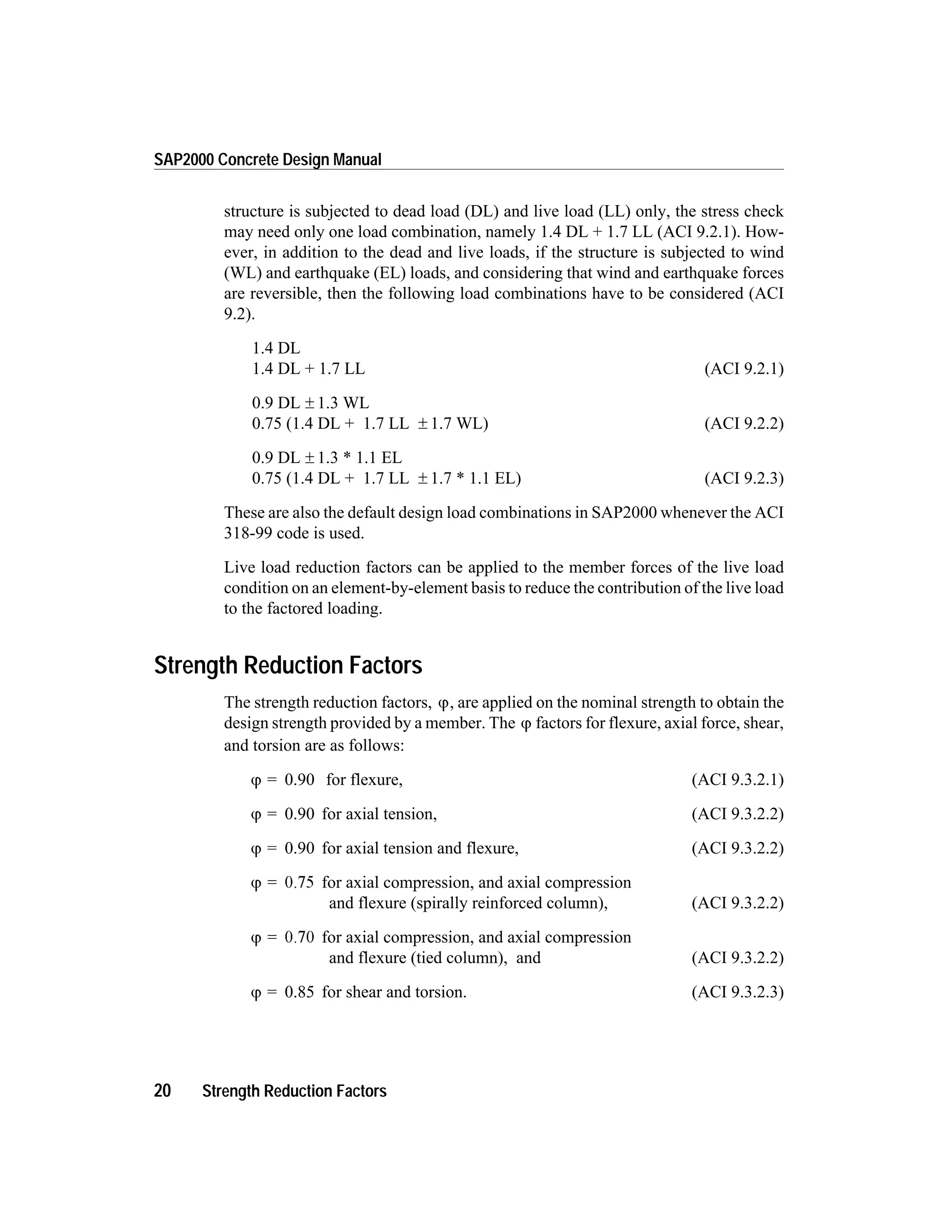 structure is subjected to dead load (DL) and live load (LL) only, the stress check
may need only one load combination, namely 1.4 DL + 1.7 LL (ACI 9.2.1). How-
ever, in addition to the dead and live loads, if the structure is subjected to wind
(WL) and earthquake (EL) loads, and considering that wind and earthquake forces
are reversible, then the following load combinations have to be considered (ACI
9.2).
1.4 DL
1.4 DL + 1.7 LL (ACI 9.2.1)
0.9 DL ± 1.3 WL
0.75 (1.4 DL + 1.7 LL ± 1.7 WL) (ACI 9.2.2)
0.9 DL ± 1.3 * 1.1 EL
0.75 (1.4 DL + 1.7 LL ± 1.7 * 1.1 EL) (ACI 9.2.3)
These are also the default design load combinations in SAP2000 whenever the ACI
318-99 code is used.
Live load reduction factors can be applied to the member forces of the live load
condition on an element-by-element basis to reduce the contribution of the live load
to the factored loading.
Strength Reduction Factors
The strength reduction factors, j, are applied on the nominal strength to obtain the
design strength provided by a member. The j factors for flexure, axial force, shear,
and torsion are as follows:
j = 0.90 for flexure, (ACI 9.3.2.1)
j = 0.90 for axial tension, (ACI 9.3.2.2)
j = 0.90 for axial tension and flexure, (ACI 9.3.2.2)
j = 0.75 for axial compression, and axial compression
and flexure (spirally reinforced column), (ACI 9.3.2.2)
j = 0.70 for axial compression, and axial compression
and flexure (tied column), and (ACI 9.3.2.2)
j = 0.85 for shear and torsion. (ACI 9.3.2.3)
20 Strength Reduction Factors
SAP2000 Concrete Design Manual
 