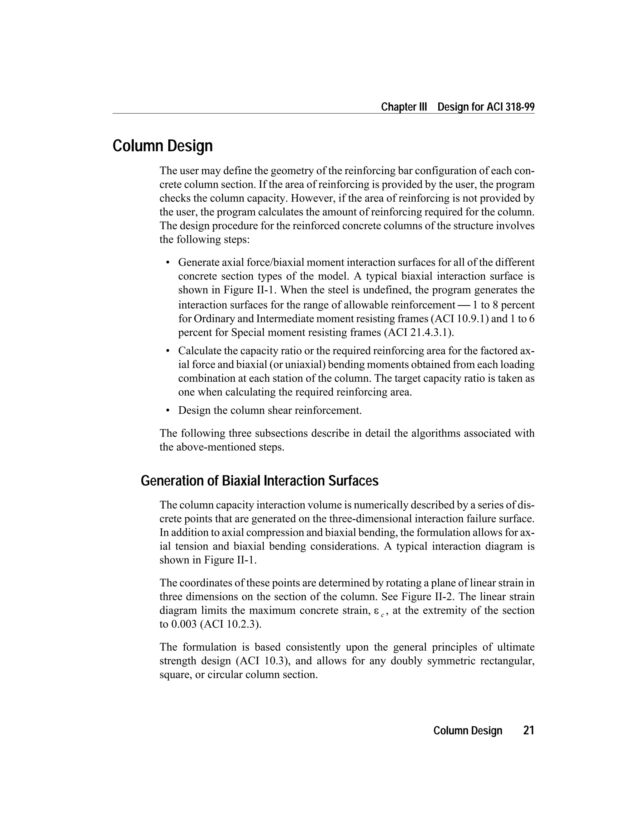 Column Design
The user may define the geometry of the reinforcing bar configuration of each con-
crete column section. If the area of reinforcing is provided by the user, the program
checks the column capacity. However, if the area of reinforcing is not provided by
the user, the program calculates the amount of reinforcing required for the column.
The design procedure for the reinforced concrete columns of the structure involves
the following steps:
• Generate axial force/biaxial moment interaction surfaces for all of the different
concrete section types of the model. A typical biaxial interaction surface is
shown in Figure II-1. When the steel is undefined, the program generates the
interaction surfaces for the range of allowable reinforcement  1 to 8 percent
for Ordinary and Intermediate moment resisting frames (ACI 10.9.1) and 1 to 6
percent for Special moment resisting frames (ACI 21.4.3.1).
• Calculate the capacity ratio or the required reinforcing area for the factored ax-
ial force and biaxial (or uniaxial) bending moments obtained from each loading
combination at each station of the column. The target capacity ratio is taken as
one when calculating the required reinforcing area.
• Design the column shear reinforcement.
The following three subsections describe in detail the algorithms associated with
the above-mentioned steps.
Generation of Biaxial Interaction Surfaces
The column capacity interaction volume is numerically described by a series of dis-
crete points that are generated on the three-dimensional interaction failure surface.
In addition to axial compression and biaxial bending, the formulation allows for ax-
ial tension and biaxial bending considerations. A typical interaction diagram is
shown in Figure II-1.
The coordinates of these points are determined by rotating a plane of linear strain in
three dimensions on the section of the column. See Figure II-2. The linear strain
diagram limits the maximum concrete strain, e c , at the extremity of the section
to 0.003 (ACI 10.2.3).
The formulation is based consistently upon the general principles of ultimate
strength design (ACI 10.3), and allows for any doubly symmetric rectangular,
square, or circular column section.
Column Design 21
Chapter III Design for ACI 318-99
 