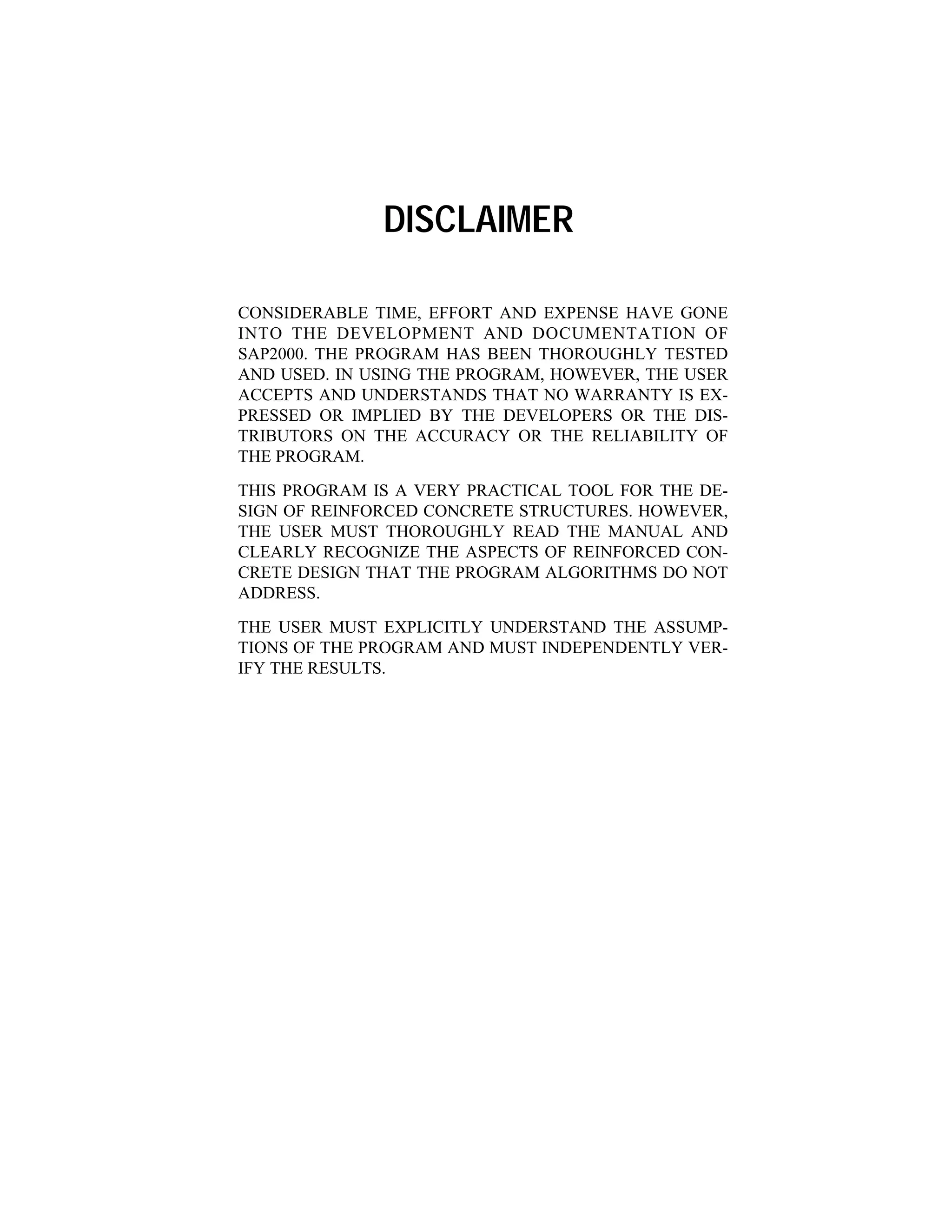 DISCLAIMER
CONSIDERABLE TIME, EFFORT AND EXPENSE HAVE GONE
INTO THE DEVELOPMENT AND DOCUMENTATION OF
SAP2000. THE PROGRAM HAS BEEN THOROUGHLY TESTED
AND USED. IN USING THE PROGRAM, HOWEVER, THE USER
ACCEPTS AND UNDERSTANDS THAT NO WARRANTY IS EX-
PRESSED OR IMPLIED BY THE DEVELOPERS OR THE DIS-
TRIBUTORS ON THE ACCURACY OR THE RELIABILITY OF
THE PROGRAM.
THIS PROGRAM IS A VERY PRACTICAL TOOL FOR THE DE-
SIGN OF REINFORCED CONCRETE STRUCTURES. HOWEVER,
THE USER MUST THOROUGHLY READ THE MANUAL AND
CLEARLY RECOGNIZE THE ASPECTS OF REINFORCED CON-
CRETE DESIGN THAT THE PROGRAM ALGORITHMS DO NOT
ADDRESS.
THE USER MUST EXPLICITLY UNDERSTAND THE ASSUMP-
TIONS OF THE PROGRAM AND MUST INDEPENDENTLY VER-
IFY THE RESULTS.
 