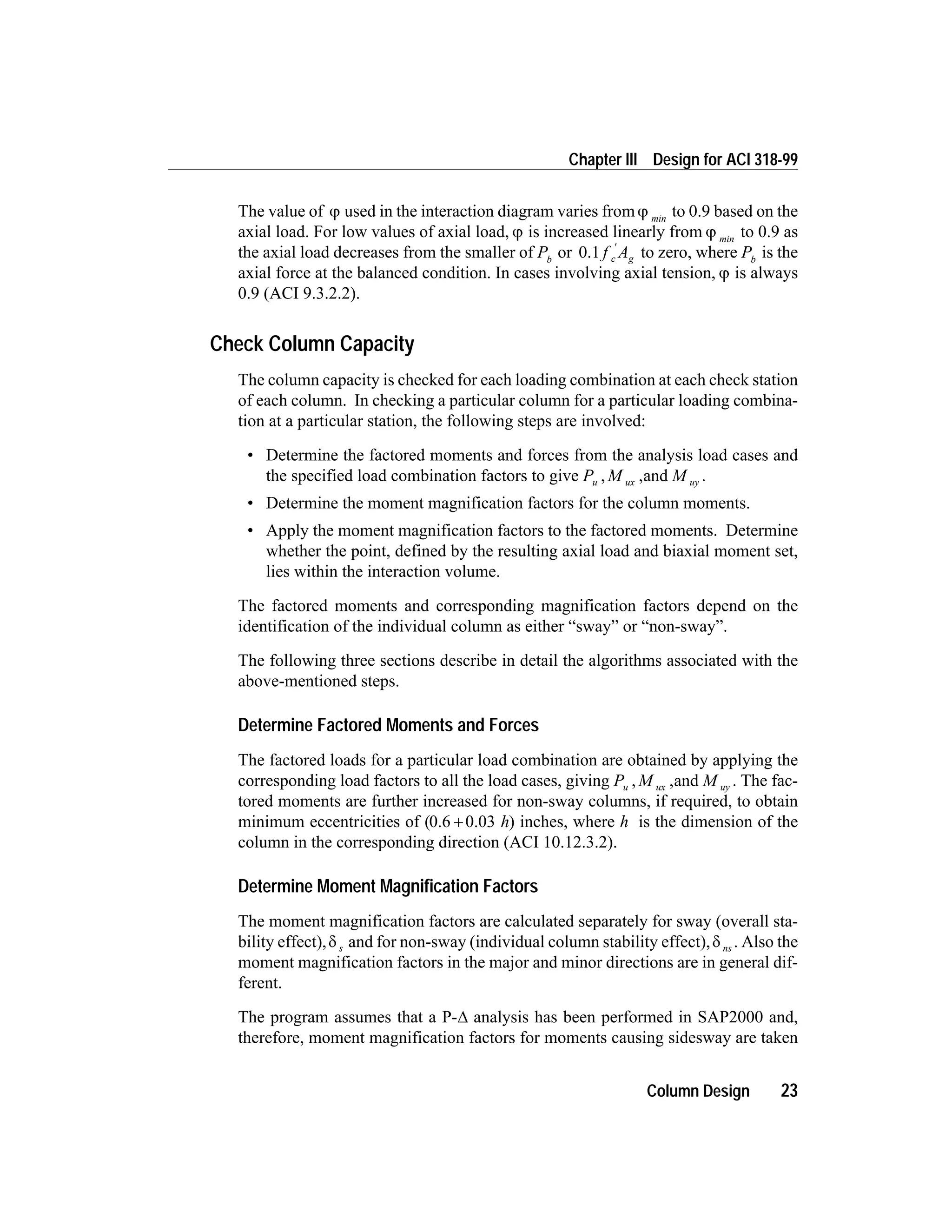 The value of j used in the interaction diagram varies fromj min
to 0.9 based on the
axial load. For low values of axial load, j is increased linearly from j min
to 0.9 as
the axial load decreases from the smaller of Pb
or 0.1 f Ac g
¢
to zero, where Pb
is the
axial force at the balanced condition. In cases involving axial tension, j is always
0.9 (ACI 9.3.2.2).
Check Column Capacity
The column capacity is checked for each loading combination at each check station
of each column. In checking a particular column for a particular loading combina-
tion at a particular station, the following steps are involved:
• Determine the factored moments and forces from the analysis load cases and
the specified load combination factors to give P M Mu ux uy, ,and .
• Determine the moment magnification factors for the column moments.
• Apply the moment magnification factors to the factored moments. Determine
whether the point, defined by the resulting axial load and biaxial moment set,
lies within the interaction volume.
The factored moments and corresponding magnification factors depend on the
identification of the individual column as either “sway” or “non-sway”.
The following three sections describe in detail the algorithms associated with the
above-mentioned steps.
Determine Factored Moments and Forces
The factored loads for a particular load combination are obtained by applying the
corresponding load factors to all the load cases, giving P M Mu ux uy, ,and . The fac-
tored moments are further increased for non-sway columns, if required, to obtain
minimum eccentricities of (0.6 0.03+ h) inches, where h is the dimension of the
column in the corresponding direction (ACI 10.12.3.2).
Determine Moment Magnification Factors
The moment magnification factors are calculated separately for sway (overall sta-
bility effect),d s and for non-sway (individual column stability effect),d ns . Also the
moment magnification factors in the major and minor directions are in general dif-
ferent.
The program assumes that a P-D analysis has been performed in SAP2000 and,
therefore, moment magnification factors for moments causing sidesway are taken
Column Design 23
Chapter III Design for ACI 318-99
 