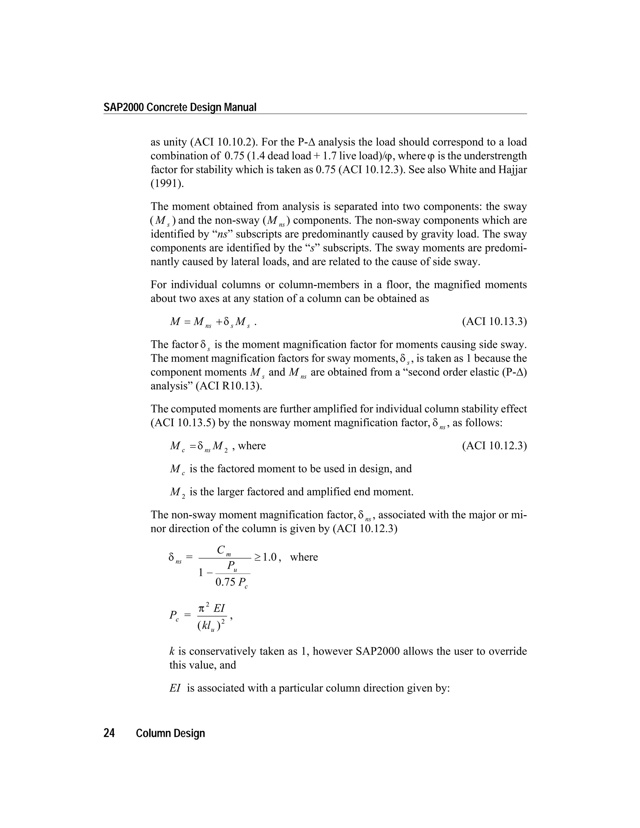as unity (ACI 10.10.2). For the P-D analysis the load should correspond to a load
combination of 0.75 (1.4 dead load + 1.7 live load)/j, wherej is the understrength
factor for stability which is taken as 0.75 (ACI 10.12.3). See also White and Hajjar
(1991).
The moment obtained from analysis is separated into two components: the sway
( )M s and the non-sway (M ns ) components. The non-sway components which are
identified by “ns” subscripts are predominantly caused by gravity load. The sway
components are identified by the “s” subscripts. The sway moments are predomi-
nantly caused by lateral loads, and are related to the cause of side sway.
For individual columns or column-members in a floor, the magnified moments
about two axes at any station of a column can be obtained as
M M Mns s s= + d . (ACI 10.13.3)
The factor d s is the moment magnification factor for moments causing side sway.
The moment magnification factors for sway moments,d s , is taken as 1 because the
component moments M s and M ns are obtained from a “second order elastic (P-D)
analysis” (ACI R10.13).
The computed moments are further amplified for individual column stability effect
(ACI 10.13.5) by the nonsway moment magnification factor, d ns , as follows:
M Mc ns= d 2
, where (ACI 10.12.3)
M c is the factored moment to be used in design, and
M 2
is the larger factored and amplified end moment.
The non-sway moment magnification factor, d ns , associated with the major or mi-
nor direction of the column is given by (ACI 10.12.3)
d ns
m
u
c
C
P
P
=
0.75
1.0
1 -
³ , where
P =
EI
kl
c
u
p
2
2
( )
,
k is conservatively taken as 1, however SAP2000 allows the user to override
this value, and
EI is associated with a particular column direction given by:
24 Column Design
SAP2000 Concrete Design Manual
 