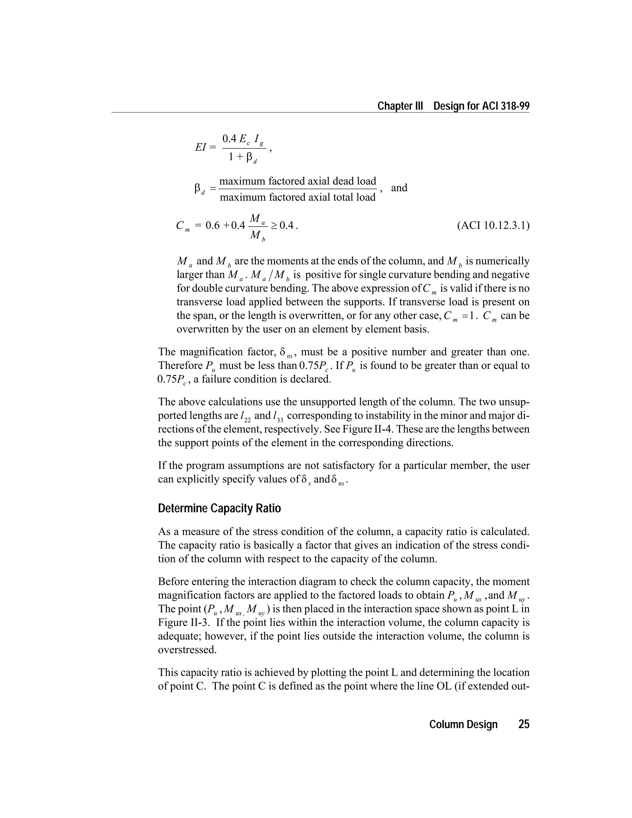 EI =
E I
+
c g
d
0.4
1 b
,
bd
=
maximum factored axial dead load
maximum factored axial total load
, and
C = +
M
M
m
a
b
0.6 0.4 0.4³ . (ACI 10.12.3.1)
M a and M b
are the moments at the ends of the column, and M b
is numerically
larger than M a . M Ma b
is positive for single curvature bending and negative
for double curvature bending. The above expression ofC m is valid if there is no
transverse load applied between the supports. If transverse load is present on
the span, or the length is overwritten, or for any other case, C m =1. C m can be
overwritten by the user on an element by element basis.
The magnification factor, d ns , must be a positive number and greater than one.
Therefore Pu must be less than 0.75Pc . If Pu is found to be greater than or equal to
0.75Pc , a failure condition is declared.
The above calculations use the unsupported length of the column. The two unsup-
ported lengths are l22
and l33
corresponding to instability in the minor and major di-
rections of the element, respectively. See Figure II-4. These are the lengths between
the support points of the element in the corresponding directions.
If the program assumptions are not satisfactory for a particular member, the user
can explicitly specify values of d ds nsand .
Determine Capacity Ratio
As a measure of the stress condition of the column, a capacity ratio is calculated.
The capacity ratio is basically a factor that gives an indication of the stress condi-
tion of the column with respect to the capacity of the column.
Before entering the interaction diagram to check the column capacity, the moment
magnification factors are applied to the factored loads to obtain P M Mu ux uy, ,and .
The point (P M Mu ux uy, , ) is then placed in the interaction space shown as point L in
Figure II-3. If the point lies within the interaction volume, the column capacity is
adequate; however, if the point lies outside the interaction volume, the column is
overstressed.
This capacity ratio is achieved by plotting the point L and determining the location
of point C. The point C is defined as the point where the line OL (if extended out-
Column Design 25
Chapter III Design for ACI 318-99
 