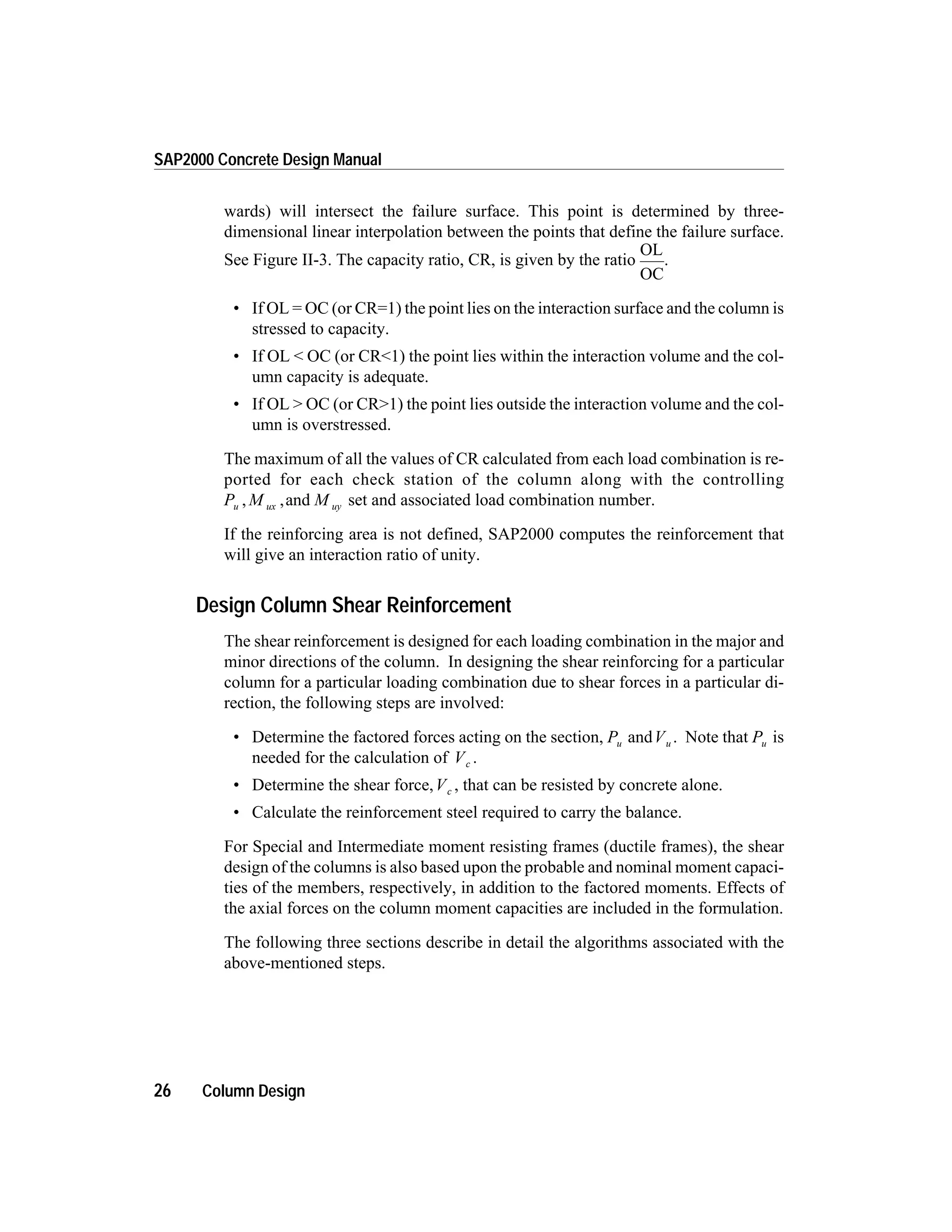 wards) will intersect the failure surface. This point is determined by three-
dimensional linear interpolation between the points that define the failure surface.
See Figure II-3. The capacity ratio, CR, is given by the ratio
OL
OC
.
• If OL = OC (or CR=1) the point lies on the interaction surface and the column is
stressed to capacity.
• If OL < OC (or CR<1) the point lies within the interaction volume and the col-
umn capacity is adequate.
• If OL > OC (or CR>1) the point lies outside the interaction volume and the col-
umn is overstressed.
The maximum of all the values of CR calculated from each load combination is re-
ported for each check station of the column along with the controlling
P M Mu ux uy, ,and set and associated load combination number.
If the reinforcing area is not defined, SAP2000 computes the reinforcement that
will give an interaction ratio of unity.
Design Column Shear Reinforcement
The shear reinforcement is designed for each loading combination in the major and
minor directions of the column. In designing the shear reinforcing for a particular
column for a particular loading combination due to shear forces in a particular di-
rection, the following steps are involved:
• Determine the factored forces acting on the section, Pu andVu . Note that Pu is
needed for the calculation of Vc .
• Determine the shear force,Vc , that can be resisted by concrete alone.
• Calculate the reinforcement steel required to carry the balance.
For Special and Intermediate moment resisting frames (ductile frames), the shear
design of the columns is also based upon the probable and nominal moment capaci-
ties of the members, respectively, in addition to the factored moments. Effects of
the axial forces on the column moment capacities are included in the formulation.
The following three sections describe in detail the algorithms associated with the
above-mentioned steps.
26 Column Design
SAP2000 Concrete Design Manual
 
