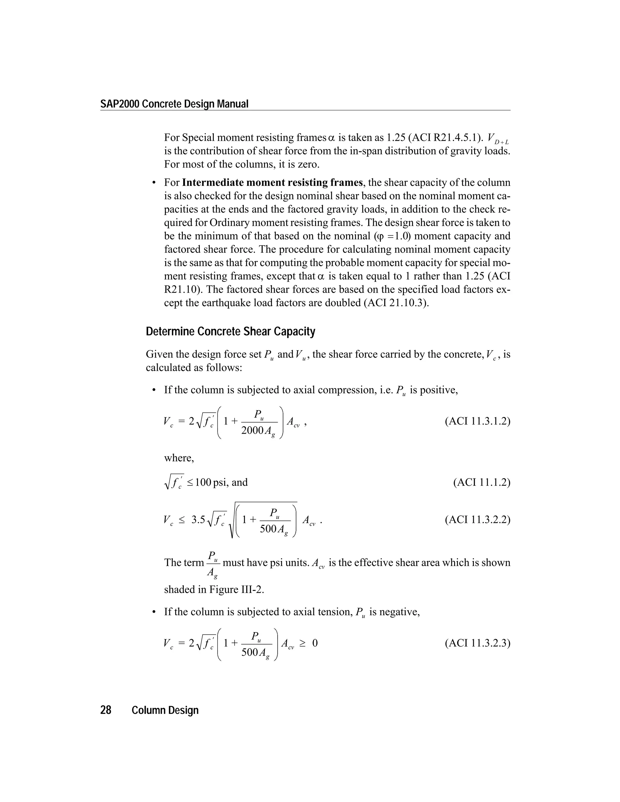 For Special moment resisting framesa is taken as 1.25 (ACI R21.4.5.1). VD L+
is the contribution of shear force from the in-span distribution of gravity loads.
For most of the columns, it is zero.
• For Intermediate moment resisting frames, the shear capacity of the column
is also checked for the design nominal shear based on the nominal moment ca-
pacities at the ends and the factored gravity loads, in addition to the check re-
quired for Ordinary moment resisting frames. The design shear force is taken to
be the minimum of that based on the nominal (j =1.0) moment capacity and
factored shear force. The procedure for calculating nominal moment capacity
is the same as that for computing the probable moment capacity for special mo-
ment resisting frames, except that a is taken equal to 1 rather than 1.25 (ACI
R21.10). The factored shear forces are based on the specified load factors ex-
cept the earthquake load factors are doubled (ACI 21.10.3).
Determine Concrete Shear Capacity
Given the design force set Pu andVu , the shear force carried by the concrete,Vc , is
calculated as follows:
• If the column is subjected to axial compression, i.e. Pu is positive,
V = f +
P
A
Ac c
u
g
cv2 1
2000
¢ æ
è
ç
ç
ö
ø
÷
÷
, (ACI 11.3.1.2)
where,
f c
¢
£ 100 psi, and (ACI 11.1.2)
V f +
P
A
Ac c
u
g
cv£
æ
è
ç
ç
ö
ø
÷
÷
¢
3.5 1
500
. (ACI 11.3.2.2)
The term
P
A
u
g
must have psi units. Acv is the effective shear area which is shown
shaded in Figure III-2.
• If the column is subjected to axial tension, Pu is negative,
V = f +
P
A
Ac c
u
g
cv2 1
500
0¢ æ
è
ç
ç
ö
ø
÷
÷
³ (ACI 11.3.2.3)
28 Column Design
SAP2000 Concrete Design Manual
 