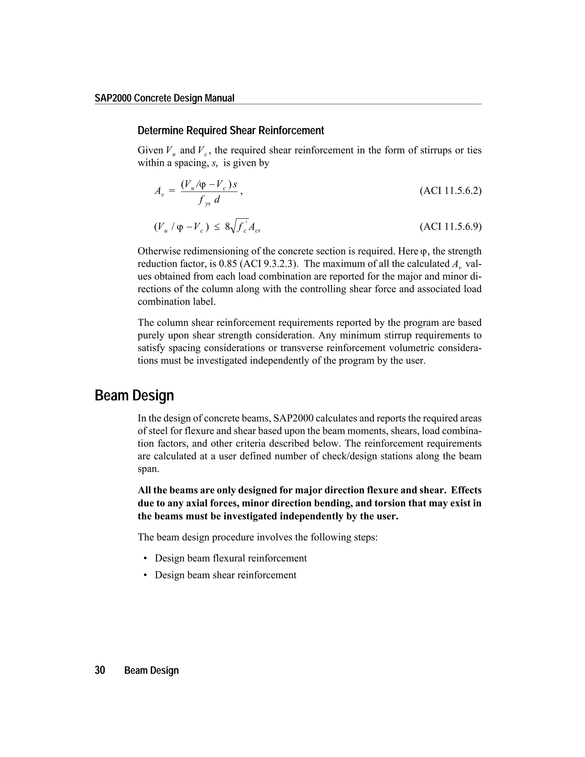 Determine Required Shear Reinforcement
Given Vu and Vc , the required shear reinforcement in the form of stirrups or ties
within a spacing, s, is given by
A =
V / V s
f d
v
u c
ys
( )j -
, (ACI 11.5.6.2)
( / )V V f Au c c cvj - £
¢
8 (ACI 11.5.6.9)
Otherwise redimensioning of the concrete section is required. Here j, the strength
reduction factor, is 0.85 (ACI 9.3.2.3). The maximum of all the calculated Av val-
ues obtained from each load combination are reported for the major and minor di-
rections of the column along with the controlling shear force and associated load
combination label.
The column shear reinforcement requirements reported by the program are based
purely upon shear strength consideration. Any minimum stirrup requirements to
satisfy spacing considerations or transverse reinforcement volumetric considera-
tions must be investigated independently of the program by the user.
Beam Design
In the design of concrete beams, SAP2000 calculates and reports the required areas
of steel for flexure and shear based upon the beam moments, shears, load combina-
tion factors, and other criteria described below. The reinforcement requirements
are calculated at a user defined number of check/design stations along the beam
span.
All the beams are only designed for major direction flexure and shear. Effects
due to any axial forces, minor direction bending, and torsion that may exist in
the beams must be investigated independently by the user.
The beam design procedure involves the following steps:
• Design beam flexural reinforcement
• Design beam shear reinforcement
30 Beam Design
SAP2000 Concrete Design Manual
 