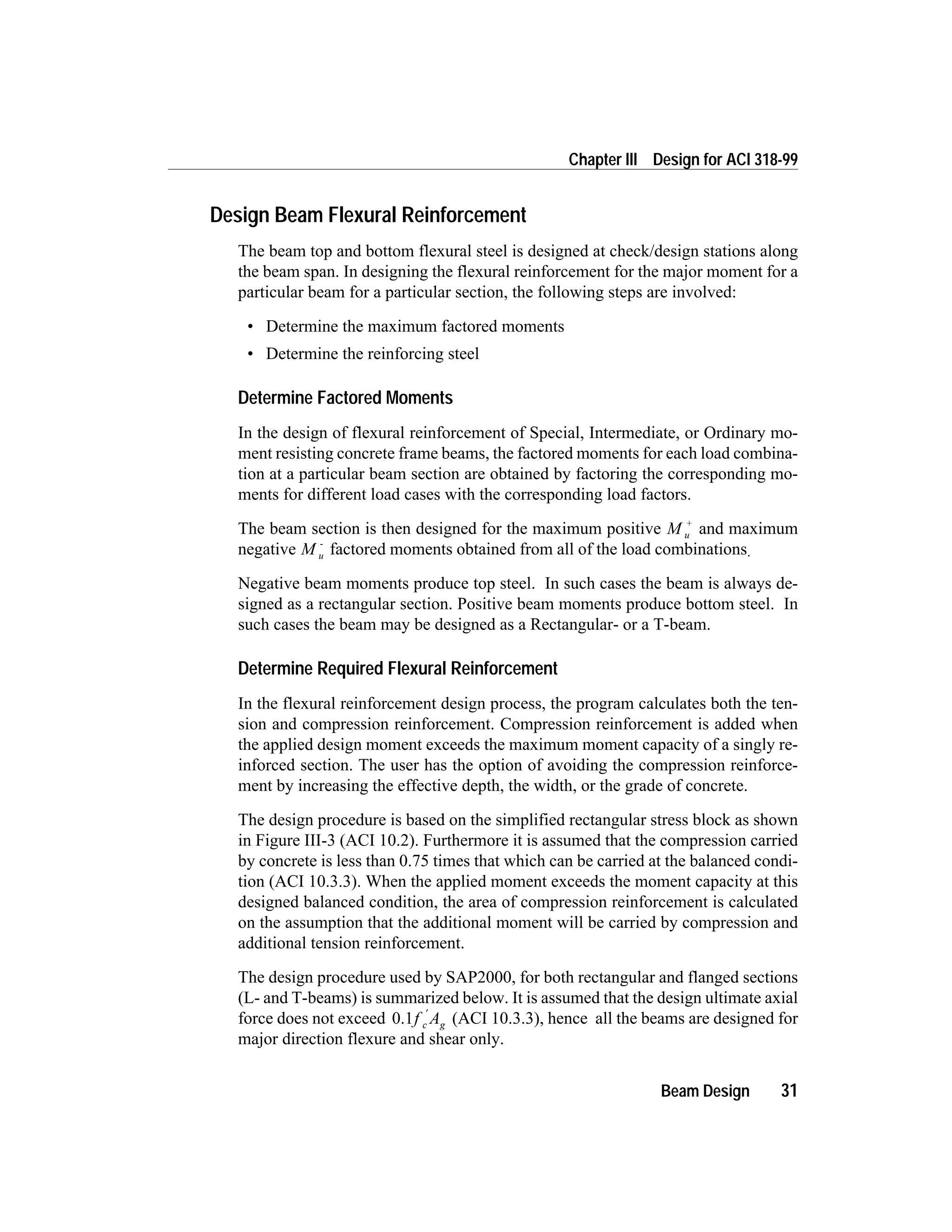 Design Beam Flexural Reinforcement
The beam top and bottom flexural steel is designed at check/design stations along
the beam span. In designing the flexural reinforcement for the major moment for a
particular beam for a particular section, the following steps are involved:
• Determine the maximum factored moments
• Determine the reinforcing steel
Determine Factored Moments
In the design of flexural reinforcement of Special, Intermediate, or Ordinary mo-
ment resisting concrete frame beams, the factored moments for each load combina-
tion at a particular beam section are obtained by factoring the corresponding mo-
ments for different load cases with the corresponding load factors.
The beam section is then designed for the maximum positive M u
+
and maximum
negative M u
-
factored moments obtained from all of the load combinations.
Negative beam moments produce top steel. In such cases the beam is always de-
signed as a rectangular section. Positive beam moments produce bottom steel. In
such cases the beam may be designed as a Rectangular- or a T-beam.
Determine Required Flexural Reinforcement
In the flexural reinforcement design process, the program calculates both the ten-
sion and compression reinforcement. Compression reinforcement is added when
the applied design moment exceeds the maximum moment capacity of a singly re-
inforced section. The user has the option of avoiding the compression reinforce-
ment by increasing the effective depth, the width, or the grade of concrete.
The design procedure is based on the simplified rectangular stress block as shown
in Figure III-3 (ACI 10.2). Furthermore it is assumed that the compression carried
by concrete is less than 0.75 times that which can be carried at the balanced condi-
tion (ACI 10.3.3). When the applied moment exceeds the moment capacity at this
designed balanced condition, the area of compression reinforcement is calculated
on the assumption that the additional moment will be carried by compression and
additional tension reinforcement.
The design procedure used by SAP2000, for both rectangular and flanged sections
(L- and T-beams) is summarized below. It is assumed that the design ultimate axial
force does not exceed 0.1f Ac g
¢
(ACI 10.3.3), hence all the beams are designed for
major direction flexure and shear only.
Beam Design 31
Chapter III Design for ACI 318-99
 