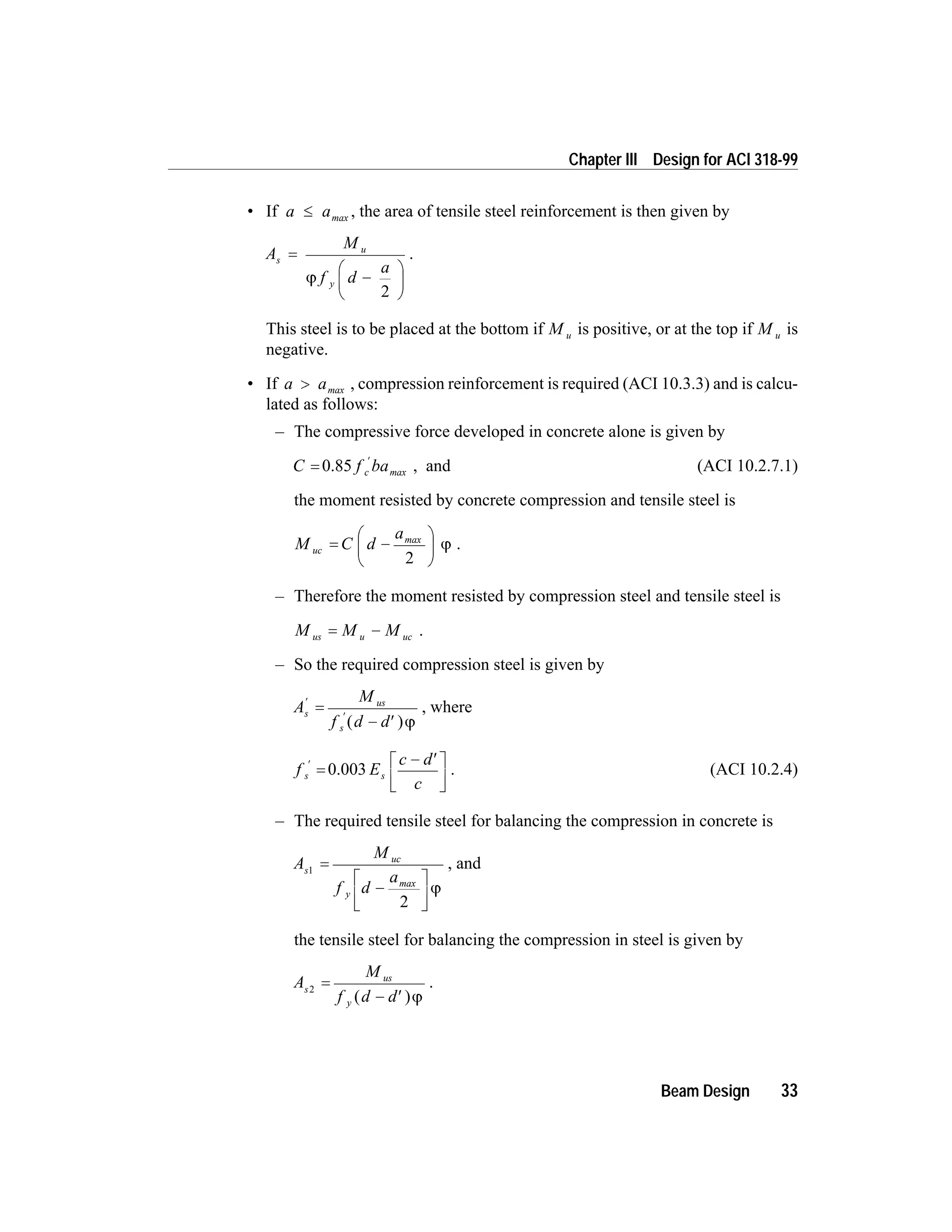 • If a a£ max , the area of tensile steel reinforcement is then given by
A
M
f d
a
s
u
y
=
-
æ
è
ç
ö
ø
÷j
2
.
This steel is to be placed at the bottom if M u is positive, or at the top if M u is
negative.
• If a a> max , compression reinforcement is required (ACI 10.3.3) and is calcu-
lated as follows:
– The compressive force developed in concrete alone is given by
C f bac=
¢
0.85 max , and (ACI 10.2.7.1)
the moment resisted by concrete compression and tensile steel is
M C d
a
uc = -
æ
è
ç
ö
ø
÷
max
2
j .
– Therefore the moment resisted by compression steel and tensile steel is
M M Mus u uc= - .
– So the required compression steel is given by
A
M
f d d
s
us
s
¢
¢
=
- ¢( )j
, where
f E
c d
c
s s
¢
=
- ¢é
ë
ê
ù
û
ú
0.003 . (ACI 10.2.4)
– The required tensile steel for balancing the compression in concrete is
A
M
f d
a
s
uc
y
1
2
=
-
é
ë
ê
ù
û
ú
max
j
, and
the tensile steel for balancing the compression in steel is given by
A
M
f d d
s
us
y
2
=
- ¢( )j
.
Beam Design 33
Chapter III Design for ACI 318-99
 