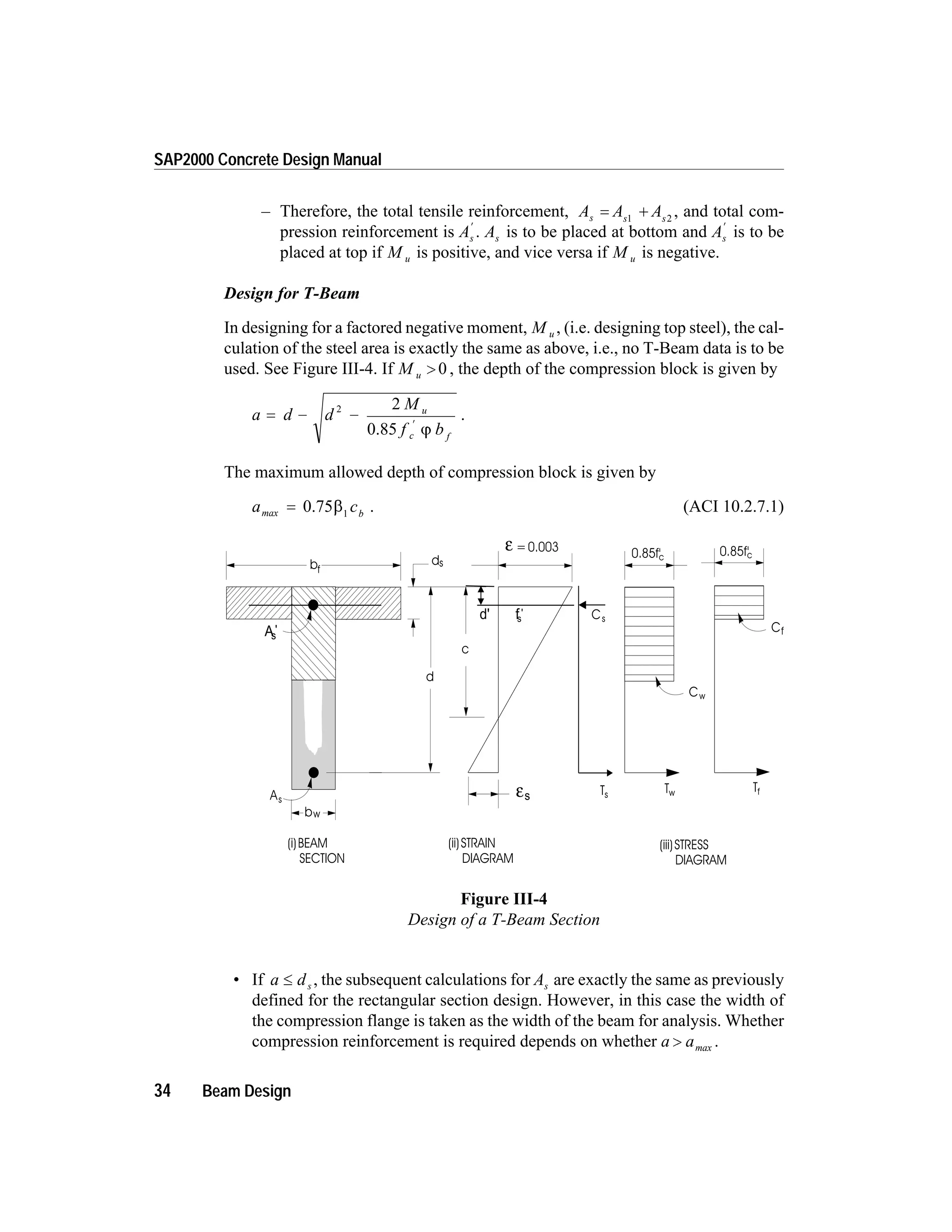 – Therefore, the total tensile reinforcement, A A As s s
= +1 2
, and total com-
pression reinforcement is As
¢
. As is to be placed at bottom and As
¢
is to be
placed at top if M u is positive, and vice versa if M u is negative.
Design for T-Beam
In designing for a factored negative moment, M u , (i.e. designing top steel), the cal-
culation of the steel area is exactly the same as above, i.e., no T-Beam data is to be
used. See Figure III-4. If M u > 0 , the depth of the compression block is given by
a d d
M
f b
u
c f
= - -
¢
2 2
0.85 j
.
The maximum allowed depth of compression block is given by
a cbmax = 0.75b1
. (ACI 10.2.7.1)
• If a ds£ , the subsequent calculations for As are exactly the same as previously
defined for the rectangular section design. However, in this case the width of
the compression flange is taken as the width of the beam for analysis. Whether
compression reinforcement is required depends on whether a a> max .
34 Beam Design
SAP2000 Concrete Design Manual
c
bf
d
As
(i)BEAM
SECTION
(ii)STRAIN
DIAGRAM
(iii)STRESS
DIAGRAM
=0.003ε
εs
ds
0.85f'c
Cf
Tf
0.85f'c
Cw
Tw
bw
As
'
Cs
Ts
d' fs
'
Figure III-4
Design of a T-Beam Section
 