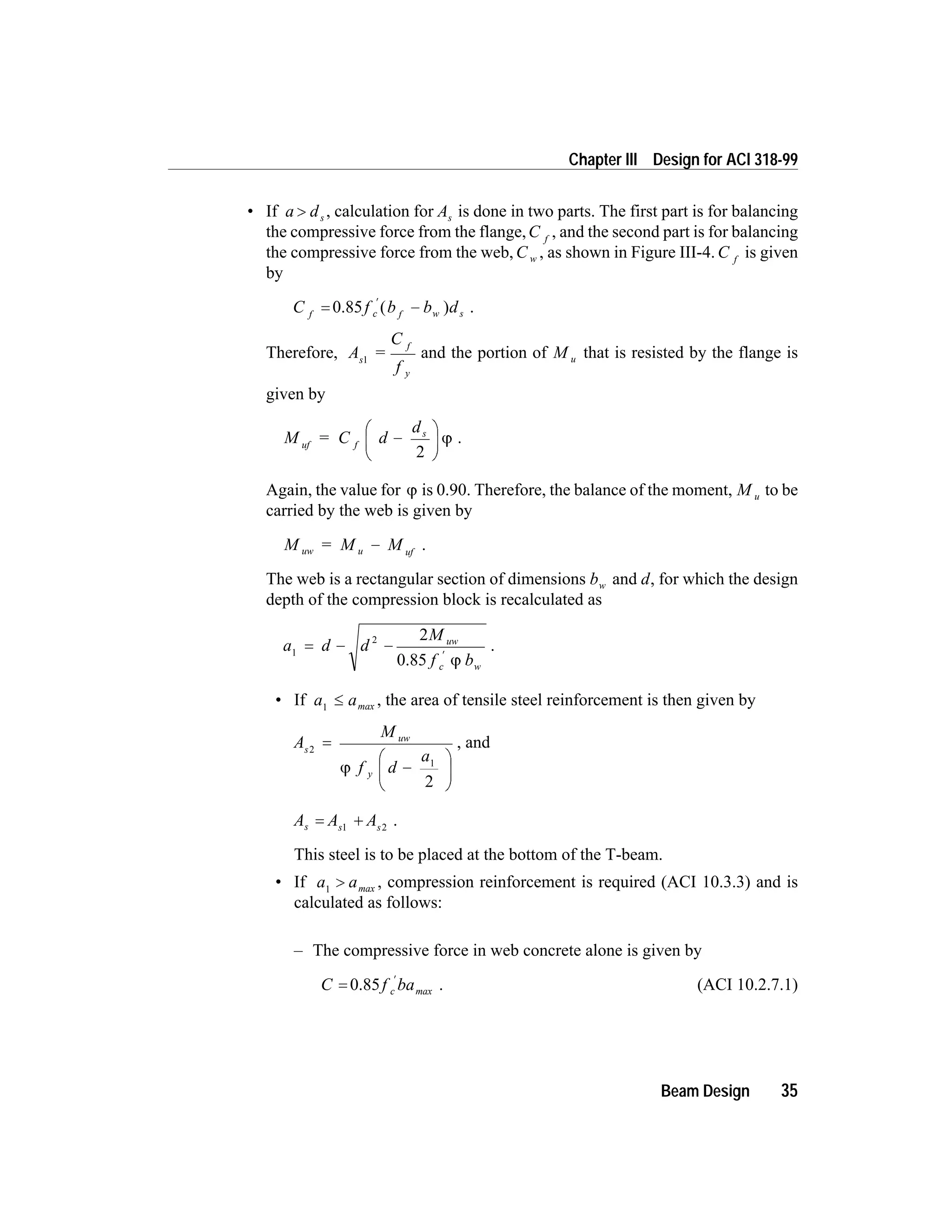 • If a ds> , calculation for As is done in two parts. The first part is for balancing
the compressive force from the flange,C f
, and the second part is for balancing
the compressive force from the web, C w , as shown in Figure III-4. C f
is given
by
C f b b df c f w s= -
¢
0.85 ( ) .
Therefore, A =
C
f
s
f
y
1
and the portion of M u that is resisted by the flange is
given by
M = C d
d
uf f
s
-
æ
è
ç
ö
ø
÷
2
j .
Again, the value for j is 0.90. Therefore, the balance of the moment, M u to be
carried by the web is given by
M = M Muw u uf
- .
The web is a rectangular section of dimensions bw and d, for which the design
depth of the compression block is recalculated as
a d d
M
f b
uw
c w
1
2 2
= - -
¢
0.85 j
.
• If a a1
£ max , the area of tensile steel reinforcement is then given by
A
M
f d
a
s
uw
y
2
1
2
=
-
æ
è
ç
ö
ø
÷j
, and
A A As s s
= +1 2
.
This steel is to be placed at the bottom of the T-beam.
• If a a1
> max , compression reinforcement is required (ACI 10.3.3) and is
calculated as follows:
– The compressive force in web concrete alone is given by
C f bac=
¢
0.85 max . (ACI 10.2.7.1)
Beam Design 35
Chapter III Design for ACI 318-99
 