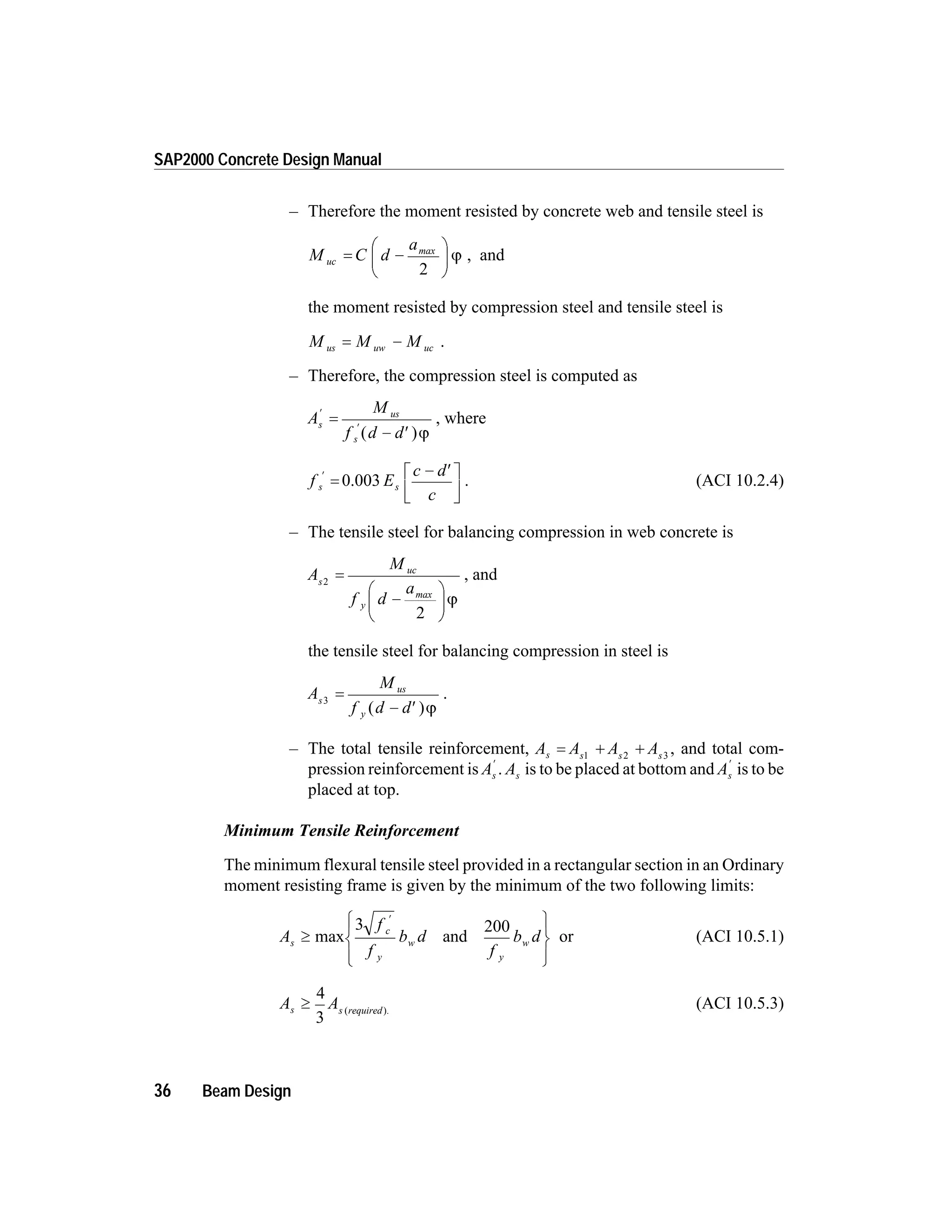 – Therefore the moment resisted by concrete web and tensile steel is
M C d
a
uc = -
æ
è
ç
ö
ø
÷
max
2
j , and
the moment resisted by compression steel and tensile steel is
M M Mus uw uc= - .
– Therefore, the compression steel is computed as
A
M
f d d
s
us
s
¢
¢
=
- ¢( )j
, where
f E
c d
c
s s
¢
=
- ¢é
ë
ê
ù
û
ú
0.003 . (ACI 10.2.4)
– The tensile steel for balancing compression in web concrete is
A
M
f d
a
s
uc
y
2
2
=
-
æ
è
ç
ö
ø
÷
max
j
, and
the tensile steel for balancing compression in steel is
A
M
f d d
s
us
y
3
=
- ¢( )j
.
– The total tensile reinforcement, A A A As s s s
= + +1 2 3
, and total com-
pression reinforcement is As
¢
. As is to be placed at bottom and As
¢
is to be
placed at top.
Minimum Tensile Reinforcement
The minimum flexural tensile steel provided in a rectangular section in an Ordinary
moment resisting frame is given by the minimum of the two following limits:
A
f
f
b d
f
b ds
c
y
w
y
w³
ì
í
ï
îï
ü
ý
ï
þï
¢
max and
3 200
or (ACI 10.5.1)
A As s required
³
4
3
( ).
(ACI 10.5.3)
36 Beam Design
SAP2000 Concrete Design Manual
 