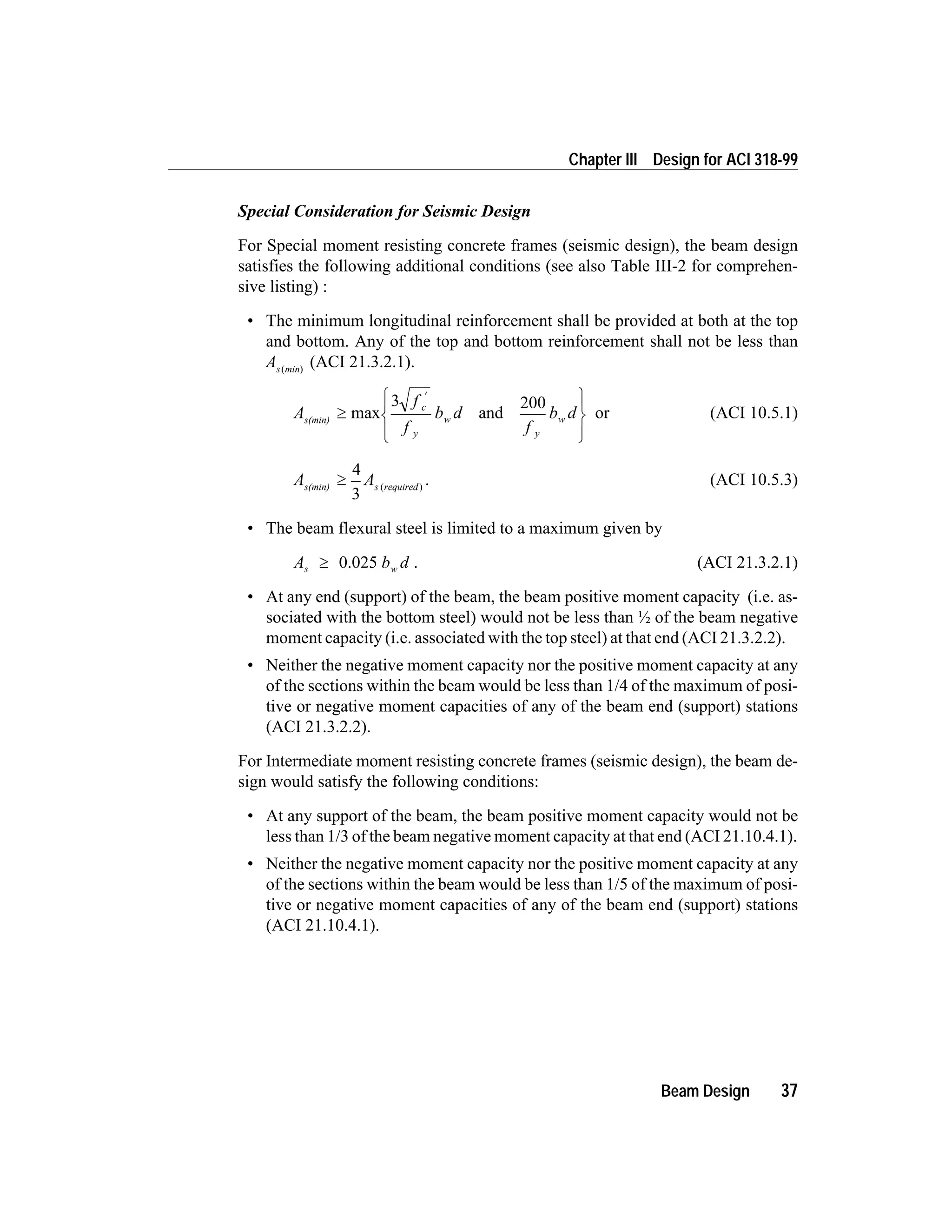Special Consideration for Seismic Design
For Special moment resisting concrete frames (seismic design), the beam design
satisfies the following additional conditions (see also Table III-2 for comprehen-
sive listing) :
• The minimum longitudinal reinforcement shall be provided at both at the top
and bottom. Any of the top and bottom reinforcement shall not be less than
As min( )
(ACI 21.3.2.1).
A
f
f
b d
f
b dc
y
w
y
ws(min)
³
ì
í
ï
îï
ü
ý
ï
þï
¢
max and
3 200
or (ACI 10.5.1)
A As requireds(min)
³
4
3
( )
. (ACI 10.5.3)
• The beam flexural steel is limited to a maximum given by
A b ds w³ 0.025 . (ACI 21.3.2.1)
• At any end (support) of the beam, the beam positive moment capacity (i.e. as-
sociated with the bottom steel) would not be less than ½ of the beam negative
moment capacity (i.e. associated with the top steel) at that end (ACI 21.3.2.2).
• Neither the negative moment capacity nor the positive moment capacity at any
of the sections within the beam would be less than 1/4 of the maximum of posi-
tive or negative moment capacities of any of the beam end (support) stations
(ACI 21.3.2.2).
For Intermediate moment resisting concrete frames (seismic design), the beam de-
sign would satisfy the following conditions:
• At any support of the beam, the beam positive moment capacity would not be
less than 1/3 of the beam negative moment capacity at that end (ACI 21.10.4.1).
• Neither the negative moment capacity nor the positive moment capacity at any
of the sections within the beam would be less than 1/5 of the maximum of posi-
tive or negative moment capacities of any of the beam end (support) stations
(ACI 21.10.4.1).
Beam Design 37
Chapter III Design for ACI 318-99
 