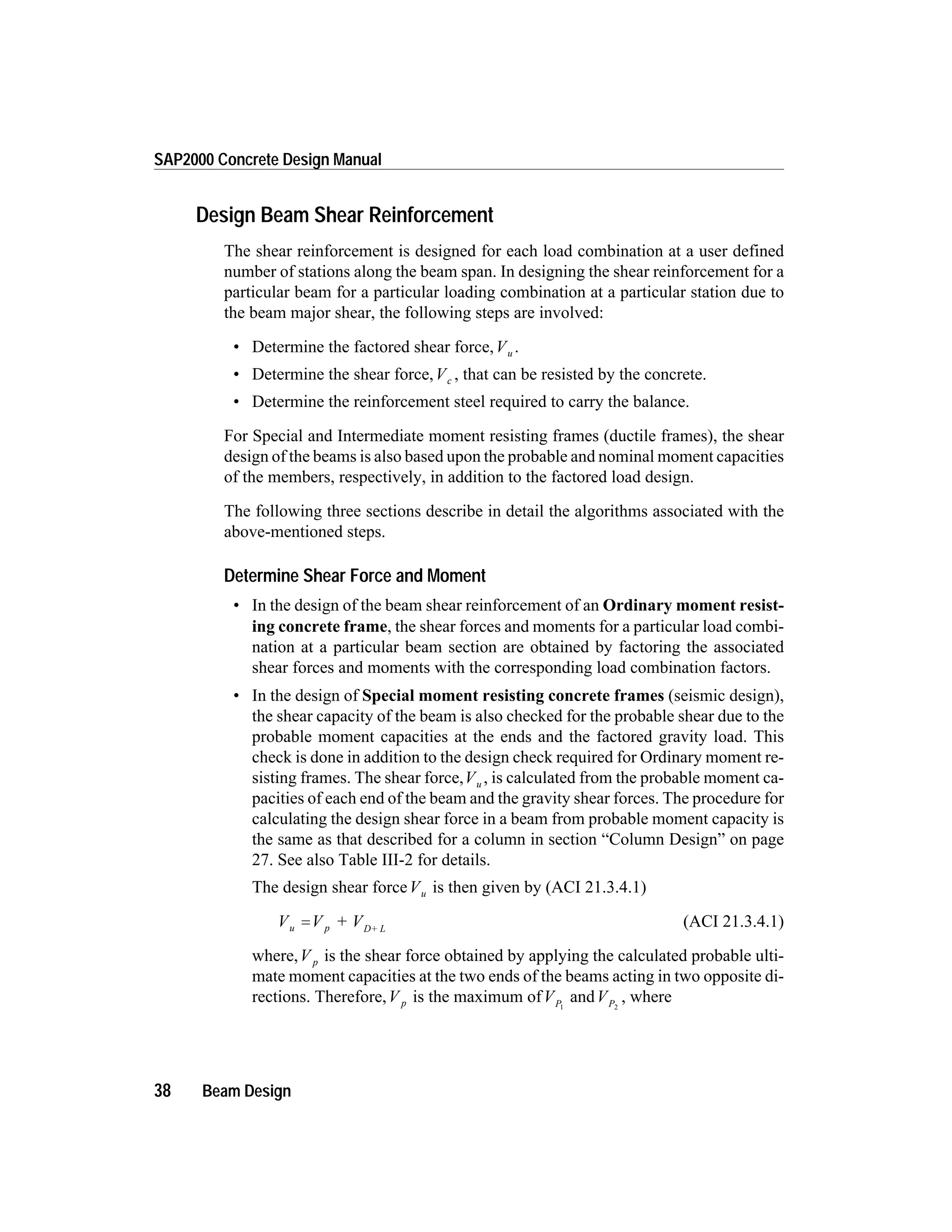 Design Beam Shear Reinforcement
The shear reinforcement is designed for each load combination at a user defined
number of stations along the beam span. In designing the shear reinforcement for a
particular beam for a particular loading combination at a particular station due to
the beam major shear, the following steps are involved:
• Determine the factored shear force,Vu .
• Determine the shear force,Vc , that can be resisted by the concrete.
• Determine the reinforcement steel required to carry the balance.
For Special and Intermediate moment resisting frames (ductile frames), the shear
design of the beams is also based upon the probable and nominal moment capacities
of the members, respectively, in addition to the factored load design.
The following three sections describe in detail the algorithms associated with the
above-mentioned steps.
Determine Shear Force and Moment
• In the design of the beam shear reinforcement of an Ordinary moment resist-
ing concrete frame, the shear forces and moments for a particular load combi-
nation at a particular beam section are obtained by factoring the associated
shear forces and moments with the corresponding load combination factors.
• In the design of Special moment resisting concrete frames (seismic design),
the shear capacity of the beam is also checked for the probable shear due to the
probable moment capacities at the ends and the factored gravity load. This
check is done in addition to the design check required for Ordinary moment re-
sisting frames. The shear force,Vu , is calculated from the probable moment ca-
pacities of each end of the beam and the gravity shear forces. The procedure for
calculating the design shear force in a beam from probable moment capacity is
the same as that described for a column in section “Column Design” on page
27. See also Table III-2 for details.
The design shear forceVu is then given by (ACI 21.3.4.1)
V V + Vu p D+ L
= (ACI 21.3.4.1)
where,V p is the shear force obtained by applying the calculated probable ulti-
mate moment capacities at the two ends of the beams acting in two opposite di-
rections. Therefore,V p is the maximum ofVP1
andVP2
, where
38 Beam Design
SAP2000 Concrete Design Manual
 