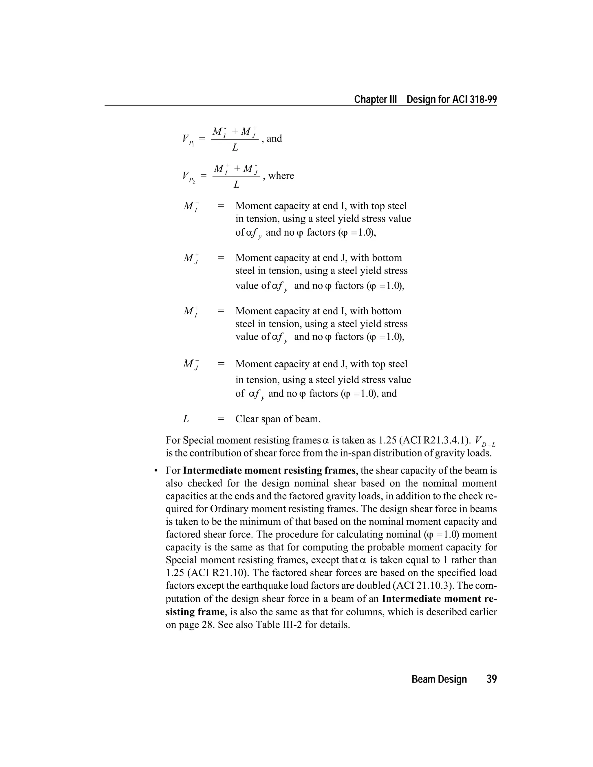 V =
M + M
L
P
I
-
J
+
1
, and
V =
M + M
L
P
I
+
J
-
2
, where
M I
-
= Moment capacity at end I, with top steel
in tension, using a steel yield stress value
of af y and no j factors (j =1.0),
M J
+
= Moment capacity at end J, with bottom
steel in tension, using a steel yield stress
value of af y and no j factors (j =1.0),
M I
+
= Moment capacity at end I, with bottom
steel in tension, using a steel yield stress
value of af y and no j factors (j =1.0),
M J
-
= Moment capacity at end J, with top steel
in tension, using a steel yield stress value
of af y and no j factors (j =1.0), and
L = Clear span of beam.
For Special moment resisting framesa is taken as 1.25 (ACI R21.3.4.1). VD L+
is the contribution of shear force from the in-span distribution of gravity loads.
• For Intermediate moment resisting frames, the shear capacity of the beam is
also checked for the design nominal shear based on the nominal moment
capacities at the ends and the factored gravity loads, in addition to the check re-
quired for Ordinary moment resisting frames. The design shear force in beams
is taken to be the minimum of that based on the nominal moment capacity and
factored shear force. The procedure for calculating nominal (j =1.0) moment
capacity is the same as that for computing the probable moment capacity for
Special moment resisting frames, except that a is taken equal to 1 rather than
1.25 (ACI R21.10). The factored shear forces are based on the specified load
factors except the earthquake load factors are doubled (ACI 21.10.3). The com-
putation of the design shear force in a beam of an Intermediate moment re-
sisting frame, is also the same as that for columns, which is described earlier
on page 28. See also Table III-2 for details.
Beam Design 39
Chapter III Design for ACI 318-99
 