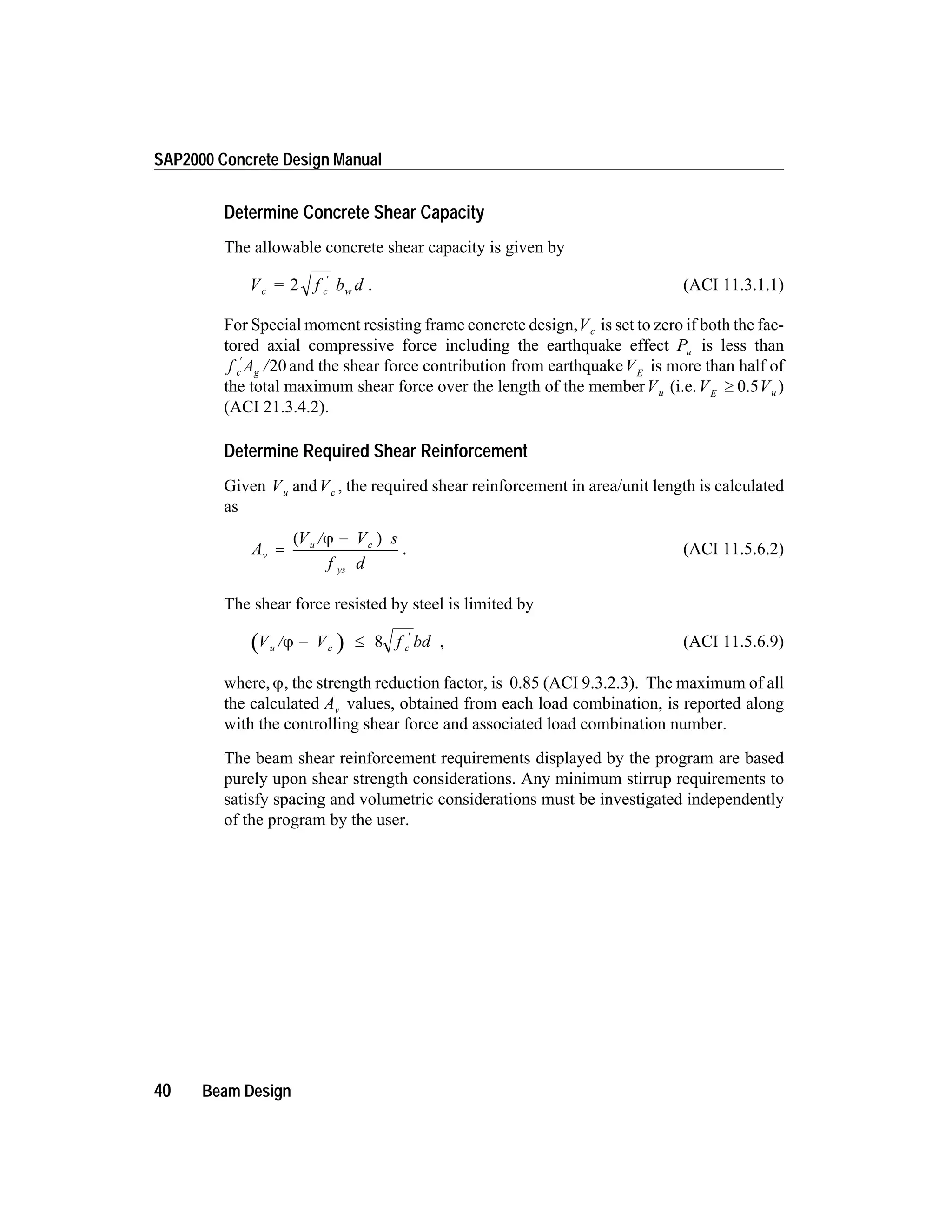 Determine Concrete Shear Capacity
The allowable concrete shear capacity is given by
V = f b dc c w2 ¢
. (ACI 11.3.1.1)
For Special moment resisting frame concrete design,Vc is set to zero if both the fac-
tored axial compressive force including the earthquake effect Pu is less than
f A /c g
¢
20 and the shear force contribution from earthquakeVE
is more than half of
the total maximum shear force over the length of the memberVu (i.e.V VE u³ 0.5 )
(ACI 21.3.4.2).
Determine Required Shear Reinforcement
Given V Vu cand , the required shear reinforcement in area/unit length is calculated
as
A
V / V s
f d
v
u c
ys
=
-( )j
. (ACI 11.5.6.2)
The shear force resisted by steel is limited by
V / V f bdu c cj - £
¢
8 , (ACI 11.5.6.9)
where,j, the strength reduction factor, is 0.85 (ACI 9.3.2.3). The maximum of all
the calculated Av values, obtained from each load combination, is reported along
with the controlling shear force and associated load combination number.
The beam shear reinforcement requirements displayed by the program are based
purely upon shear strength considerations. Any minimum stirrup requirements to
satisfy spacing and volumetric considerations must be investigated independently
of the program by the user.
40 Beam Design
SAP2000 Concrete Design Manual
 