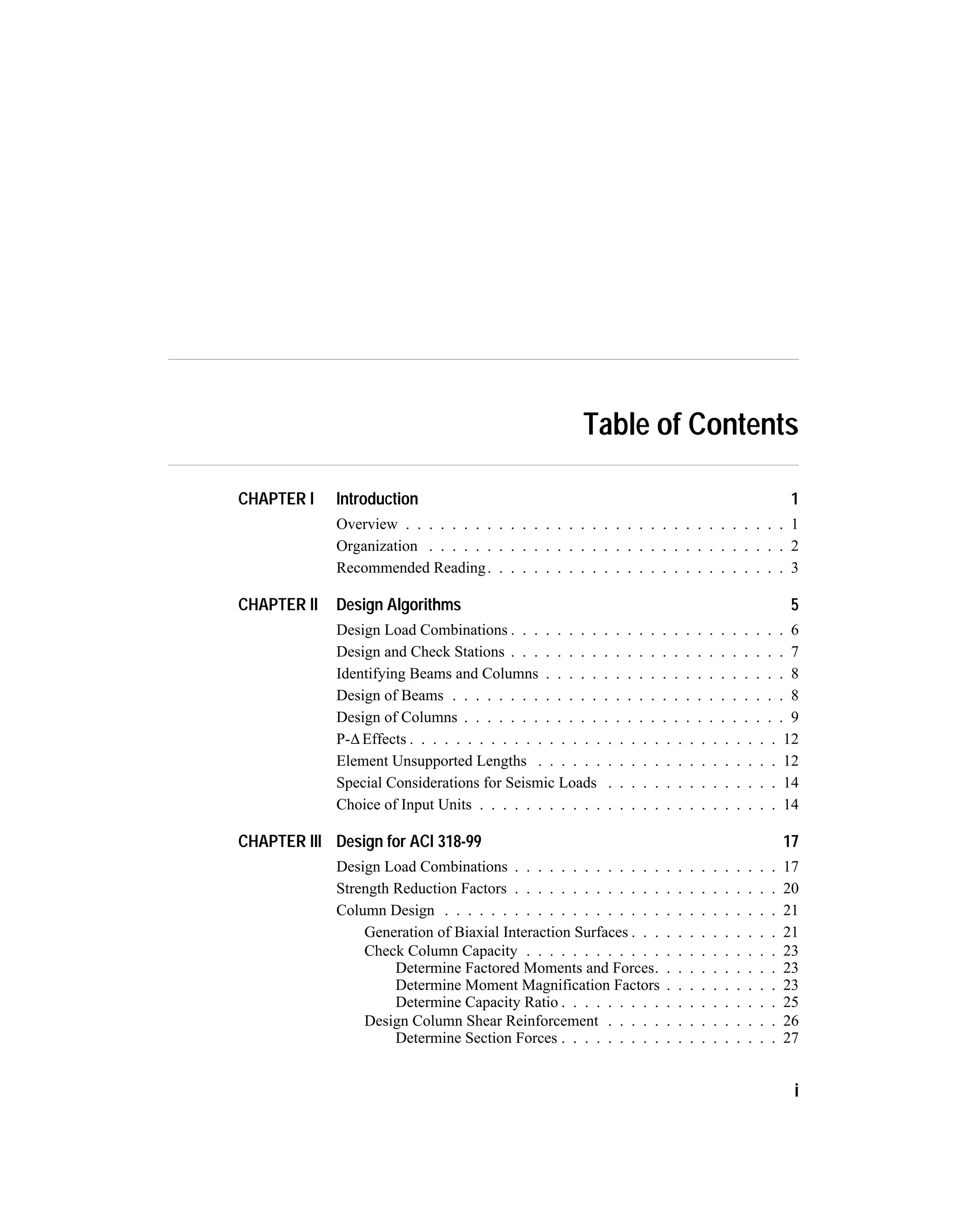 Table of Contents
CHAPTER I Introduction 1
Overview . . . . . . . . . . . . . . . . . . . . . . . . . . . . . . . . . 1
Organization . . . . . . . . . . . . . . . . . . . . . . . . . . . . . . . 2
Recommended Reading. . . . . . . . . . . . . . . . . . . . . . . . . . 3
CHAPTER II Design Algorithms 5
Design Load Combinations . . . . . . . . . . . . . . . . . . . . . . . . 6
Design and Check Stations . . . . . . . . . . . . . . . . . . . . . . . . 7
Identifying Beams and Columns . . . . . . . . . . . . . . . . . . . . . 8
Design of Beams . . . . . . . . . . . . . . . . . . . . . . . . . . . . . 8
Design of Columns . . . . . . . . . . . . . . . . . . . . . . . . . . . . 9
P-,Effects . . . . . . . . . . . . . . . . . . . . . . . . . . . . . . . . 12
Element Unsupported Lengths . . . . . . . . . . . . . . . . . . . . . 12
Special Considerations for Seismic Loads . . . . . . . . . . . . . . . 14
Choice of Input Units . . . . . . . . . . . . . . . . . . . . . . . . . . 14
CHAPTER III Design for ACI 318-99 17
Design Load Combinations . . . . . . . . . . . . . . . . . . . . . . . 17
Strength Reduction Factors . . . . . . . . . . . . . . . . . . . . . . . 20
Column Design . . . . . . . . . . . . . . . . . . . . . . . . . . . . . 21
Generation of Biaxial Interaction Surfaces . . . . . . . . . . . . . 21
Check Column Capacity . . . . . . . . . . . . . . . . . . . . . . 23
Determine Factored Moments and Forces. . . . . . . . . . . 23
Determine Moment Magnification Factors . . . . . . . . . . 23
Determine Capacity Ratio . . . . . . . . . . . . . . . . . . . 25
Design Column Shear Reinforcement . . . . . . . . . . . . . . . 26
Determine Section Forces . . . . . . . . . . . . . . . . . . . 27
i
 