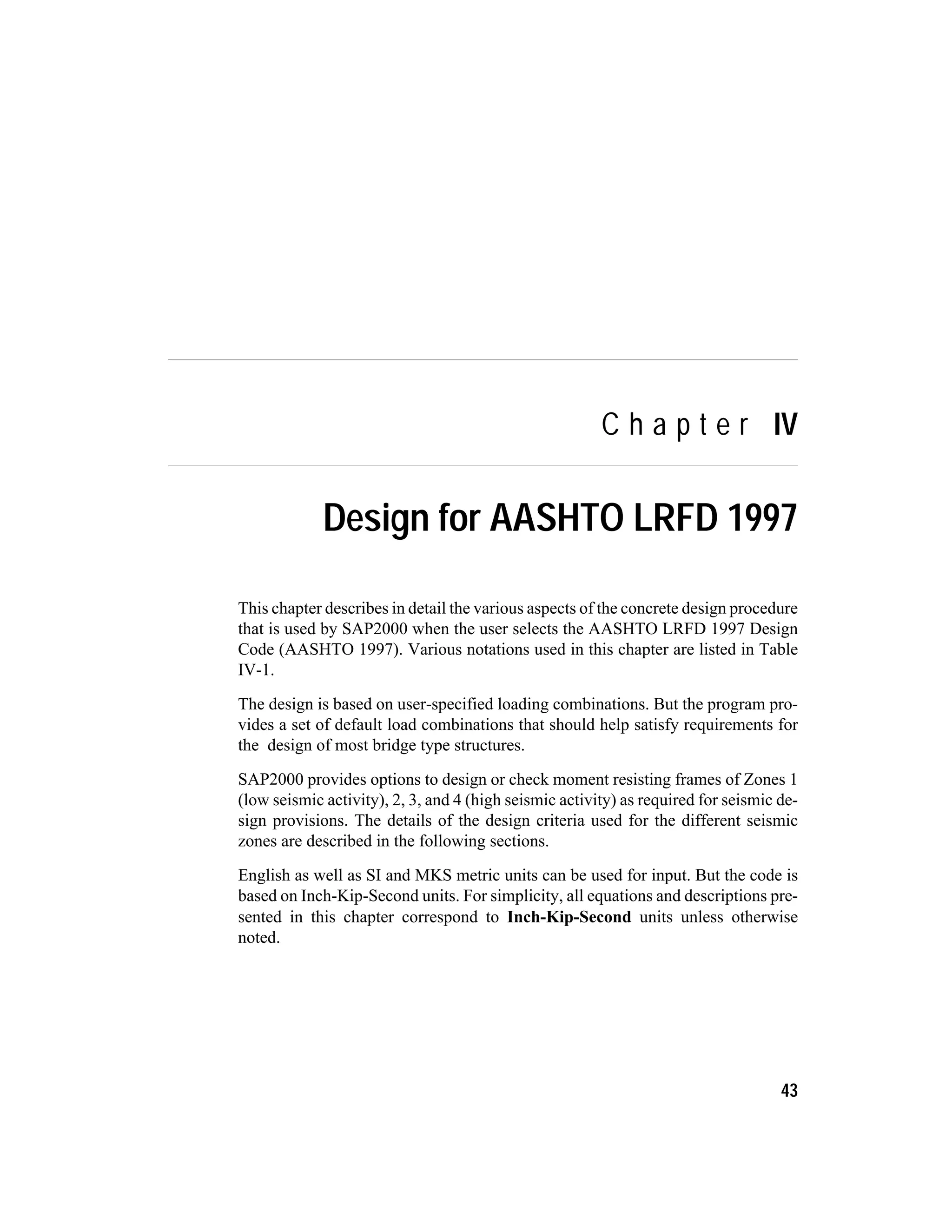 C h a p t e r IV
Design for AASHTO LRFD 1997
This chapter describes in detail the various aspects of the concrete design procedure
that is used by SAP2000 when the user selects the AASHTO LRFD 1997 Design
Code (AASHTO 1997). Various notations used in this chapter are listed in Table
IV-1.
The design is based on user-specified loading combinations. But the program pro-
vides a set of default load combinations that should help satisfy requirements for
the design of most bridge type structures.
SAP2000 provides options to design or check moment resisting frames of Zones 1
(low seismic activity), 2, 3, and 4 (high seismic activity) as required for seismic de-
sign provisions. The details of the design criteria used for the different seismic
zones are described in the following sections.
English as well as SI and MKS metric units can be used for input. But the code is
based on Inch-Kip-Second units. For simplicity, all equations and descriptions pre-
sented in this chapter correspond to Inch-Kip-Second units unless otherwise
noted.
43
 