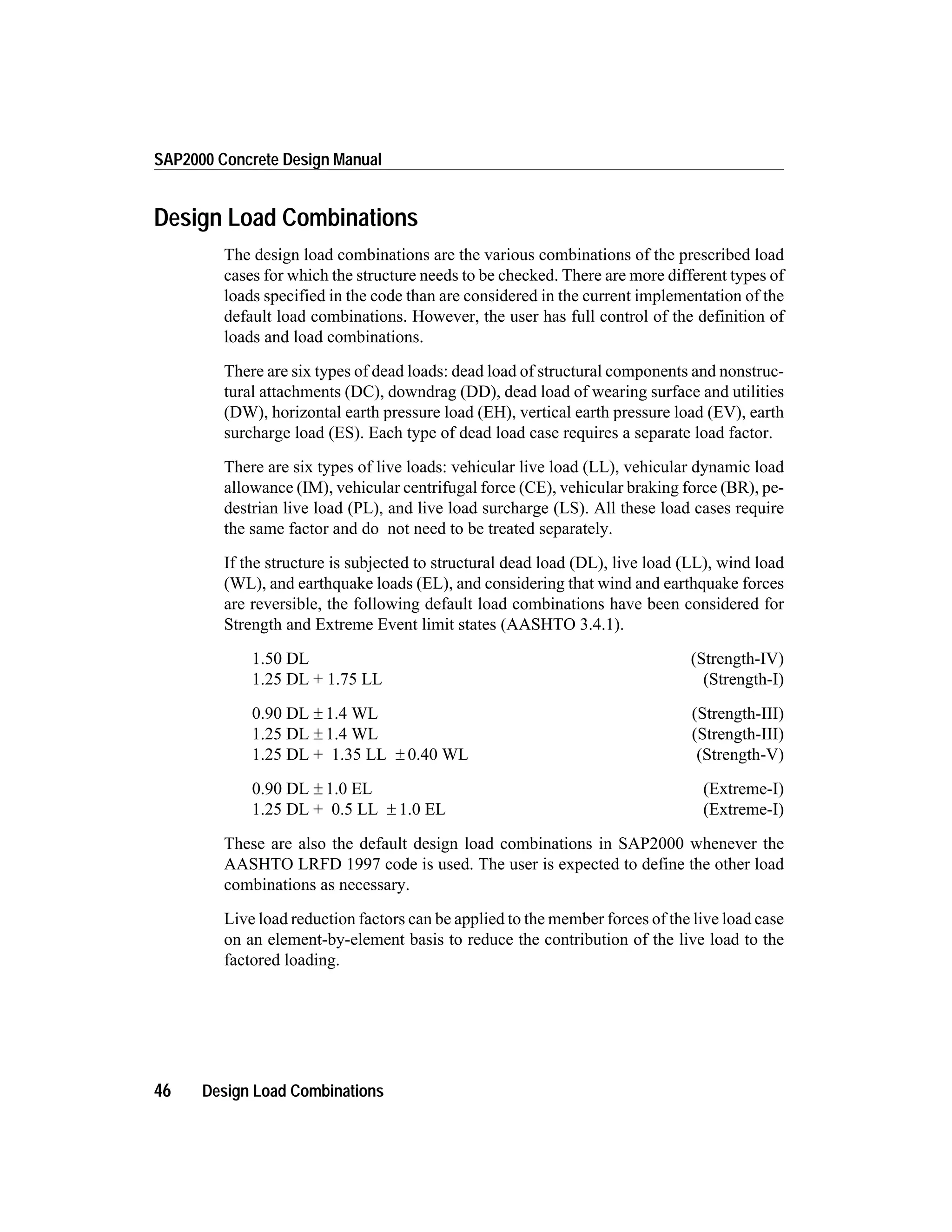 Design Load Combinations
The design load combinations are the various combinations of the prescribed load
cases for which the structure needs to be checked. There are more different types of
loads specified in the code than are considered in the current implementation of the
default load combinations. However, the user has full control of the definition of
loads and load combinations.
There are six types of dead loads: dead load of structural components and nonstruc-
tural attachments (DC), downdrag (DD), dead load of wearing surface and utilities
(DW), horizontal earth pressure load (EH), vertical earth pressure load (EV), earth
surcharge load (ES). Each type of dead load case requires a separate load factor.
There are six types of live loads: vehicular live load (LL), vehicular dynamic load
allowance (IM), vehicular centrifugal force (CE), vehicular braking force (BR), pe-
destrian live load (PL), and live load surcharge (LS). All these load cases require
the same factor and do not need to be treated separately.
If the structure is subjected to structural dead load (DL), live load (LL), wind load
(WL), and earthquake loads (EL), and considering that wind and earthquake forces
are reversible, the following default load combinations have been considered for
Strength and Extreme Event limit states (AASHTO 3.4.1).
1.50 DL (Strength-IV)
1.25 DL + 1.75 LL (Strength-I)
0.90 DL ± 1.4 WL (Strength-III)
1.25 DL ± 1.4 WL (Strength-III)
1.25 DL + 1.35 LL ± 0.40 WL (Strength-V)
0.90 DL ± 1.0 EL (Extreme-I)
1.25 DL + 0.5 LL ± 1.0 EL (Extreme-I)
These are also the default design load combinations in SAP2000 whenever the
AASHTO LRFD 1997 code is used. The user is expected to define the other load
combinations as necessary.
Live load reduction factors can be applied to the member forces of the live load case
on an element-by-element basis to reduce the contribution of the live load to the
factored loading.
46 Design Load Combinations
SAP2000 Concrete Design Manual
 