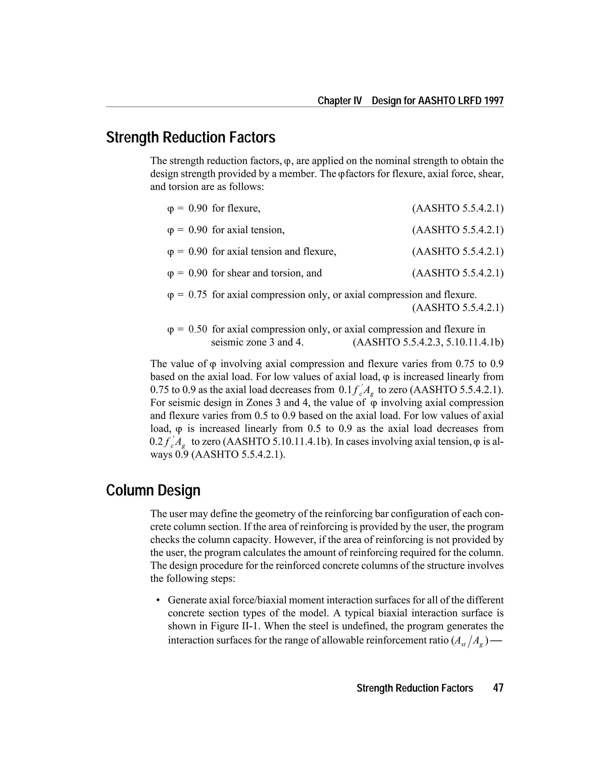 Strength Reduction Factors
The strength reduction factors, j, are applied on the nominal strength to obtain the
design strength provided by a member. The jfactors for flexure, axial force, shear,
and torsion are as follows:
j = 0.90 for flexure, (AASHTO 5.5.4.2.1)
j = 0.90 for axial tension, (AASHTO 5.5.4.2.1)
j = 0.90 for axial tension and flexure, (AASHTO 5.5.4.2.1)
j = 0.90 for shear and torsion, and (AASHTO 5.5.4.2.1)
j = 0.75 for axial compression only, or axial compression and flexure.
(AASHTO 5.5.4.2.1)
j = 0.50 for axial compression only, or axial compression and flexure in
seismic zone 3 and 4. (AASHTO 5.5.4.2.3, 5.10.11.4.1b)
The value of j involving axial compression and flexure varies from 0.75 to 0.9
based on the axial load. For low values of axial load, j is increased linearly from
0.75 to 0.9 as the axial load decreases from 0.1 f Ac g
¢
to zero (AASHTO 5.5.4.2.1).
For seismic design in Zones 3 and 4, the value of j involving axial compression
and flexure varies from 0.5 to 0.9 based on the axial load. For low values of axial
load, j is increased linearly from 0.5 to 0.9 as the axial load decreases from
0.2 f Ac g
¢
to zero (AASHTO 5.10.11.4.1b). In cases involving axial tension,j is al-
ways 0.9 (AASHTO 5.5.4.2.1).
Column Design
The user may define the geometry of the reinforcing bar configuration of each con-
crete column section. If the area of reinforcing is provided by the user, the program
checks the column capacity. However, if the area of reinforcing is not provided by
the user, the program calculates the amount of reinforcing required for the column.
The design procedure for the reinforced concrete columns of the structure involves
the following steps:
• Generate axial force/biaxial moment interaction surfaces for all of the different
concrete section types of the model. A typical biaxial interaction surface is
shown in Figure II-1. When the steel is undefined, the program generates the
interaction surfaces for the range of allowable reinforcement ratio (A Ast g ) 
Strength Reduction Factors 47
Chapter IV Design for AASHTO LRFD 1997
 
