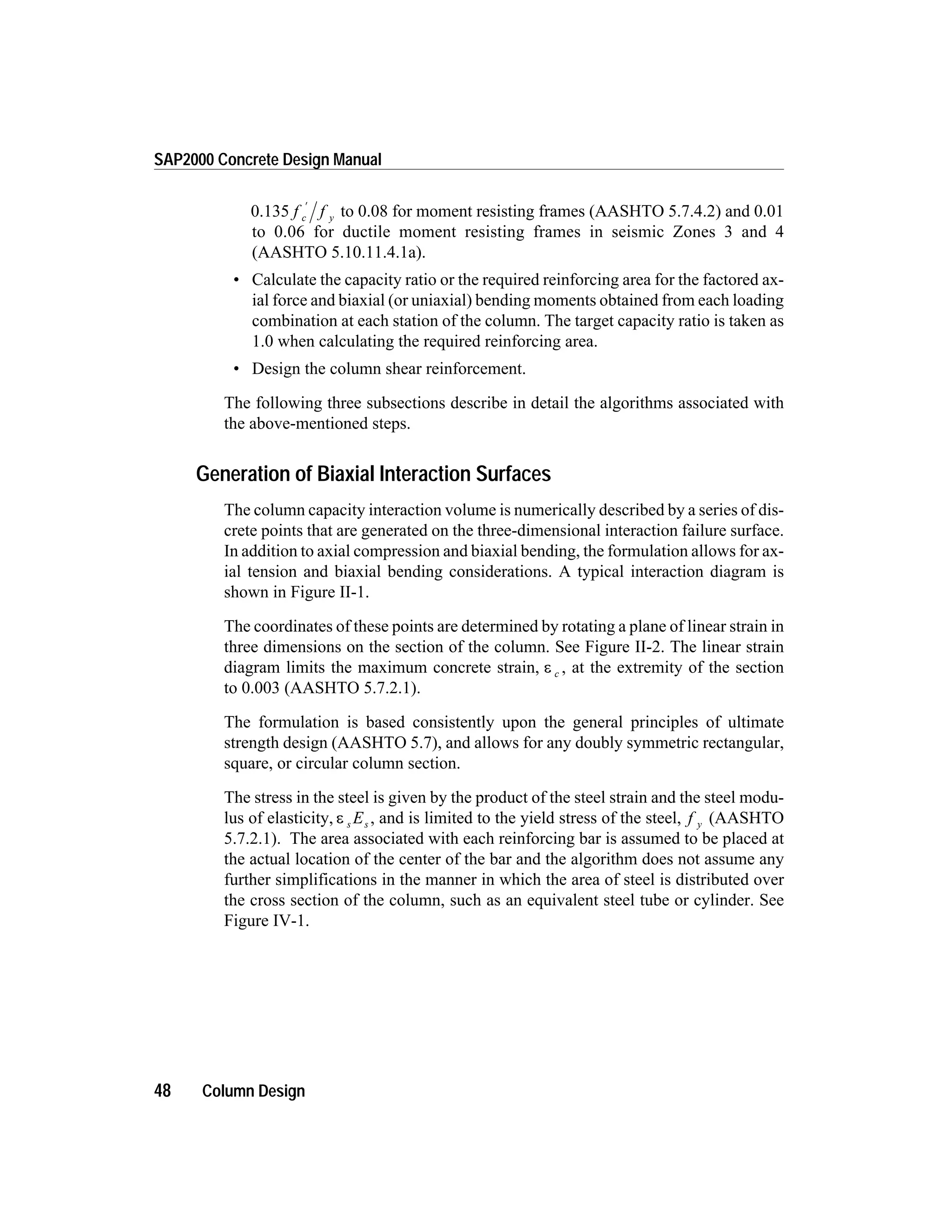 0.135 f fc y
¢
to 0.08 for moment resisting frames (AASHTO 5.7.4.2) and 0.01
to 0.06 for ductile moment resisting frames in seismic Zones 3 and 4
(AASHTO 5.10.11.4.1a).
• Calculate the capacity ratio or the required reinforcing area for the factored ax-
ial force and biaxial (or uniaxial) bending moments obtained from each loading
combination at each station of the column. The target capacity ratio is taken as
1.0 when calculating the required reinforcing area.
• Design the column shear reinforcement.
The following three subsections describe in detail the algorithms associated with
the above-mentioned steps.
Generation of Biaxial Interaction Surfaces
The column capacity interaction volume is numerically described by a series of dis-
crete points that are generated on the three-dimensional interaction failure surface.
In addition to axial compression and biaxial bending, the formulation allows for ax-
ial tension and biaxial bending considerations. A typical interaction diagram is
shown in Figure II-1.
The coordinates of these points are determined by rotating a plane of linear strain in
three dimensions on the section of the column. See Figure II-2. The linear strain
diagram limits the maximum concrete strain, e c , at the extremity of the section
to 0.003 (AASHTO 5.7.2.1).
The formulation is based consistently upon the general principles of ultimate
strength design (AASHTO 5.7), and allows for any doubly symmetric rectangular,
square, or circular column section.
The stress in the steel is given by the product of the steel strain and the steel modu-
lus of elasticity, e s sE , and is limited to the yield stress of the steel, f y (AASHTO
5.7.2.1). The area associated with each reinforcing bar is assumed to be placed at
the actual location of the center of the bar and the algorithm does not assume any
further simplifications in the manner in which the area of steel is distributed over
the cross section of the column, such as an equivalent steel tube or cylinder. See
Figure IV-1.
48 Column Design
SAP2000 Concrete Design Manual
 