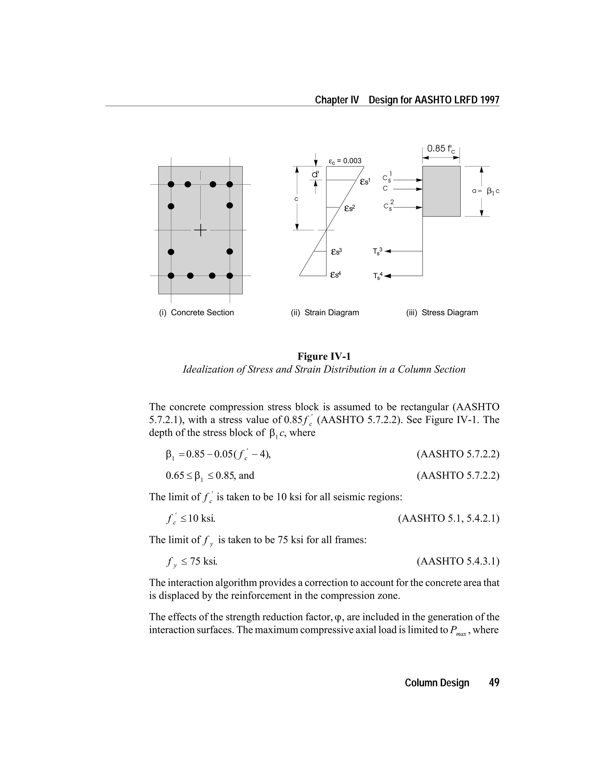 The concrete compression stress block is assumed to be rectangular (AASHTO
5.7.2.1), with a stress value of 0.85f c
¢
(AASHTO 5.7.2.2). See Figure IV-1. The
depth of the stress block of b1
c, where
b1
= - -
¢
0.85 0.05 4( )f c , (AASHTO 5.7.2.2)
0.65 0.85£ £b1
, and (AASHTO 5.7.2.2)
The limit of f c
¢
is taken to be 10 ksi for all seismic regions:
f c
¢
£ 10 ksi. (AASHTO 5.1, 5.4.2.1)
The limit of f y is taken to be 75 ksi for all frames:
f y £ 75 ksi. (AASHTO 5.4.3.1)
The interaction algorithm provides a correction to account for the concrete area that
is displaced by the reinforcement in the compression zone.
The effects of the strength reduction factor, j, are included in the generation of the
interaction surfaces. The maximum compressive axial load is limited to Pmax , where
Column Design 49
Chapter IV Design for AASHTO LRFD 1997
c
d'
C a= c1
2
sC
1
sC
0.85 f'c
εc = 0.003
εs4
εs3
εs2
εs1
Ts
4
Ts
3
(i) Concrete Section (ii) Strain Diagram (iii) Stress Diagram
Figure IV-1
Idealization of Stress and Strain Distribution in a Column Section
 