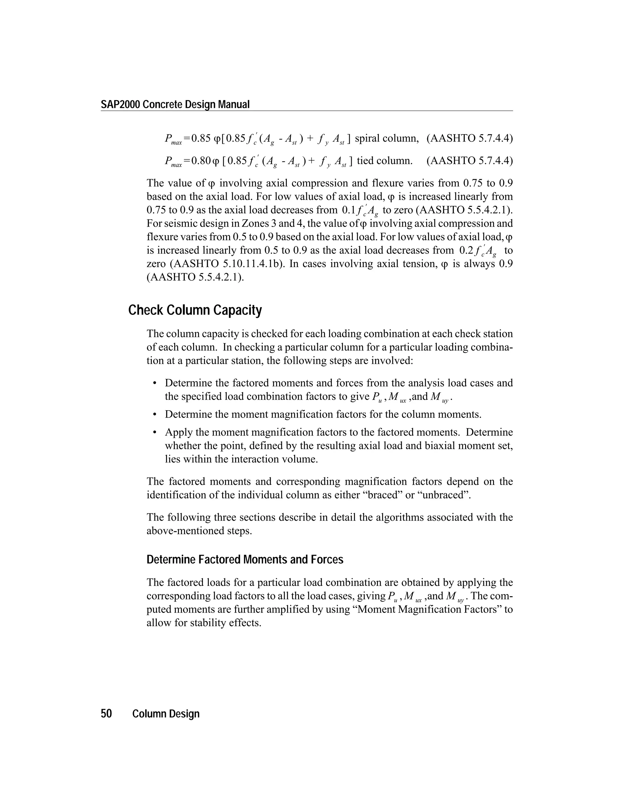P = f A - A + f Ac g st y stmax 0.85 [0.85 ( ) ]j
¢
spiral column, (AASHTO 5.7.4.4)
P = f A - A f Ac g st y stmax 0.80 [0.85 ( ) + ]j
¢
tied column. (AASHTO 5.7.4.4)
The value of j involving axial compression and flexure varies from 0.75 to 0.9
based on the axial load. For low values of axial load, j is increased linearly from
0.75 to 0.9 as the axial load decreases from 0.1 f Ac g
¢
to zero (AASHTO 5.5.4.2.1).
For seismic design in Zones 3 and 4, the value ofj involving axial compression and
flexure varies from 0.5 to 0.9 based on the axial load. For low values of axial load,j
is increased linearly from 0.5 to 0.9 as the axial load decreases from 0.2 f Ac g
¢
to
zero (AASHTO 5.10.11.4.1b). In cases involving axial tension, j is always 0.9
(AASHTO 5.5.4.2.1).
Check Column Capacity
The column capacity is checked for each loading combination at each check station
of each column. In checking a particular column for a particular loading combina-
tion at a particular station, the following steps are involved:
• Determine the factored moments and forces from the analysis load cases and
the specified load combination factors to give P M Mu ux uy, ,and .
• Determine the moment magnification factors for the column moments.
• Apply the moment magnification factors to the factored moments. Determine
whether the point, defined by the resulting axial load and biaxial moment set,
lies within the interaction volume.
The factored moments and corresponding magnification factors depend on the
identification of the individual column as either “braced” or “unbraced”.
The following three sections describe in detail the algorithms associated with the
above-mentioned steps.
Determine Factored Moments and Forces
The factored loads for a particular load combination are obtained by applying the
corresponding load factors to all the load cases, giving P M Mu ux uy, ,and . The com-
puted moments are further amplified by using “Moment Magnification Factors” to
allow for stability effects.
50 Column Design
SAP2000 Concrete Design Manual
 