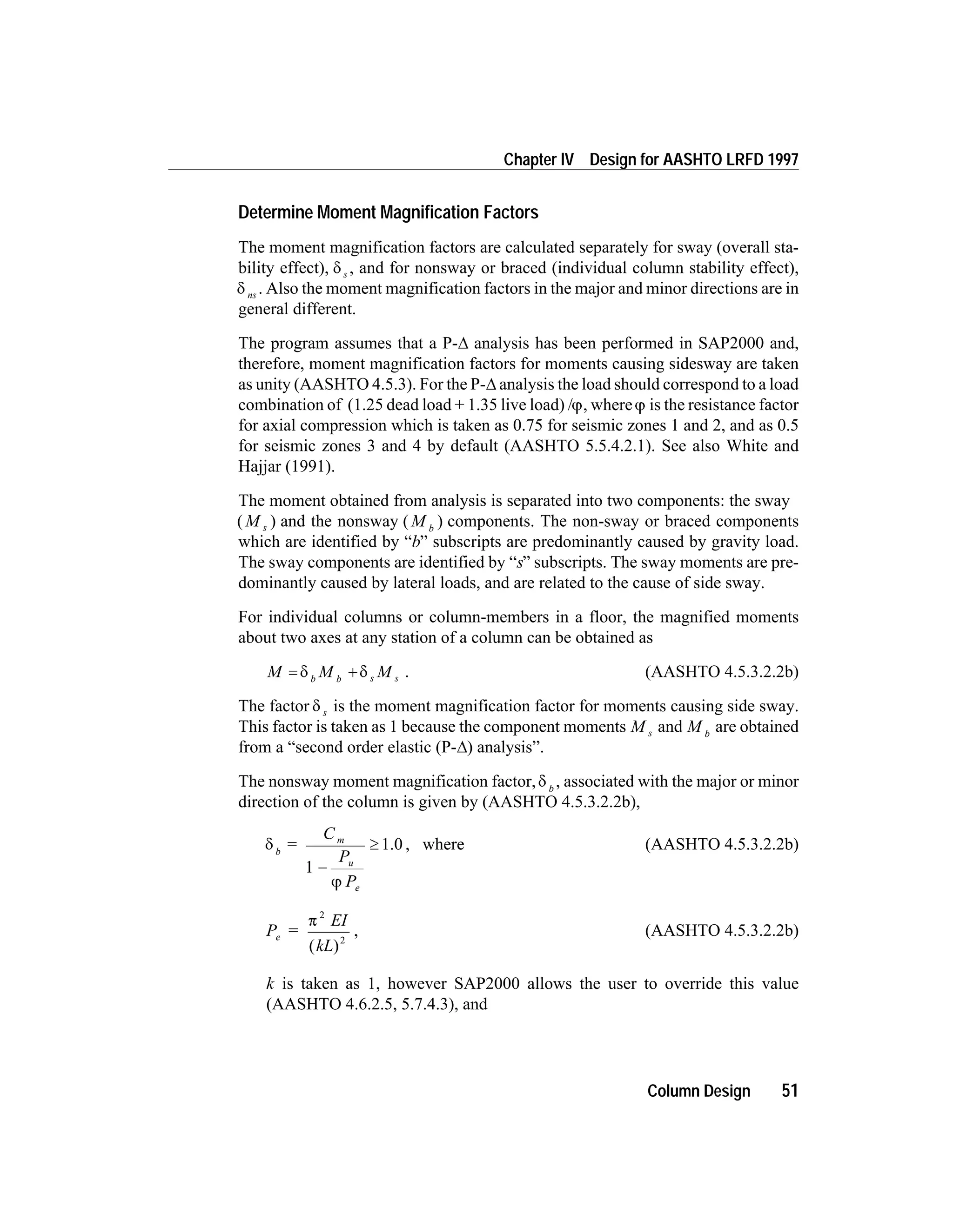 Determine Moment Magnification Factors
The moment magnification factors are calculated separately for sway (overall sta-
bility effect), d s , and for nonsway or braced (individual column stability effect),
d ns . Also the moment magnification factors in the major and minor directions are in
general different.
The program assumes that a P-D analysis has been performed in SAP2000 and,
therefore, moment magnification factors for moments causing sidesway are taken
as unity (AASHTO 4.5.3). For the P-D analysis the load should correspond to a load
combination of (1.25 dead load + 1.35 live load) /j, wherej is the resistance factor
for axial compression which is taken as 0.75 for seismic zones 1 and 2, and as 0.5
for seismic zones 3 and 4 by default (AASHTO 5.5.4.2.1). See also White and
Hajjar (1991).
The moment obtained from analysis is separated into two components: the sway
( )M s and the nonsway ( )M b
components. The non-sway or braced components
which are identified by “b” subscripts are predominantly caused by gravity load.
The sway components are identified by “s” subscripts. The sway moments are pre-
dominantly caused by lateral loads, and are related to the cause of side sway.
For individual columns or column-members in a floor, the magnified moments
about two axes at any station of a column can be obtained as
M M Mb b s s= +d d . (AASHTO 4.5.3.2.2b)
The factor d s is the moment magnification factor for moments causing side sway.
This factor is taken as 1 because the component moments M s and M b
are obtained
from a “second order elastic (P-D) analysis”.
The nonsway moment magnification factor,d b
, associated with the major or minor
direction of the column is given by (AASHTO 4.5.3.2.2b),
d
j
b
m
u
e
C
P
P
= 1.0
1 -
³ , where (AASHTO 4.5.3.2.2b)
P =
EI
kL
e
p
2
2
( )
, (AASHTO 4.5.3.2.2b)
k is taken as 1, however SAP2000 allows the user to override this value
(AASHTO 4.6.2.5, 5.7.4.3), and
Column Design 51
Chapter IV Design for AASHTO LRFD 1997
 