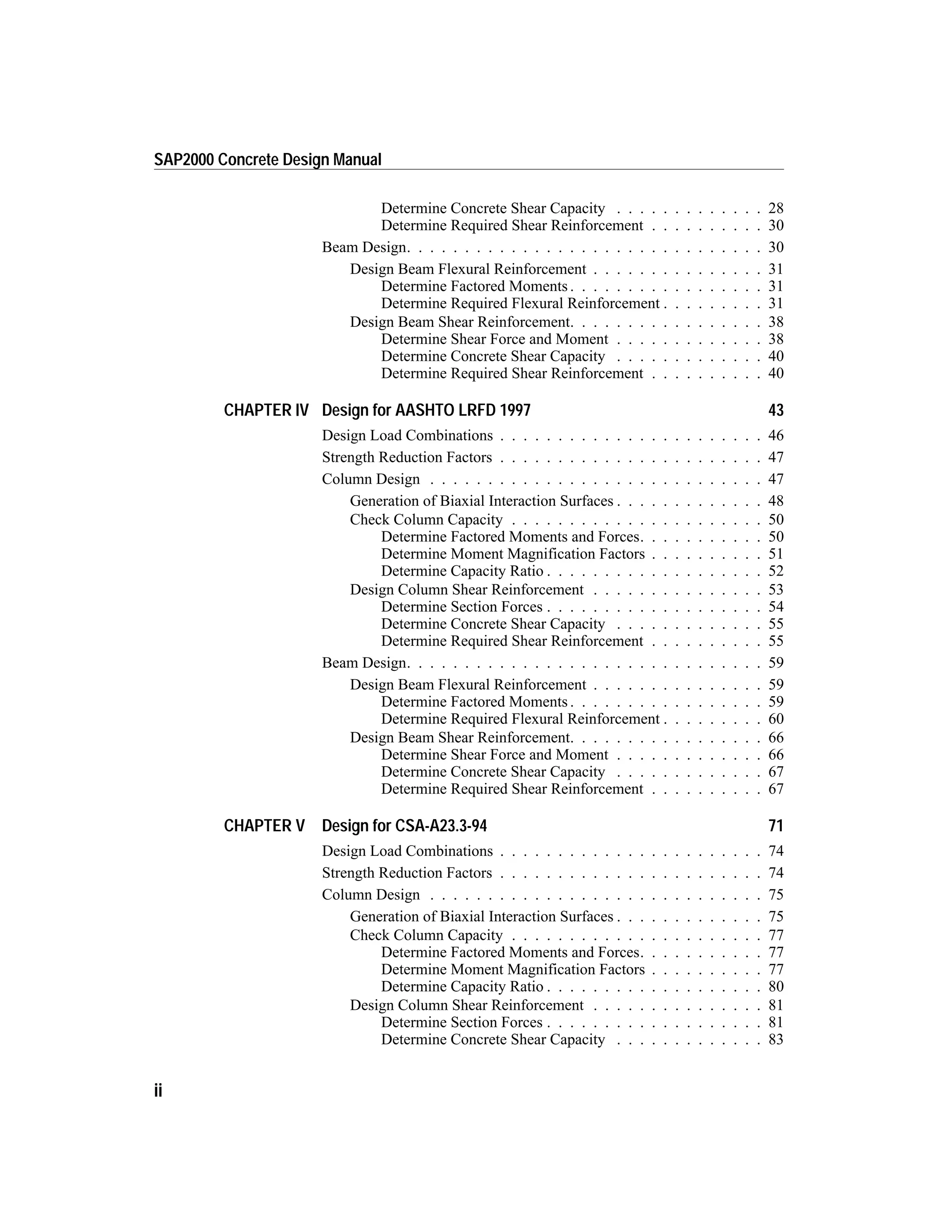 Determine Concrete Shear Capacity . . . . . . . . . . . . . 28
Determine Required Shear Reinforcement . . . . . . . . . . 30
Beam Design. . . . . . . . . . . . . . . . . . . . . . . . . . . . . . . 30
Design Beam Flexural Reinforcement . . . . . . . . . . . . . . . 31
Determine Factored Moments . . . . . . . . . . . . . . . . . 31
Determine Required Flexural Reinforcement . . . . . . . . . 31
Design Beam Shear Reinforcement. . . . . . . . . . . . . . . . . 38
Determine Shear Force and Moment . . . . . . . . . . . . . 38
Determine Concrete Shear Capacity . . . . . . . . . . . . . 40
Determine Required Shear Reinforcement . . . . . . . . . . 40
CHAPTER IV Design for AASHTO LRFD 1997 43
Design Load Combinations . . . . . . . . . . . . . . . . . . . . . . . 46
Strength Reduction Factors . . . . . . . . . . . . . . . . . . . . . . . 47
Column Design . . . . . . . . . . . . . . . . . . . . . . . . . . . . . 47
Generation of Biaxial Interaction Surfaces . . . . . . . . . . . . . 48
Check Column Capacity . . . . . . . . . . . . . . . . . . . . . . 50
Determine Factored Moments and Forces. . . . . . . . . . . 50
Determine Moment Magnification Factors . . . . . . . . . . 51
Determine Capacity Ratio . . . . . . . . . . . . . . . . . . . 52
Design Column Shear Reinforcement . . . . . . . . . . . . . . . 53
Determine Section Forces . . . . . . . . . . . . . . . . . . . 54
Determine Concrete Shear Capacity . . . . . . . . . . . . . 55
Determine Required Shear Reinforcement . . . . . . . . . . 55
Beam Design. . . . . . . . . . . . . . . . . . . . . . . . . . . . . . . 59
Design Beam Flexural Reinforcement . . . . . . . . . . . . . . . 59
Determine Factored Moments . . . . . . . . . . . . . . . . . 59
Determine Required Flexural Reinforcement . . . . . . . . . 60
Design Beam Shear Reinforcement. . . . . . . . . . . . . . . . . 66
Determine Shear Force and Moment . . . . . . . . . . . . . 66
Determine Concrete Shear Capacity . . . . . . . . . . . . . 67
Determine Required Shear Reinforcement . . . . . . . . . . 67
CHAPTER V Design for CSA-A23.3-94 71
Design Load Combinations . . . . . . . . . . . . . . . . . . . . . . . 74
Strength Reduction Factors . . . . . . . . . . . . . . . . . . . . . . . 74
Column Design . . . . . . . . . . . . . . . . . . . . . . . . . . . . . 75
Generation of Biaxial Interaction Surfaces . . . . . . . . . . . . . 75
Check Column Capacity . . . . . . . . . . . . . . . . . . . . . . 77
Determine Factored Moments and Forces. . . . . . . . . . . 77
Determine Moment Magnification Factors . . . . . . . . . . 77
Determine Capacity Ratio . . . . . . . . . . . . . . . . . . . 80
Design Column Shear Reinforcement . . . . . . . . . . . . . . . 81
Determine Section Forces . . . . . . . . . . . . . . . . . . . 81
Determine Concrete Shear Capacity . . . . . . . . . . . . . 83
ii
SAP2000 Concrete Design Manual
 