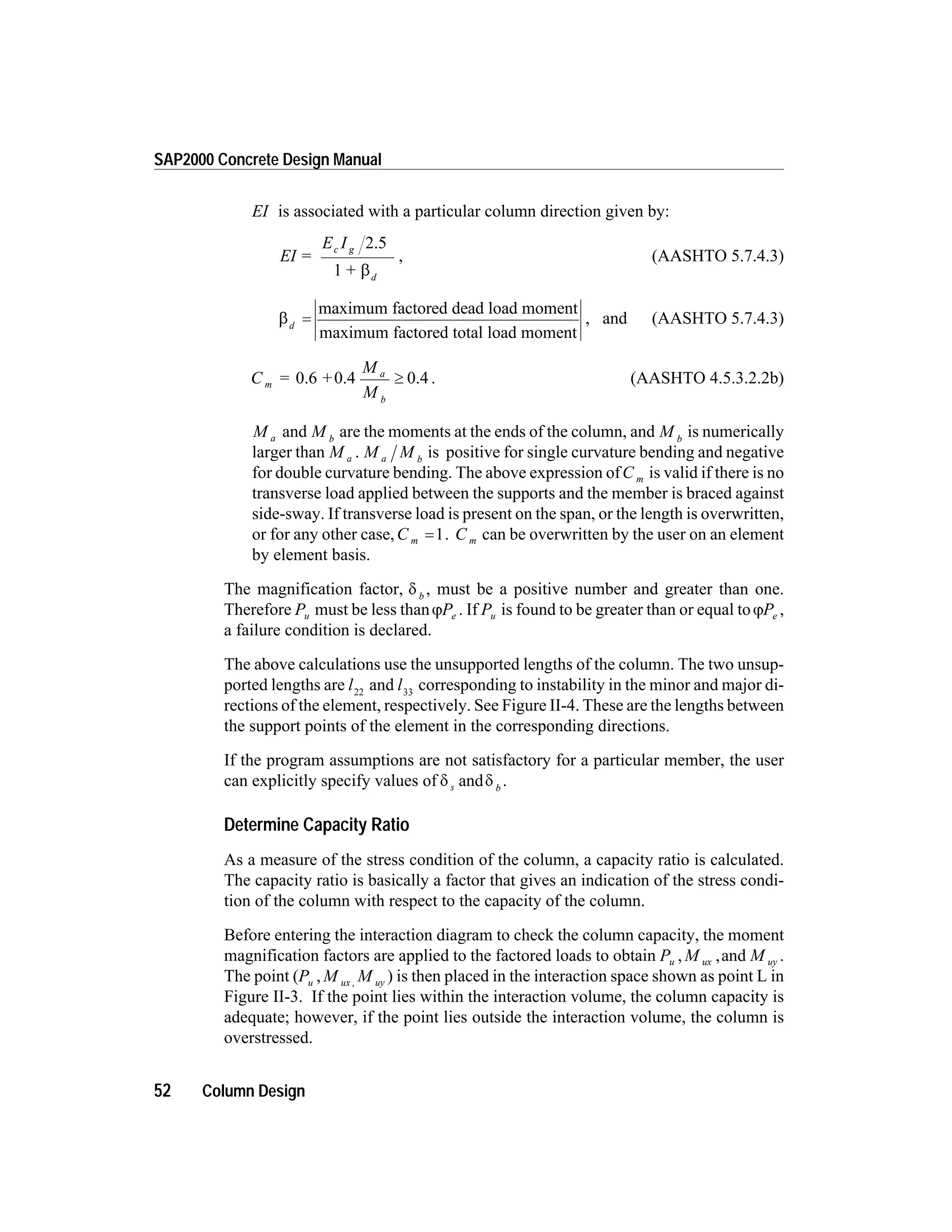 EI is associated with a particular column direction given by:
EI =
E I
+
c g
d
2.5
1 b
, (AASHTO 5.7.4.3)
bd
=
maximum factored dead load moment
maximum factored total load moment
, and (AASHTO 5.7.4.3)
C = +
M
M
m
a
b
0.6 0.4 0.4³ . (AASHTO 4.5.3.2.2b)
M a and M b
are the moments at the ends of the column, and M b
is numerically
larger than M a . M Ma b
is positive for single curvature bending and negative
for double curvature bending. The above expression ofC m is valid if there is no
transverse load applied between the supports and the member is braced against
side-sway. If transverse load is present on the span, or the length is overwritten,
or for any other case,C m =1. C m can be overwritten by the user on an element
by element basis.
The magnification factor, d b
, must be a positive number and greater than one.
Therefore Pu must be less thanjPe . If Pu is found to be greater than or equal tojPe ,
a failure condition is declared.
The above calculations use the unsupported lengths of the column. The two unsup-
ported lengths are l22
and l33
corresponding to instability in the minor and major di-
rections of the element, respectively. See Figure II-4. These are the lengths between
the support points of the element in the corresponding directions.
If the program assumptions are not satisfactory for a particular member, the user
can explicitly specify values of d ds b
and .
Determine Capacity Ratio
As a measure of the stress condition of the column, a capacity ratio is calculated.
The capacity ratio is basically a factor that gives an indication of the stress condi-
tion of the column with respect to the capacity of the column.
Before entering the interaction diagram to check the column capacity, the moment
magnification factors are applied to the factored loads to obtain P M Mu ux uy, ,and .
The point (P M Mu ux uy, , ) is then placed in the interaction space shown as point L in
Figure II-3. If the point lies within the interaction volume, the column capacity is
adequate; however, if the point lies outside the interaction volume, the column is
overstressed.
52 Column Design
SAP2000 Concrete Design Manual
 