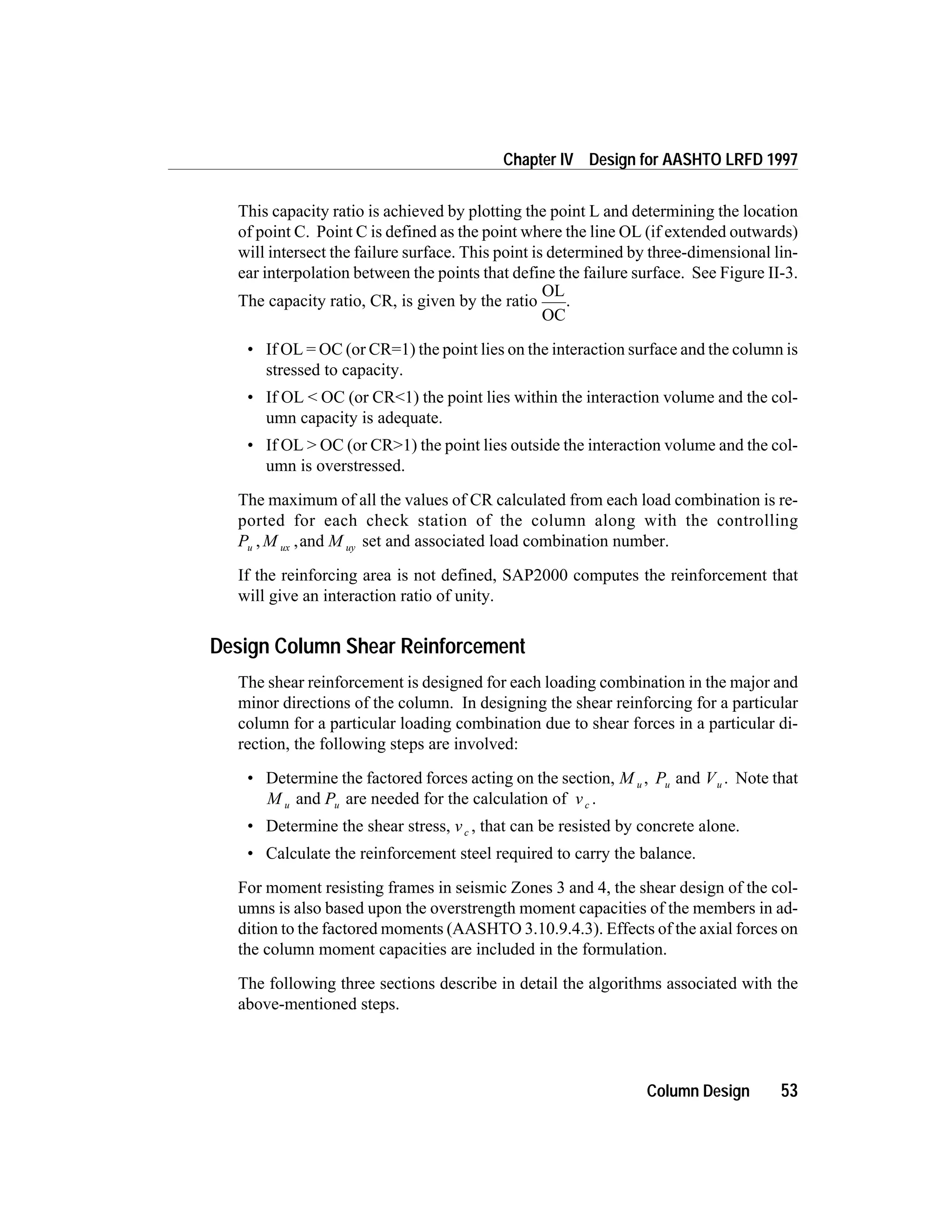 This capacity ratio is achieved by plotting the point L and determining the location
of point C. Point C is defined as the point where the line OL (if extended outwards)
will intersect the failure surface. This point is determined by three-dimensional lin-
ear interpolation between the points that define the failure surface. See Figure II-3.
The capacity ratio, CR, is given by the ratio
OL
OC
.
• If OL = OC (or CR=1) the point lies on the interaction surface and the column is
stressed to capacity.
• If OL < OC (or CR<1) the point lies within the interaction volume and the col-
umn capacity is adequate.
• If OL > OC (or CR>1) the point lies outside the interaction volume and the col-
umn is overstressed.
The maximum of all the values of CR calculated from each load combination is re-
ported for each check station of the column along with the controlling
P M Mu ux uy, ,and set and associated load combination number.
If the reinforcing area is not defined, SAP2000 computes the reinforcement that
will give an interaction ratio of unity.
Design Column Shear Reinforcement
The shear reinforcement is designed for each loading combination in the major and
minor directions of the column. In designing the shear reinforcing for a particular
column for a particular loading combination due to shear forces in a particular di-
rection, the following steps are involved:
• Determine the factored forces acting on the section, M u , Pu and Vu . Note that
M u and Pu are needed for the calculation of vc .
• Determine the shear stress, vc , that can be resisted by concrete alone.
• Calculate the reinforcement steel required to carry the balance.
For moment resisting frames in seismic Zones 3 and 4, the shear design of the col-
umns is also based upon the overstrength moment capacities of the members in ad-
dition to the factored moments (AASHTO 3.10.9.4.3). Effects of the axial forces on
the column moment capacities are included in the formulation.
The following three sections describe in detail the algorithms associated with the
above-mentioned steps.
Column Design 53
Chapter IV Design for AASHTO LRFD 1997
 