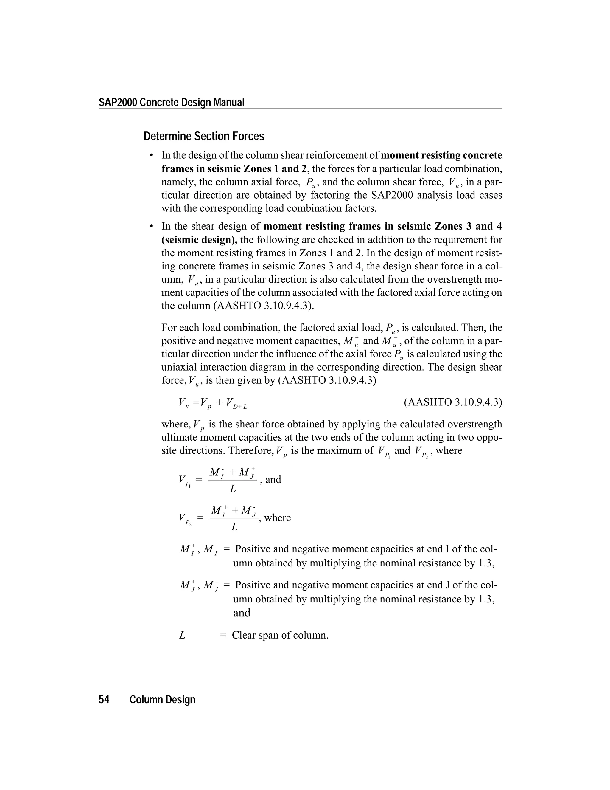 Determine Section Forces
• In the design of the column shear reinforcement of moment resisting concrete
frames in seismic Zones 1 and 2, the forces for a particular load combination,
namely, the column axial force, Pu , and the column shear force, Vu , in a par-
ticular direction are obtained by factoring the SAP2000 analysis load cases
with the corresponding load combination factors.
• In the shear design of moment resisting frames in seismic Zones 3 and 4
(seismic design), the following are checked in addition to the requirement for
the moment resisting frames in Zones 1 and 2. In the design of moment resist-
ing concrete frames in seismic Zones 3 and 4, the design shear force in a col-
umn, Vu , in a particular direction is also calculated from the overstrength mo-
ment capacities of the column associated with the factored axial force acting on
the column (AASHTO 3.10.9.4.3).
For each load combination, the factored axial load, Pu , is calculated. Then, the
positive and negative moment capacities, M u
+
and M u
-
, of the column in a par-
ticular direction under the influence of the axial force Pu is calculated using the
uniaxial interaction diagram in the corresponding direction. The design shear
force,Vu , is then given by (AASHTO 3.10.9.4.3)
V V + Vu p D+ L
= (AASHTO 3.10.9.4.3)
where,V p is the shear force obtained by applying the calculated overstrength
ultimate moment capacities at the two ends of the column acting in two oppo-
site directions. Therefore,V p is the maximum of VP1
and VP2
, where
V =
M + M
L
P
I
-
J
+
1
, and
V =
M + M
L
P
I
+
J
-
2
, where
M I
+
, M I
-
= Positive and negative moment capacities at end I of the col-
umn obtained by multiplying the nominal resistance by 1.3,
M J
+
, M J
-
= Positive and negative moment capacities at end J of the col-
umn obtained by multiplying the nominal resistance by 1.3,
and
L = Clear span of column.
54 Column Design
SAP2000 Concrete Design Manual
 