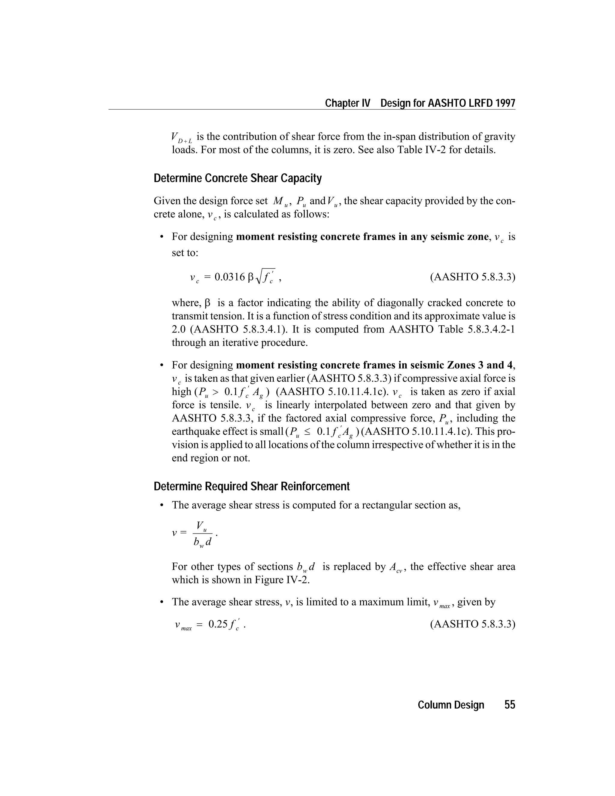 VD L+ is the contribution of shear force from the in-span distribution of gravity
loads. For most of the columns, it is zero. See also Table IV-2 for details.
Determine Concrete Shear Capacity
Given the design force set M u , Pu andVu , the shear capacity provided by the con-
crete alone, vc , is calculated as follows:
• For designing moment resisting concrete frames in any seismic zone, vc is
set to:
v = fc c0.0316 b
¢
, (AASHTO 5.8.3.3)
where, b is a factor indicating the ability of diagonally cracked concrete to
transmit tension. It is a function of stress condition and its approximate value is
2.0 (AASHTO 5.8.3.4.1). It is computed from AASHTO Table 5.8.3.4.2-1
through an iterative procedure.
• For designing moment resisting concrete frames in seismic Zones 3 and 4,
vc is taken as that given earlier (AASHTO 5.8.3.3) if compressive axial force is
high ( )P f Au c g>
¢
0.1 (AASHTO 5.10.11.4.1c). vc is taken as zero if axial
force is tensile. vc is linearly interpolated between zero and that given by
AASHTO 5.8.3.3, if the factored axial compressive force, Pu , including the
earthquake effect is small( )P f Au c g£
¢
0.1 (AASHTO 5.10.11.4.1c). This pro-
vision is applied to all locations of the column irrespective of whether it is in the
end region or not.
Determine Required Shear Reinforcement
• The average shear stress is computed for a rectangular section as,
v =
V
b d
u
w
.
For other types of sections b dw is replaced by Acv , the effective shear area
which is shown in Figure IV-2.
• The average shear stress, v, is limited to a maximum limit, vmax , given by
v f cmax =
¢
0.25 . (AASHTO 5.8.3.3)
Column Design 55
Chapter IV Design for AASHTO LRFD 1997
 