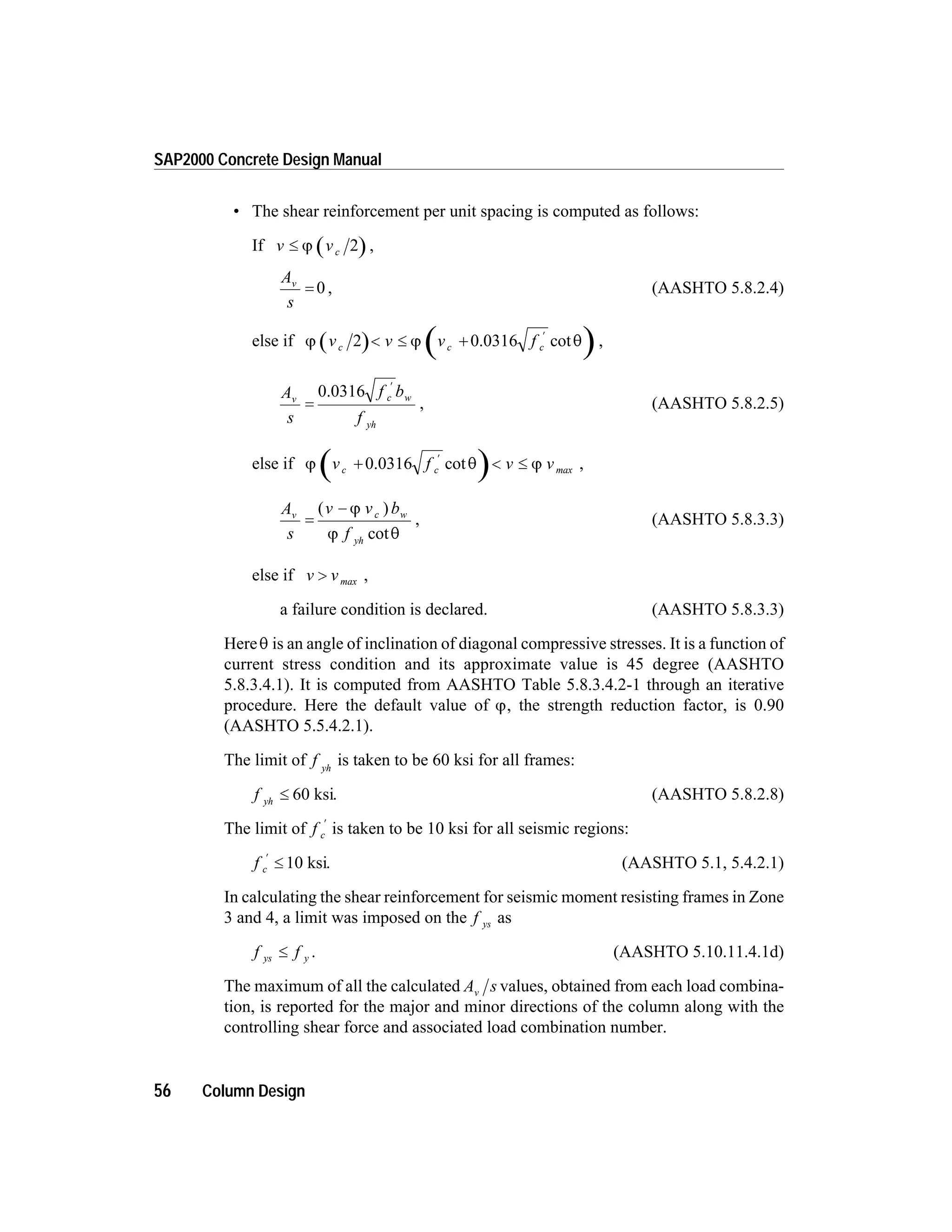 • The shear reinforcement per unit spacing is computed as follows:
If v vc£ j 2 ,
A
s
v
= 0 , (AASHTO 5.8.2.4)
else if j j qv v v fc c c2 < £ +
¢
0.0316 cot ,
A
s
f b
f
v c w
yh
=
¢
0.0316
, (AASHTO 5.8.2.5)
else if j q jv f v vc c+ < £
¢
0.0316 cot max ,
A
s
v v b
f
v c w
yh
=
-( )
cot
j
j q
, (AASHTO 5.8.3.3)
else if v v> max ,
a failure condition is declared. (AASHTO 5.8.3.3)
Hereq is an angle of inclination of diagonal compressive stresses. It is a function of
current stress condition and its approximate value is 45 degree (AASHTO
5.8.3.4.1). It is computed from AASHTO Table 5.8.3.4.2-1 through an iterative
procedure. Here the default value of j, the strength reduction factor, is 0.90
(AASHTO 5.5.4.2.1).
The limit of f yh
is taken to be 60 ksi for all frames:
f yh
£ 60 ksi. (AASHTO 5.8.2.8)
The limit of f c
¢
is taken to be 10 ksi for all seismic regions:
f c
¢
£ 10 ksi. (AASHTO 5.1, 5.4.2.1)
In calculating the shear reinforcement for seismic moment resisting frames in Zone
3 and 4, a limit was imposed on the f ys as
f fys y£ . (AASHTO 5.10.11.4.1d)
The maximum of all the calculated A sv values, obtained from each load combina-
tion, is reported for the major and minor directions of the column along with the
controlling shear force and associated load combination number.
56 Column Design
SAP2000 Concrete Design Manual
 