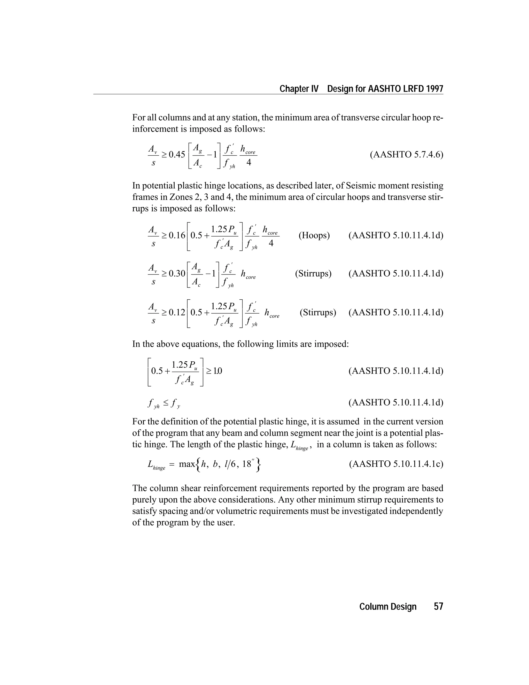 For all columns and at any station, the minimum area of transverse circular hoop re-
inforcement is imposed as follows:
A
s
A
A
f
f
hv g
c
c
yh
core
³ -
é
ë
ê
ù
û
ú
¢
0.45 1
4
(AASHTO 5.7.4.6)
In potential plastic hinge locations, as described later, of Seismic moment resisting
frames in Zones 2, 3 and 4, the minimum area of circular hoops and transverse stir-
rups is imposed as follows:
A
s
P
f A
f
f
hv u
c g
c
yh
core
³ +
é
ë
ê
ù
û
ú¢
¢
0.16 0.5
1.25
4
(Hoops) (AASHTO 5.10.11.4.1d)
A
s
A
A
f
f
hv g
c
c
yh
core³ -
é
ë
ê
ù
û
ú
¢
0.30 1 (Stirrups) (AASHTO 5.10.11.4.1d)
A
s
P
f A
f
f
hv u
c g
c
yh
core³ +
é
ë
ê
ù
û
ú¢
¢
0.12 0.5
1.25
(Stirrups) (AASHTO 5.10.11.4.1d)
In the above equations, the following limits are imposed:
0.5
1.25
+
é
ë
ê
ù
û
ú ³
¢
P
f A
u
c g
10. (AASHTO 5.10.11.4.1d)
f fyh y£ (AASHTO 5.10.11.4.1d)
For the definition of the potential plastic hinge, it is assumed in the current version
of the program that any beam and column segment near the joint is a potential plas-
tic hinge. The length of the plastic hinge, Lhinge
, in a column is taken as follows:
L h b lhinge
=
¢¢
max , , ,6 18 (AASHTO 5.10.11.4.1c)
The column shear reinforcement requirements reported by the program are based
purely upon the above considerations. Any other minimum stirrup requirements to
satisfy spacing and/or volumetric requirements must be investigated independently
of the program by the user.
Column Design 57
Chapter IV Design for AASHTO LRFD 1997
 