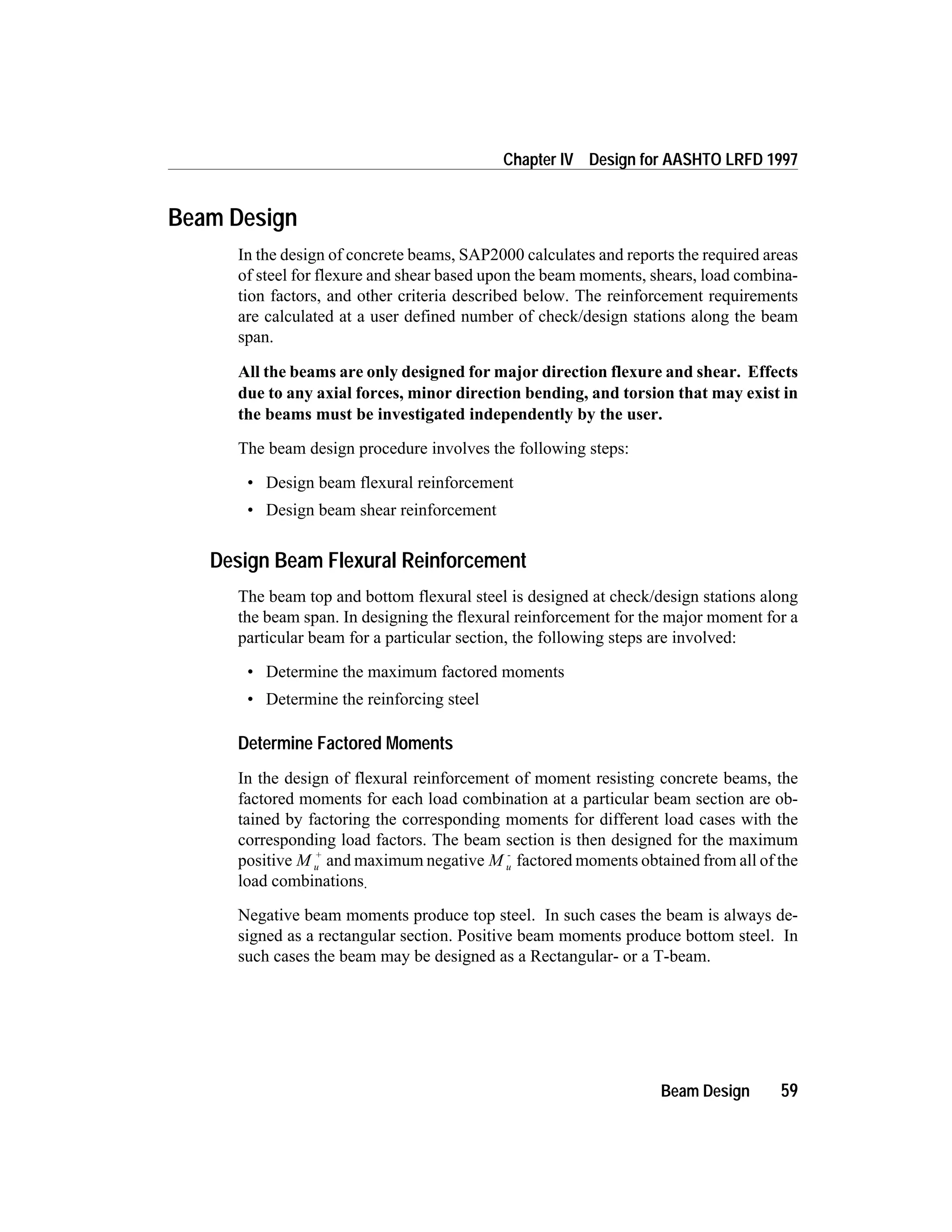 Beam Design
In the design of concrete beams, SAP2000 calculates and reports the required areas
of steel for flexure and shear based upon the beam moments, shears, load combina-
tion factors, and other criteria described below. The reinforcement requirements
are calculated at a user defined number of check/design stations along the beam
span.
All the beams are only designed for major direction flexure and shear. Effects
due to any axial forces, minor direction bending, and torsion that may exist in
the beams must be investigated independently by the user.
The beam design procedure involves the following steps:
• Design beam flexural reinforcement
• Design beam shear reinforcement
Design Beam Flexural Reinforcement
The beam top and bottom flexural steel is designed at check/design stations along
the beam span. In designing the flexural reinforcement for the major moment for a
particular beam for a particular section, the following steps are involved:
• Determine the maximum factored moments
• Determine the reinforcing steel
Determine Factored Moments
In the design of flexural reinforcement of moment resisting concrete beams, the
factored moments for each load combination at a particular beam section are ob-
tained by factoring the corresponding moments for different load cases with the
corresponding load factors. The beam section is then designed for the maximum
positive M u
+
and maximum negative M u
-
factored moments obtained from all of the
load combinations.
Negative beam moments produce top steel. In such cases the beam is always de-
signed as a rectangular section. Positive beam moments produce bottom steel. In
such cases the beam may be designed as a Rectangular- or a T-beam.
Beam Design 59
Chapter IV Design for AASHTO LRFD 1997
 