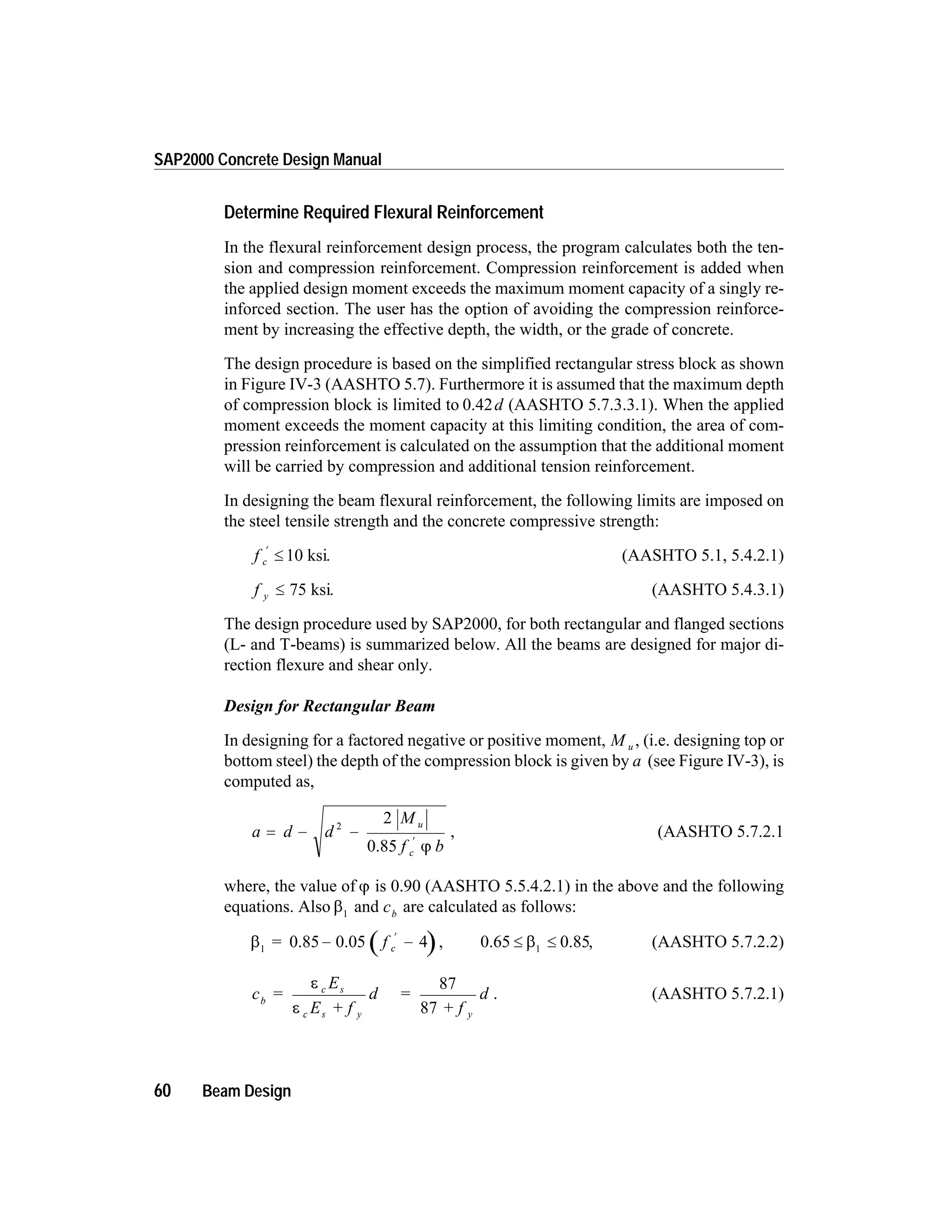 Determine Required Flexural Reinforcement
In the flexural reinforcement design process, the program calculates both the ten-
sion and compression reinforcement. Compression reinforcement is added when
the applied design moment exceeds the maximum moment capacity of a singly re-
inforced section. The user has the option of avoiding the compression reinforce-
ment by increasing the effective depth, the width, or the grade of concrete.
The design procedure is based on the simplified rectangular stress block as shown
in Figure IV-3 (AASHTO 5.7). Furthermore it is assumed that the maximum depth
of compression block is limited to 0.42d (AASHTO 5.7.3.3.1). When the applied
moment exceeds the moment capacity at this limiting condition, the area of com-
pression reinforcement is calculated on the assumption that the additional moment
will be carried by compression and additional tension reinforcement.
In designing the beam flexural reinforcement, the following limits are imposed on
the steel tensile strength and the concrete compressive strength:
f c
¢
£ 10 ksi. (AASHTO 5.1, 5.4.2.1)
f y £ 75 ksi. (AASHTO 5.4.3.1)
The design procedure used by SAP2000, for both rectangular and flanged sections
(L- and T-beams) is summarized below. All the beams are designed for major di-
rection flexure and shear only.
Design for Rectangular Beam
In designing for a factored negative or positive moment, M u , (i.e. designing top or
bottom steel) the depth of the compression block is given by a (see Figure IV-3), is
computed as,
a d d
M
f b
u
c
= - -
¢
2
2
0.85 j
, (AASHTO 5.7.2.1
where, the value of j is 0.90 (AASHTO 5.5.4.2.1) in the above and the following
equations. Also b1
and cb
are calculated as follows:
b1
= 0.85 0.05- -
¢
f c 4 , 0.65 0.85£ £b1
, (AASHTO 5.7.2.2)
c =
E
E + f
d =
+ f
db
c s
c s y y
e
e
87
87
. (AASHTO 5.7.2.1)
60 Beam Design
SAP2000 Concrete Design Manual
 