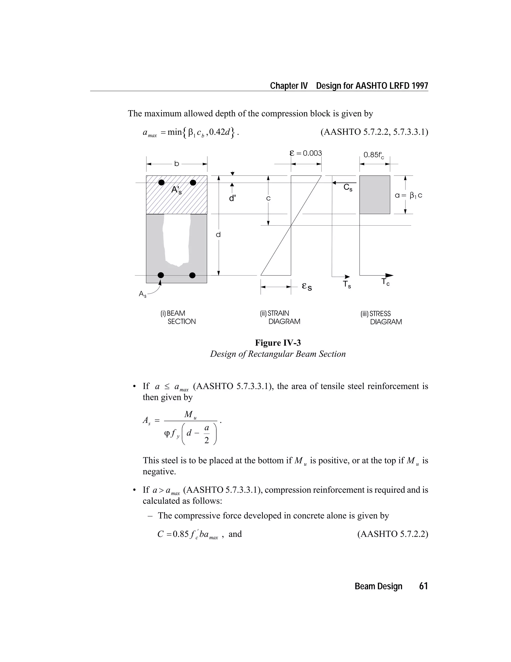 The maximum allowed depth of the compression block is given by
a c dbmax = min ,b1
0.42 . (AASHTO 5.7.2.2, 5.7.3.3.1)
• If a a£ max (AASHTO 5.7.3.3.1), the area of tensile steel reinforcement is
then given by
A
M
f d
a
s
u
y
=
-
æ
è
ç
ö
ø
÷j
2
.
This steel is to be placed at the bottom if M u is positive, or at the top if M u is
negative.
• If a a> max (AASHTO 5.7.3.3.1), compression reinforcement is required and is
calculated as follows:
– The compressive force developed in concrete alone is given by
C f bac=
¢
0.85 max , and (AASHTO 5.7.2.2)
Beam Design 61
Chapter IV Design for AASHTO LRFD 1997
0.85f'c
c
b
d
As
(i)BEAM
SECTION
(ii)STRAIN
DIAGRAM
(iii)STRESS
DIAGRAM
a= c1
=0.003ε
εs
A's
d'
Cs
Ts
Tc
Figure IV-3
Design of Rectangular Beam Section
 