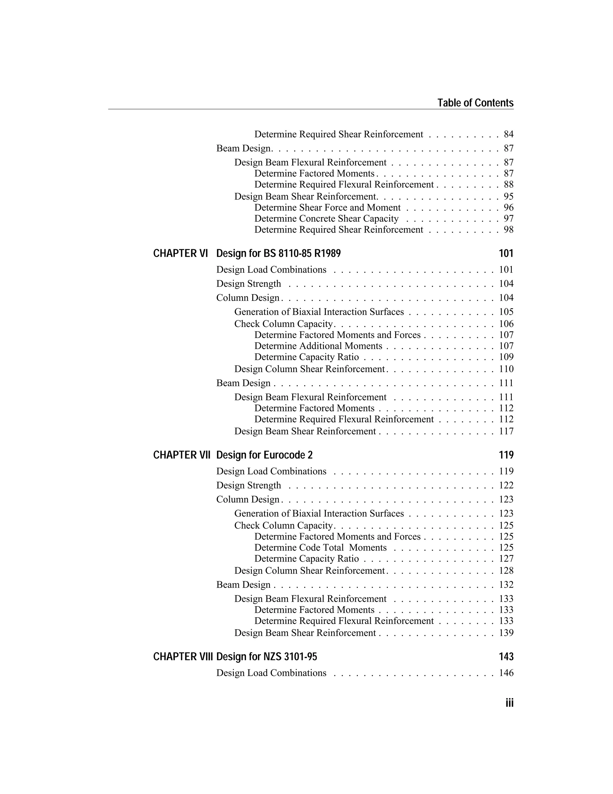 Determine Required Shear Reinforcement . . . . . . . . . . 84
Beam Design. . . . . . . . . . . . . . . . . . . . . . . . . . . . . . . 87
Design Beam Flexural Reinforcement . . . . . . . . . . . . . . . 87
Determine Factored Moments . . . . . . . . . . . . . . . . . 87
Determine Required Flexural Reinforcement . . . . . . . . . 88
Design Beam Shear Reinforcement. . . . . . . . . . . . . . . . . 95
Determine Shear Force and Moment . . . . . . . . . . . . . 96
Determine Concrete Shear Capacity . . . . . . . . . . . . . 97
Determine Required Shear Reinforcement . . . . . . . . . . 98
CHAPTER VI Design for BS 8110-85 R1989 101
Design Load Combinations . . . . . . . . . . . . . . . . . . . . . . 101
Design Strength . . . . . . . . . . . . . . . . . . . . . . . . . . . . 104
Column Design. . . . . . . . . . . . . . . . . . . . . . . . . . . . . 104
Generation of Biaxial Interaction Surfaces . . . . . . . . . . . . 105
Check Column Capacity. . . . . . . . . . . . . . . . . . . . . . 106
Determine Factored Moments and Forces . . . . . . . . . . 107
Determine Additional Moments . . . . . . . . . . . . . . . 107
Determine Capacity Ratio . . . . . . . . . . . . . . . . . . 109
Design Column Shear Reinforcement. . . . . . . . . . . . . . . 110
Beam Design . . . . . . . . . . . . . . . . . . . . . . . . . . . . . . 111
Design Beam Flexural Reinforcement . . . . . . . . . . . . . . 111
Determine Factored Moments . . . . . . . . . . . . . . . . 112
Determine Required Flexural Reinforcement . . . . . . . . 112
Design Beam Shear Reinforcement . . . . . . . . . . . . . . . . 117
CHAPTER VII Design for Eurocode 2 119
Design Load Combinations . . . . . . . . . . . . . . . . . . . . . . 119
Design Strength . . . . . . . . . . . . . . . . . . . . . . . . . . . . 122
Column Design. . . . . . . . . . . . . . . . . . . . . . . . . . . . . 123
Generation of Biaxial Interaction Surfaces . . . . . . . . . . . . 123
Check Column Capacity. . . . . . . . . . . . . . . . . . . . . . 125
Determine Factored Moments and Forces . . . . . . . . . . 125
Determine Code Total Moments . . . . . . . . . . . . . . 125
Determine Capacity Ratio . . . . . . . . . . . . . . . . . . 127
Design Column Shear Reinforcement. . . . . . . . . . . . . . . 128
Beam Design . . . . . . . . . . . . . . . . . . . . . . . . . . . . . . 132
Design Beam Flexural Reinforcement . . . . . . . . . . . . . . 133
Determine Factored Moments . . . . . . . . . . . . . . . . 133
Determine Required Flexural Reinforcement . . . . . . . . 133
Design Beam Shear Reinforcement . . . . . . . . . . . . . . . . 139
CHAPTER VIII Design for NZS 3101-95 143
Design Load Combinations . . . . . . . . . . . . . . . . . . . . . . 146
iii
Table of Contents
 