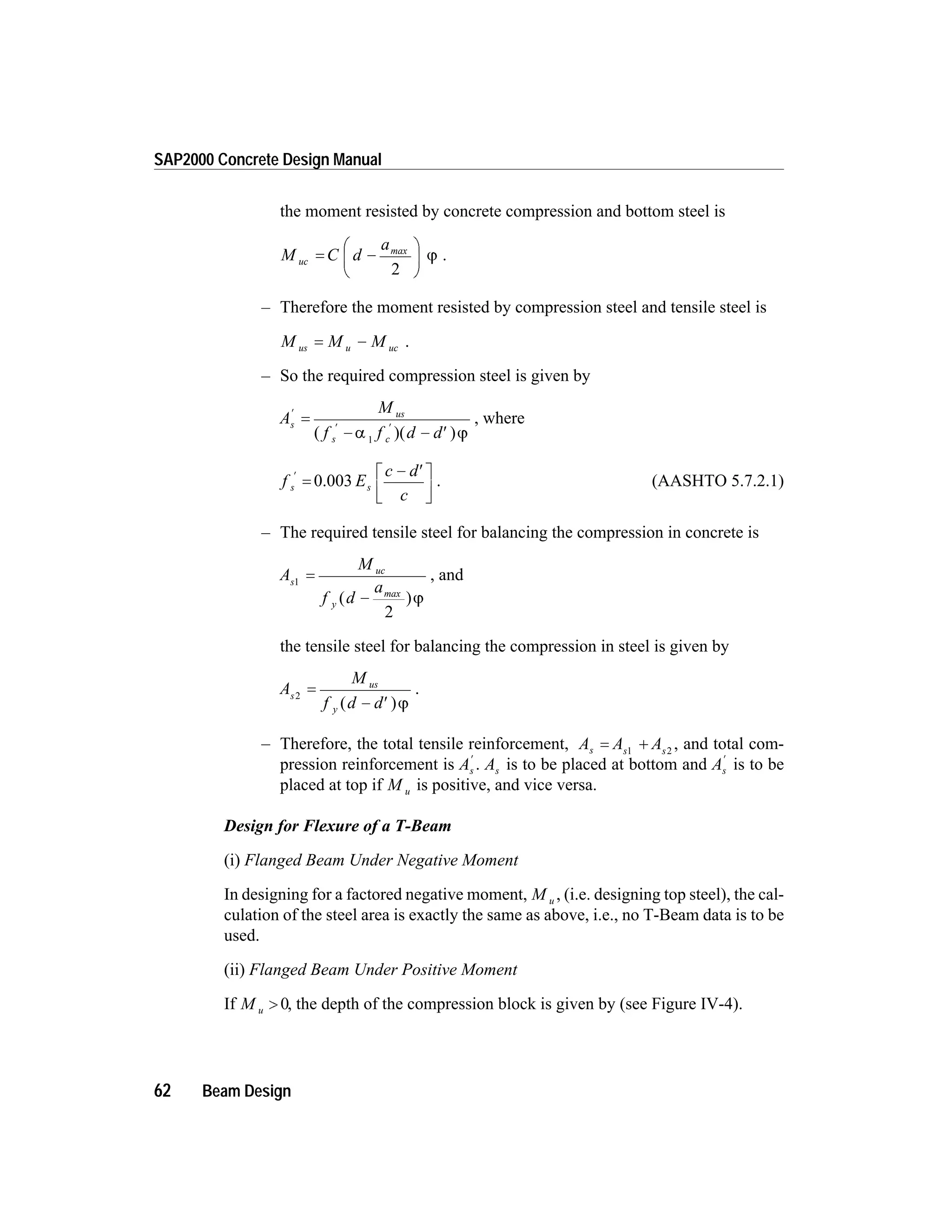 the moment resisted by concrete compression and bottom steel is
M C d
a
uc = -
æ
è
ç
ö
ø
÷
max
2
j .
– Therefore the moment resisted by compression steel and tensile steel is
M M Mus u uc= - .
– So the required compression steel is given by
A
M
f f d d
s
us
s c
¢
¢ ¢
=
- - ¢( )( )a j1
, where
f E
c d
c
s s
¢
=
- ¢é
ë
ê
ù
û
ú
0.003 . (AASHTO 5.7.2.1)
– The required tensile steel for balancing the compression in concrete is
A
M
f d
as
uc
y
1
2
=
-( )max
j
, and
the tensile steel for balancing the compression in steel is given by
A
M
f d d
s
us
y
2
=
- ¢( )j
.
– Therefore, the total tensile reinforcement, A A As s s
= +1 2
, and total com-
pression reinforcement is As
¢
. As is to be placed at bottom and As
¢
is to be
placed at top if M u is positive, and vice versa.
Design for Flexure of a T-Beam
(i) Flanged Beam Under Negative Moment
In designing for a factored negative moment, M u , (i.e. designing top steel), the cal-
culation of the steel area is exactly the same as above, i.e., no T-Beam data is to be
used.
(ii) Flanged Beam Under Positive Moment
If M u > 0, the depth of the compression block is given by (see Figure IV-4).
62 Beam Design
SAP2000 Concrete Design Manual
 