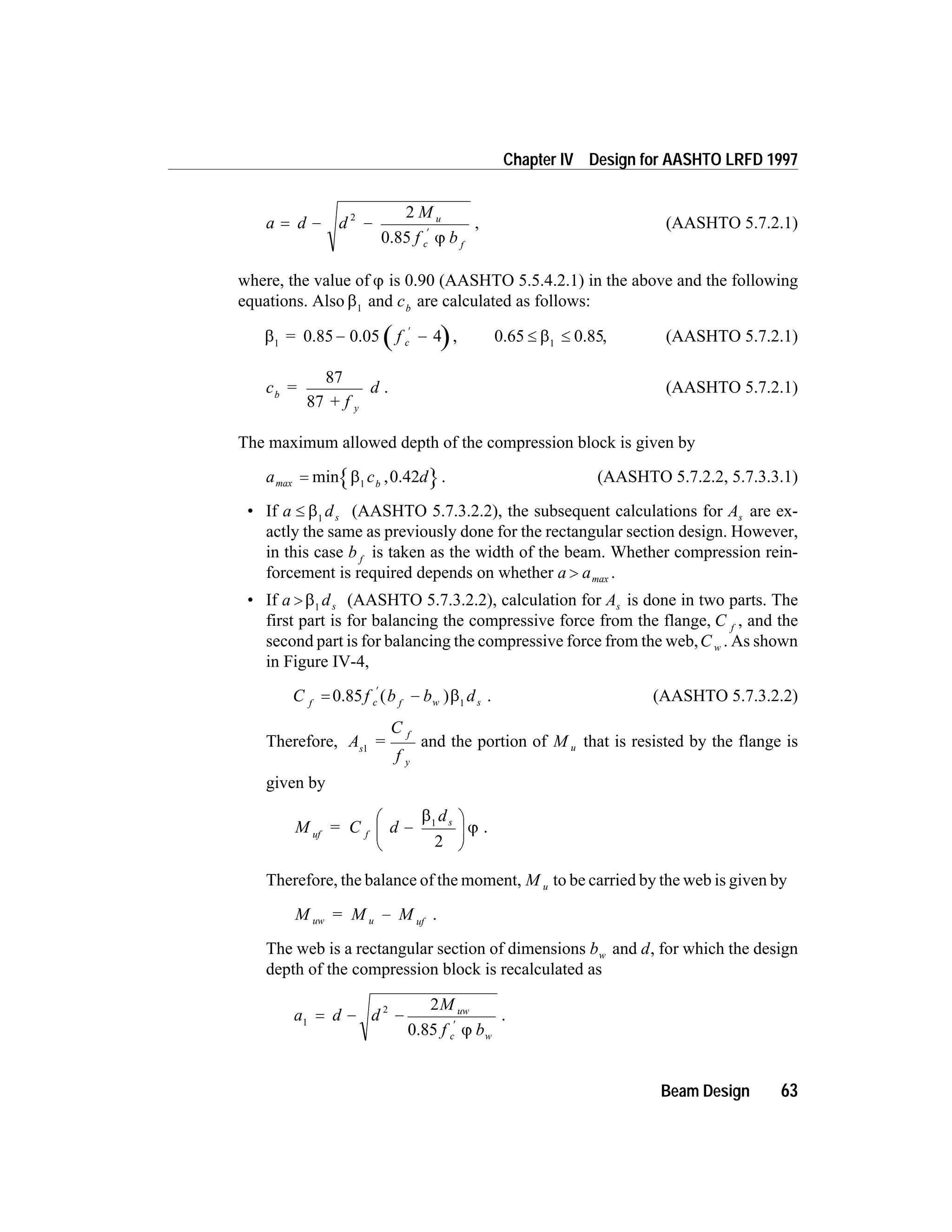 a d d
M
f b
u
c f
= - -
¢
2 2
0.85 j
, (AASHTO 5.7.2.1)
where, the value of j is 0.90 (AASHTO 5.5.4.2.1) in the above and the following
equations. Also b1
and cb
are calculated as follows:
b1
= 0.85 0.05- -
¢
f c 4 , 0.65 0.85£ £b1
, (AASHTO 5.7.2.1)
c =
+ f
db
y
87
87
. (AASHTO 5.7.2.1)
The maximum allowed depth of the compression block is given by
a c dbmax = min ,b1
0.42 . (AASHTO 5.7.2.2, 5.7.3.3.1)
• If a ds£ b1
(AASHTO 5.7.3.2.2), the subsequent calculations for As are ex-
actly the same as previously done for the rectangular section design. However,
in this case b f
is taken as the width of the beam. Whether compression rein-
forcement is required depends on whether a a> max .
• If a ds> b1
(AASHTO 5.7.3.2.2), calculation for As is done in two parts. The
first part is for balancing the compressive force from the flange, C f
, and the
second part is for balancing the compressive force from the web,C w . As shown
in Figure IV-4,
C f b b df c f w s= -
¢
0.85 ( )b1
. (AASHTO 5.7.3.2.2)
Therefore, A =
C
f
s
f
y
1
and the portion of M u that is resisted by the flange is
given by
M = C d
d
uf f
s
-
æ
è
ç
ö
ø
÷
b
j
1
2
.
Therefore, the balance of the moment, M u to be carried by the web is given by
M = M Muw u uf
- .
The web is a rectangular section of dimensions bw and d, for which the design
depth of the compression block is recalculated as
a d d
M
f b
uw
c w
1
2 2
= - -
¢
0.85 j
.
Beam Design 63
Chapter IV Design for AASHTO LRFD 1997
 