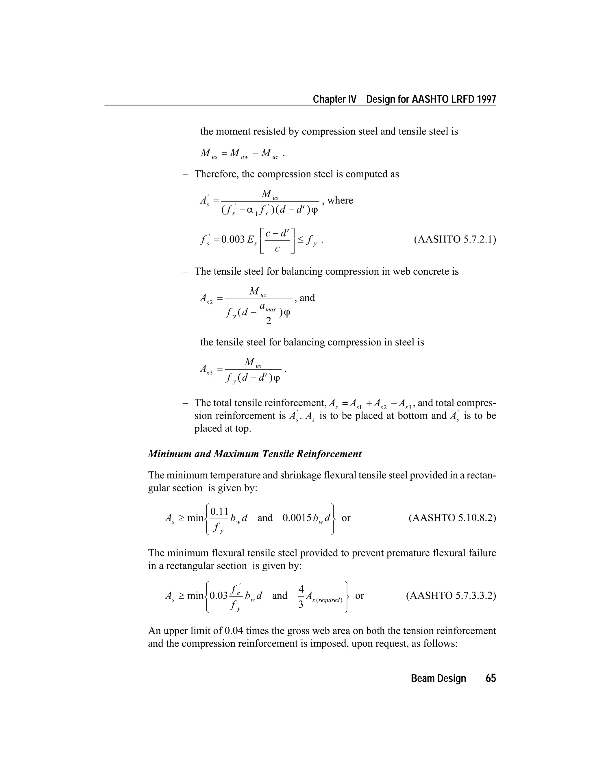 the moment resisted by compression steel and tensile steel is
M M Mus uw uc= - .
– Therefore, the compression steel is computed as
A
M
f f d d
s
us
s c
¢
¢ ¢
=
- - ¢( )( )a j1
, where
f E
c d
c
fs s y
¢
=
- ¢é
ë
ê
ù
û
ú
£0.003 . (AASHTO 5.7.2.1)
– The tensile steel for balancing compression in web concrete is
A
M
f d
as
uc
y
2
2
=
-( )max
j
, and
the tensile steel for balancing compression in steel is
A
M
f d d
s
us
y
3
=
- ¢( )j
.
– The total tensile reinforcement, A A A As s s s
= + +1 2 3
, and total compres-
sion reinforcement is As
¢
. As is to be placed at bottom and As
¢
is to be
placed at top.
Minimum and Maximum Tensile Reinforcement
The minimum temperature and shrinkage flexural tensile steel provided in a rectan-
gular section is given by:
A
f
b d b ds
y
w w³
ì
í
î
ü
ý
þ
min and
0.11
0.0015 or (AASHTO 5.10.8.2)
The minimum flexural tensile steel provided to prevent premature flexural failure
in a rectangular section is given by:
A
f
f
b d As
c
y
w s required
³
ì
í
î
ü
ý
þ
¢
min and ( )
0.03
4
3
or (AASHTO 5.7.3.3.2)
An upper limit of 0.04 times the gross web area on both the tension reinforcement
and the compression reinforcement is imposed, upon request, as follows:
Beam Design 65
Chapter IV Design for AASHTO LRFD 1997
 
