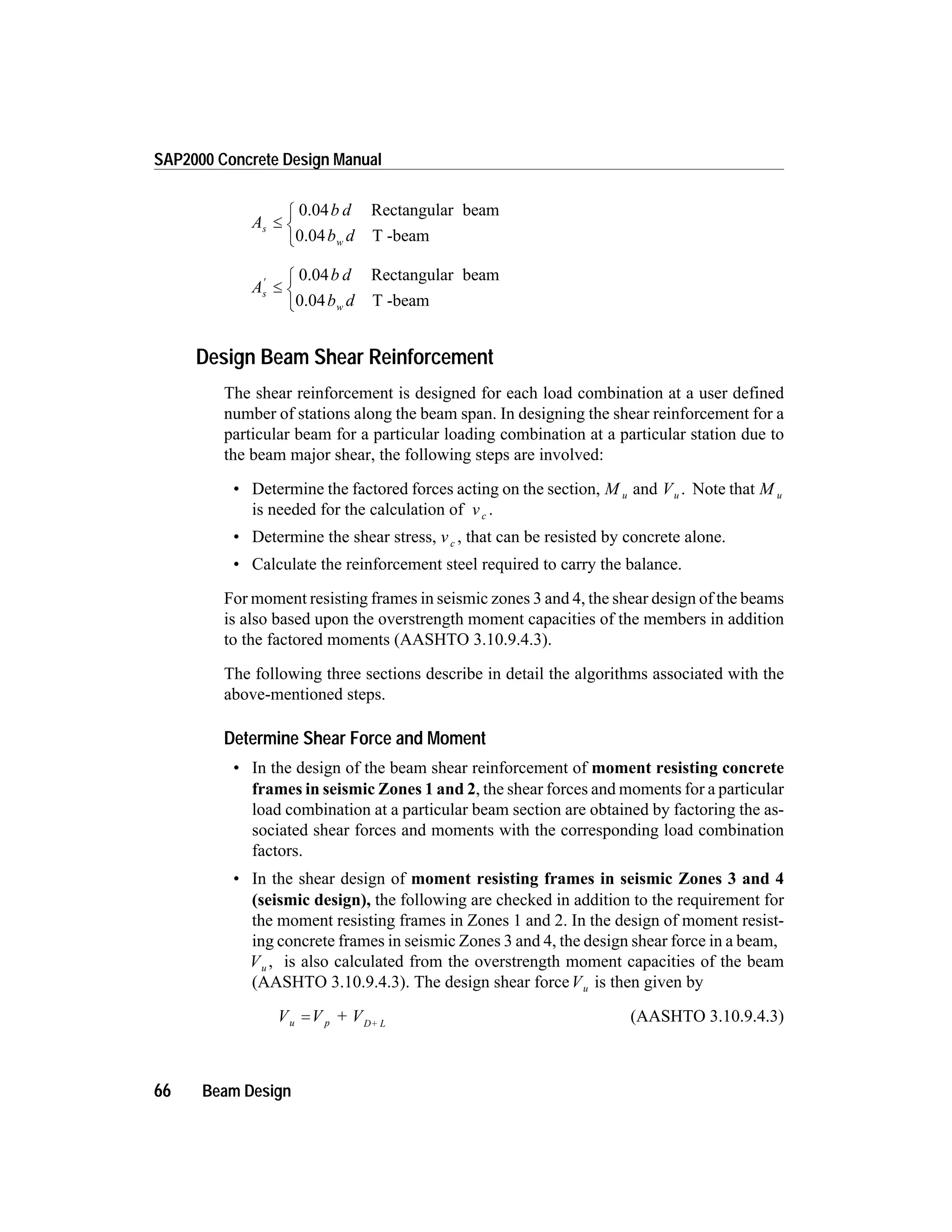A
b d
b d
s
w
£
ì
í
î
0.04 Rectangular beam
0.04 T -beam
A
b d
b d
s
w
¢
£
ì
í
î
0.04 Rectangular beam
0.04 T -beam
Design Beam Shear Reinforcement
The shear reinforcement is designed for each load combination at a user defined
number of stations along the beam span. In designing the shear reinforcement for a
particular beam for a particular loading combination at a particular station due to
the beam major shear, the following steps are involved:
• Determine the factored forces acting on the section, M u and Vu . Note that M u
is needed for the calculation of vc .
• Determine the shear stress, vc , that can be resisted by concrete alone.
• Calculate the reinforcement steel required to carry the balance.
For moment resisting frames in seismic zones 3 and 4, the shear design of the beams
is also based upon the overstrength moment capacities of the members in addition
to the factored moments (AASHTO 3.10.9.4.3).
The following three sections describe in detail the algorithms associated with the
above-mentioned steps.
Determine Shear Force and Moment
• In the design of the beam shear reinforcement of moment resisting concrete
frames in seismic Zones 1 and 2, the shear forces and moments for a particular
load combination at a particular beam section are obtained by factoring the as-
sociated shear forces and moments with the corresponding load combination
factors.
• In the shear design of moment resisting frames in seismic Zones 3 and 4
(seismic design), the following are checked in addition to the requirement for
the moment resisting frames in Zones 1 and 2. In the design of moment resist-
ing concrete frames in seismic Zones 3 and 4, the design shear force in a beam,
Vu , is also calculated from the overstrength moment capacities of the beam
(AASHTO 3.10.9.4.3). The design shear forceVu is then given by
V V + Vu p D+ L
= (AASHTO 3.10.9.4.3)
66 Beam Design
SAP2000 Concrete Design Manual
 