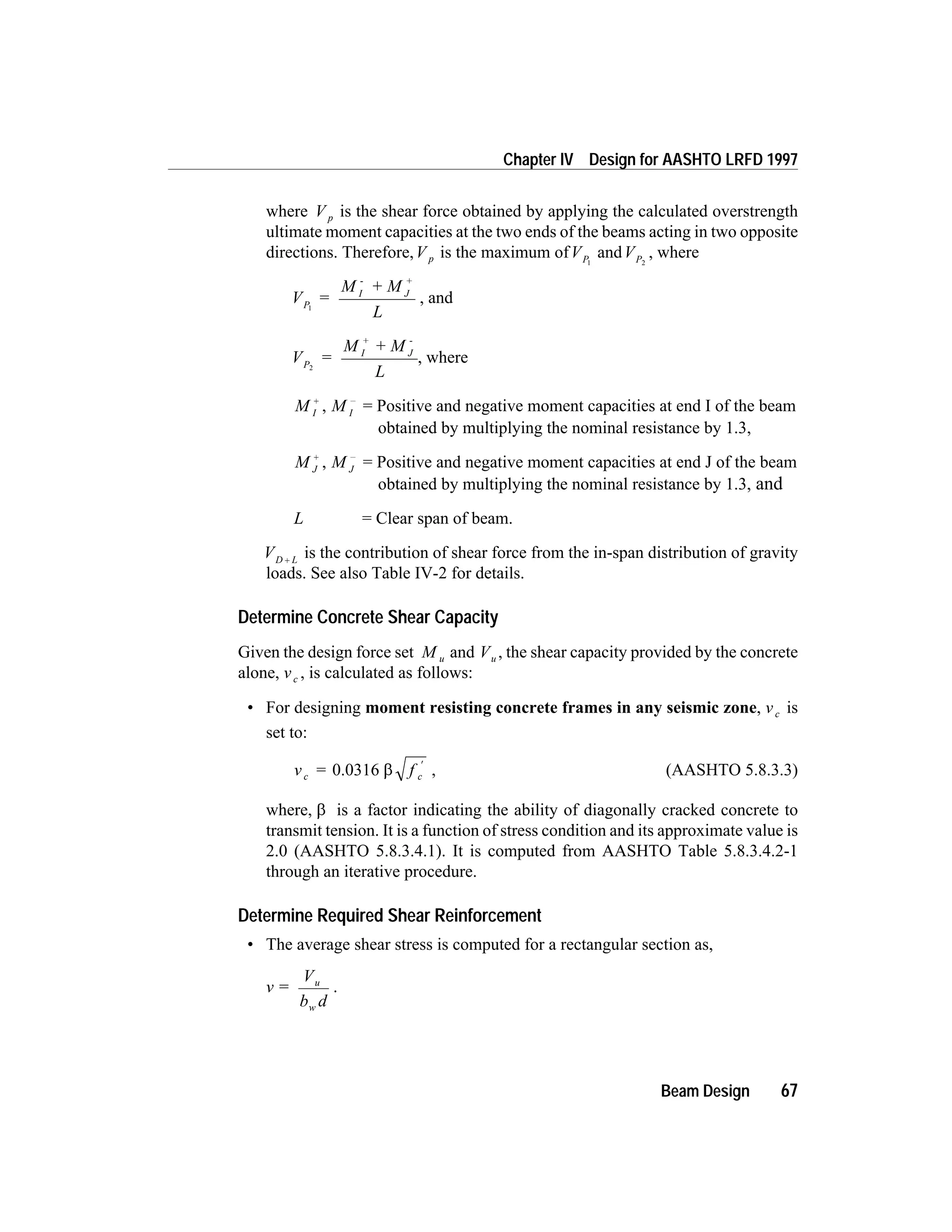 where V p is the shear force obtained by applying the calculated overstrength
ultimate moment capacities at the two ends of the beams acting in two opposite
directions. Therefore,V p is the maximum ofVP1
andVP2
, where
V =
M + M
L
P
I
-
J
+
1
, and
V =
M + M
L
P
I
+
J
-
2
, where
M I
+
, M I
-
= Positive and negative moment capacities at end I of the beam
obtained by multiplying the nominal resistance by 1.3,
M J
+
, M J
-
= Positive and negative moment capacities at end J of the beam
obtained by multiplying the nominal resistance by 1.3, and
L = Clear span of beam.
VD L+ is the contribution of shear force from the in-span distribution of gravity
loads. See also Table IV-2 for details.
Determine Concrete Shear Capacity
Given the design force set M u and Vu , the shear capacity provided by the concrete
alone, vc , is calculated as follows:
• For designing moment resisting concrete frames in any seismic zone, vc is
set to:
v = fc c0.0316 b
¢
, (AASHTO 5.8.3.3)
where, b is a factor indicating the ability of diagonally cracked concrete to
transmit tension. It is a function of stress condition and its approximate value is
2.0 (AASHTO 5.8.3.4.1). It is computed from AASHTO Table 5.8.3.4.2-1
through an iterative procedure.
Determine Required Shear Reinforcement
• The average shear stress is computed for a rectangular section as,
v =
V
b d
u
w
.
Beam Design 67
Chapter IV Design for AASHTO LRFD 1997
 