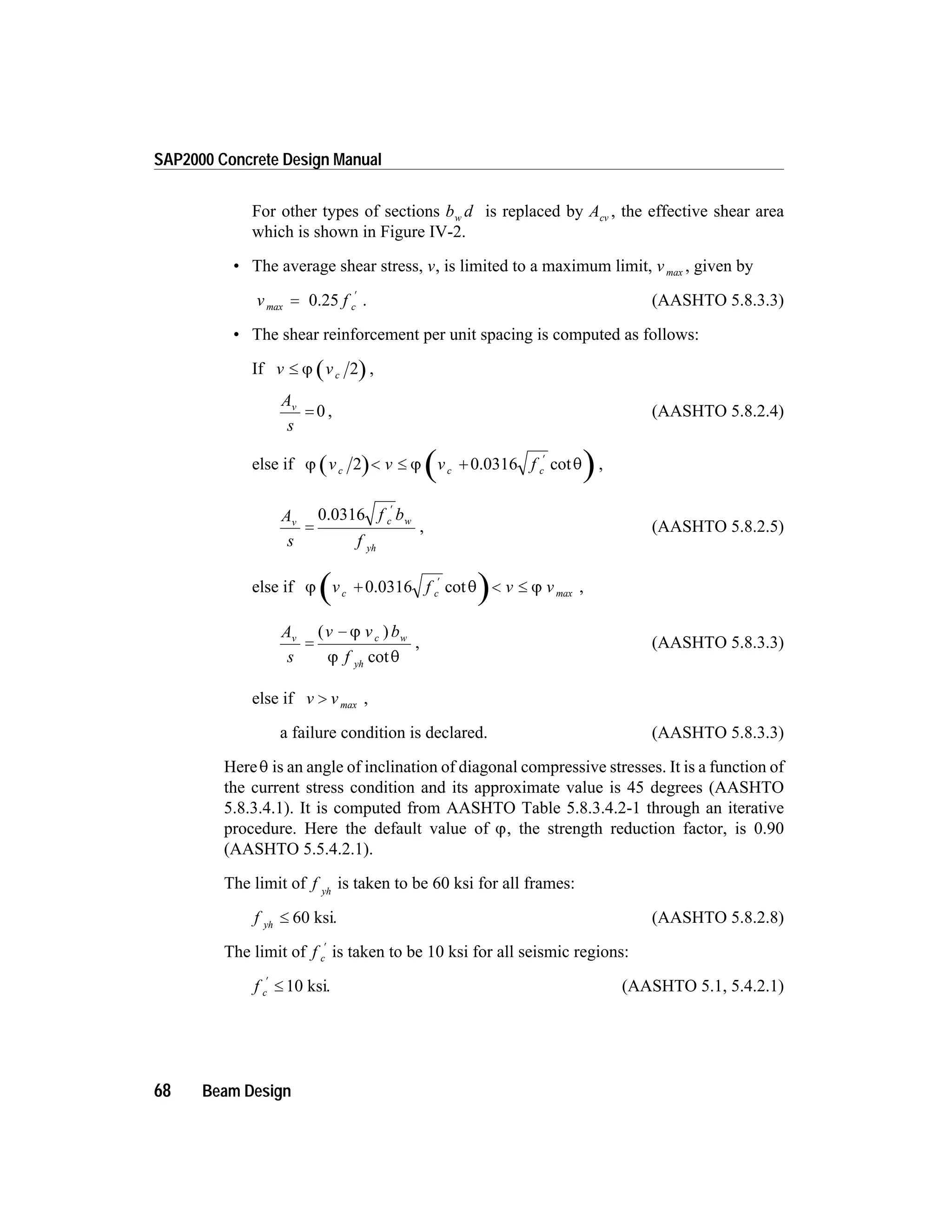 For other types of sections b dw is replaced by Acv , the effective shear area
which is shown in Figure IV-2.
• The average shear stress, v, is limited to a maximum limit, vmax , given by
v f cmax =
¢
0.25 . (AASHTO 5.8.3.3)
• The shear reinforcement per unit spacing is computed as follows:
If v vc£ j 2 ,
A
s
v
= 0 , (AASHTO 5.8.2.4)
else if j j qv v v fc c c2 < £ +
¢
0.0316 cot ,
A
s
f b
f
v c w
yh
=
¢
0.0316
, (AASHTO 5.8.2.5)
else if j q jv f v vc c+ < £
¢
0.0316 cot max ,
A
s
v v b
f
v c w
yh
=
-( )
cot
j
j q
, (AASHTO 5.8.3.3)
else if v v> max ,
a failure condition is declared. (AASHTO 5.8.3.3)
Hereq is an angle of inclination of diagonal compressive stresses. It is a function of
the current stress condition and its approximate value is 45 degrees (AASHTO
5.8.3.4.1). It is computed from AASHTO Table 5.8.3.4.2-1 through an iterative
procedure. Here the default value of j, the strength reduction factor, is 0.90
(AASHTO 5.5.4.2.1).
The limit of f yh
is taken to be 60 ksi for all frames:
f yh
£ 60 ksi. (AASHTO 5.8.2.8)
The limit of f c
¢
is taken to be 10 ksi for all seismic regions:
f c
¢
£ 10 ksi. (AASHTO 5.1, 5.4.2.1)
68 Beam Design
SAP2000 Concrete Design Manual
 