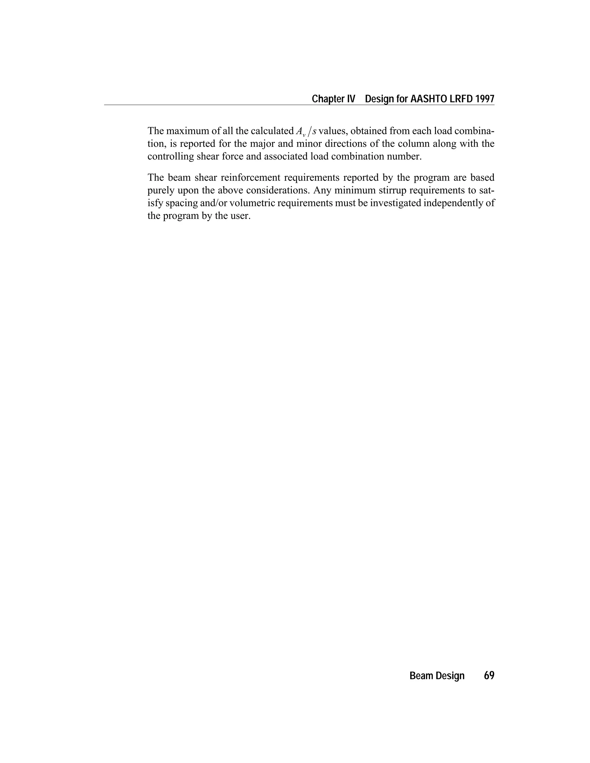 The maximum of all the calculated A sv values, obtained from each load combina-
tion, is reported for the major and minor directions of the column along with the
controlling shear force and associated load combination number.
The beam shear reinforcement requirements reported by the program are based
purely upon the above considerations. Any minimum stirrup requirements to sat-
isfy spacing and/or volumetric requirements must be investigated independently of
the program by the user.
Beam Design 69
Chapter IV Design for AASHTO LRFD 1997
 