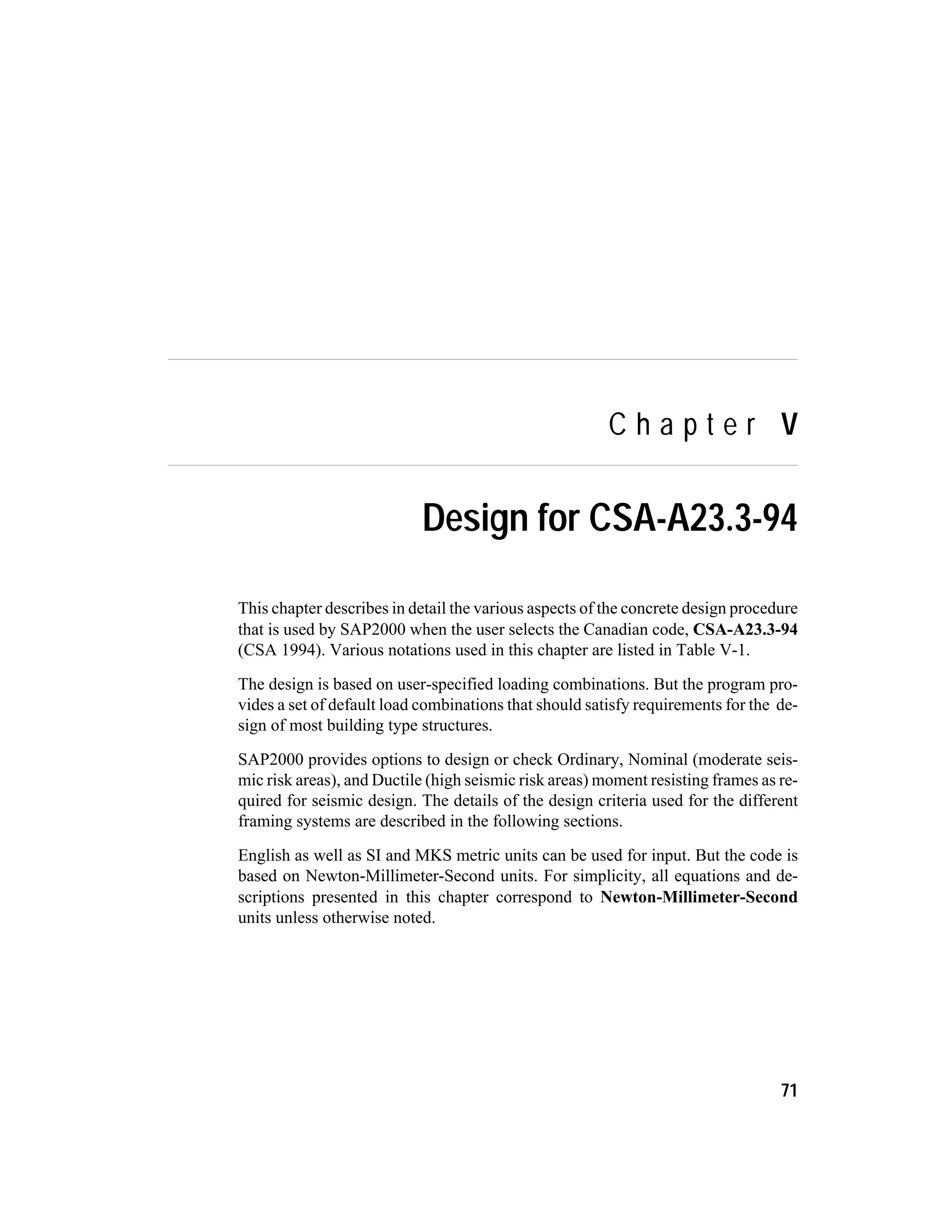 C h a p t e r V
Design for CSA-A23.3-94
This chapter describes in detail the various aspects of the concrete design procedure
that is used by SAP2000 when the user selects the Canadian code, CSA-A23.3-94
(CSA 1994). Various notations used in this chapter are listed in Table V-1.
The design is based on user-specified loading combinations. But the program pro-
vides a set of default load combinations that should satisfy requirements for the de-
sign of most building type structures.
SAP2000 provides options to design or check Ordinary, Nominal (moderate seis-
mic risk areas), and Ductile (high seismic risk areas) moment resisting frames as re-
quired for seismic design. The details of the design criteria used for the different
framing systems are described in the following sections.
English as well as SI and MKS metric units can be used for input. But the code is
based on Newton-Millimeter-Second units. For simplicity, all equations and de-
scriptions presented in this chapter correspond to Newton-Millimeter-Second
units unless otherwise noted.
71
 